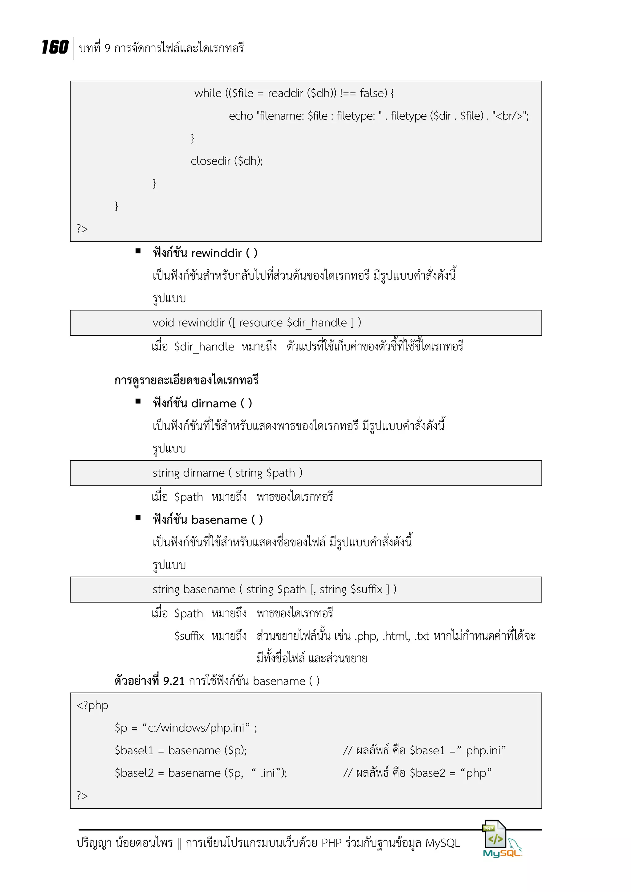 160 บทที่ 9 การจัดการไฟล์และไดเรกทอรี
while (($file = readdir ($dh)) !== false) {
echo "filename: $file : filetype: " . filetype ($dir . $file) . "<br/>";
}
closedir ($dh);
}
}
?>
 ฟังก์ชัน rewinddir ( )
เป็นฟังก์ชันสาหรับกลับไปที่ส่วนต้นของไดเรกทอรี มีรูปแบบคาสั่งดังนี้
รูปแบบ
void rewinddir ([ resource $dir_handle ] )
เมื่อ $dir_handle หมายถึง ตัวแปรที่ใช้เก็บค่าของตัวชี้ที่ใช้ชี้ไดเรกทอรี
การดูรายละเอียดของไดเรกทอรี
 ฟังก์ชัน dirname ( )
เป็นฟังก์ชันที่ใช้สาหรับแสดงพาธของไดเรกทอรี มีรูปแบบคาสั่งดังนี้
รูปแบบ
string dirname ( string $path )
เมื่อ $path หมายถึง พาธของไดเรกทอรี
 ฟังก์ชัน basename ( )
เป็นฟังก์ชันที่ใช้สาหรับแสดงชื่อของไฟล์ มีรูปแบบคาสั่งดังนี้
รูปแบบ
string basename ( string $path [, string $suffix ] )
เมื่อ $path หมายถึง พาธของไดเรกทอรี
$suffix หมายถึง ส่วนขยายไฟล์นั้น เช่น .php, .html, .txt หากไม่กาหนดค่าที่ได้จะ
มีทั้งชื่อไฟล์ และส่วนขยาย
ตัวอย่างที่ 9.21 การใช้ฟังก์ชัน basename ( )
<?php
$p = “c:/windows/php.ini” ;
$basel1 = basename ($p);
$basel2 = basename ($p, “ .ini”);

// ผลลัพธ์ คือ $base1 =” php.ini”
// ผลลัพธ์ คือ $base2 = “php”

?>
ปริญญา น้อยดอนไพร || การเขียนโปรแกรมบนเว็บด้วย PHP ร่วมกับฐานข้อมูล MySQL

 