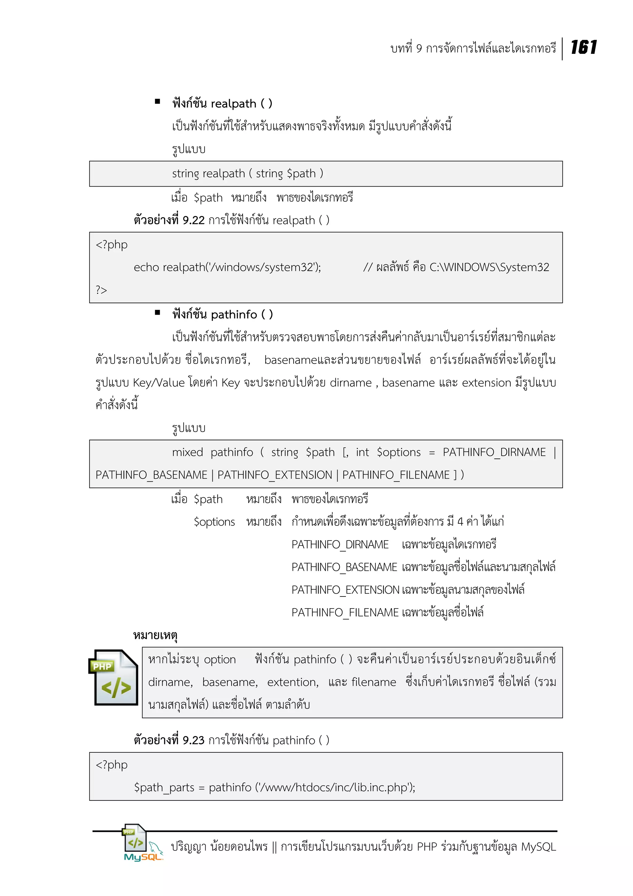 บทที่ 9 การจัดการไฟล์และไดเรกทอรี 161
 ฟังก์ชัน realpath ( )
เป็นฟังก์ชันที่ใช้สาหรับแสดงพาธจริงทั้งหมด มีรูปแบบคาสั่งดังนี้
รูปแบบ
string realpath ( string $path )
เมื่อ $path หมายถึง พาธของไดเรกทอรี
ตัวอย่างที่ 9.22 การใช้ฟังก์ชัน realpath ( )
<?php
echo realpath('/windows/system32');

// ผลลัพธ์ คือ C:WINDOWSSystem32

?>
 ฟังก์ชัน pathinfo ( )
เป็นฟังก์ชันที่ใช้สาหรับตรวจสอบพาธโดยการส่งคืนค่ากลับมาเป็นอาร์เรย์ที่สมาชิกแต่ละ
ตัวประกอบไปด้วย ชื่อไดเรกทอรี , basenameและส่วนขยายของไฟล์ อาร์เรย์ผลลัพธ์ที่จะได้อยู่ใน
รูปแบบ Key/Value โดยค่า Key จะประกอบไปด้วย dirname , basename และ extension มีรูปแบบ
คาสั่งดังนี้
รูปแบบ
mixed pathinfo ( string $path [, int $options = PATHINFO_DIRNAME |
PATHINFO_BASENAME | PATHINFO_EXTENSION | PATHINFO_FILENAME ] )
เมื่อ $path หมายถึง พาธของไดเรกทอรี
$options หมายถึง กาหนดเพื่อดึงเฉพาะข้อมูลที่ต้องการ มี 4 ค่า ได้แก่
PATHINFO_DIRNAME เฉพาะข้อมูลไดเรกทอรี
PATHINFO_BASENAME เฉพาะข้อมูลชื่อไฟล์และนามสกุลไฟล์
PATHINFO_EXTENSION เฉพาะข้อมูลนามสกุลของไฟล์
PATHINFO_FILENAME เฉพาะข้อมูลชื่อไฟล์
หมายเหตุ
หากไม่ ระบุ option ฟังก์ชัน pathinfo ( ) จะคืน ค่า เป็ นอาร์เ รย์ ประกอบด้ว ยอิ นเด็ก ซ์
dirname, basename, extention, และ filename ซึ่งเก็บค่าไดเรกทอรี ชื่อไฟล์ (รวม
นามสกุลไฟล์) และชื่อไฟล์ ตามลาดับ
ตัวอย่างที่ 9.23 การใช้ฟังก์ชัน pathinfo ( )
<?php
$path_parts = pathinfo ('/www/htdocs/inc/lib.inc.php');
ปริญญา น้อยดอนไพร || การเขียนโปรแกรมบนเว็บด้วย PHP ร่วมกับฐานข้อมูล MySQL

 