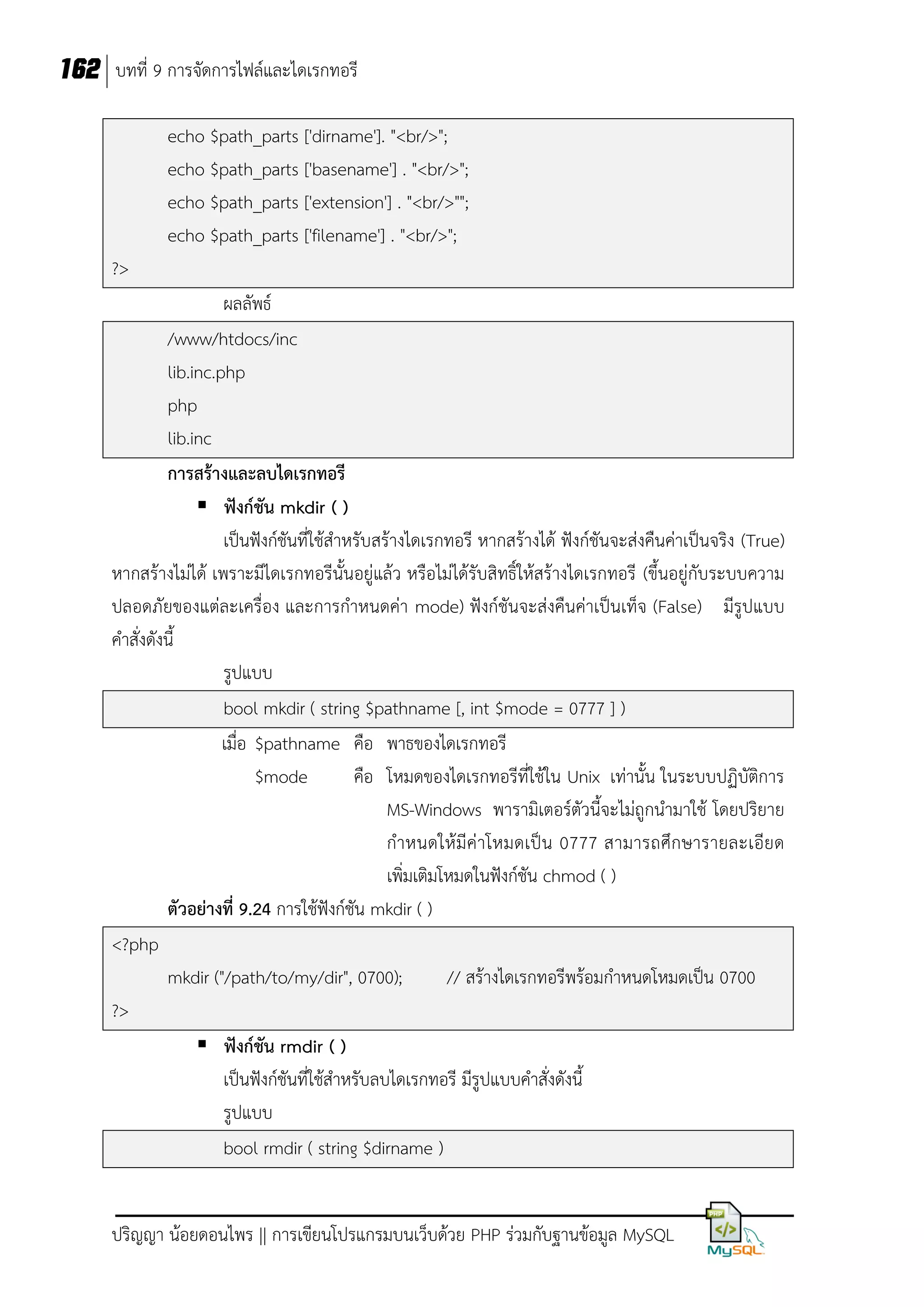 162 บทที่ 9 การจัดการไฟล์และไดเรกทอรี
echo $path_parts ['dirname']. "<br/>";
echo $path_parts ['basename'] . "<br/>";
echo $path_parts ['extension'] . "<br/>"";
echo $path_parts ['filename'] . "<br/>";
?>
ผลลัพธ์
/www/htdocs/inc
lib.inc.php
php
lib.inc
การสร้างและลบไดเรกทอรี
 ฟังก์ชัน mkdir ( )
เป็นฟังก์ชันที่ใช้สาหรับสร้างไดเรกทอรี หากสร้างได้ ฟังก์ชันจะส่งคืนค่าเป็นจริง (True)
หากสร้างไม่ได้ เพราะมีไดเรกทอรีนั้นอยู่แล้ว หรือไม่ได้รับสิทธิ์ให้สร้างไดเรกทอรี (ขึ้นอยู่กับระบบความ
ปลอดภัยของแต่ละเครื่อง และการกาหนดค่า mode) ฟังก์ชันจะส่งคืนค่าเป็นเท็จ (False) มีรูปแบบ
คาสั่งดังนี้
รูปแบบ
bool mkdir ( string $pathname [, int $mode = 0777 ] )
เมื่อ $pathname คือ พาธของไดเรกทอรี
$mode
คือ โหมดของไดเรกทอรีที่ใช้ใน Unix เท่านั้น ในระบบปฏิบัติการ
MS-Windows พารามิเตอร์ตัวนี้จะไม่ถูกนามาใช้ โดยปริยาย
กาหนดให้ มีค่าโหมดเป็น 0777 สามารถศึกษารายละเอียด
เพิ่มเติมโหมดในฟังก์ชัน chmod ( )
ตัวอย่างที่ 9.24 การใช้ฟังก์ชัน mkdir ( )
<?php
mkdir ("/path/to/my/dir", 0700);
// สร้างไดเรกทอรีพร้อมกาหนดโหมดเป็น 0700
?>
 ฟังก์ชัน rmdir ( )
เป็นฟังก์ชันที่ใช้สาหรับลบไดเรกทอรี มีรูปแบบคาสั่งดังนี้
รูปแบบ
bool rmdir ( string $dirname )
ปริญญา น้อยดอนไพร || การเขียนโปรแกรมบนเว็บด้วย PHP ร่วมกับฐานข้อมูล MySQL

 