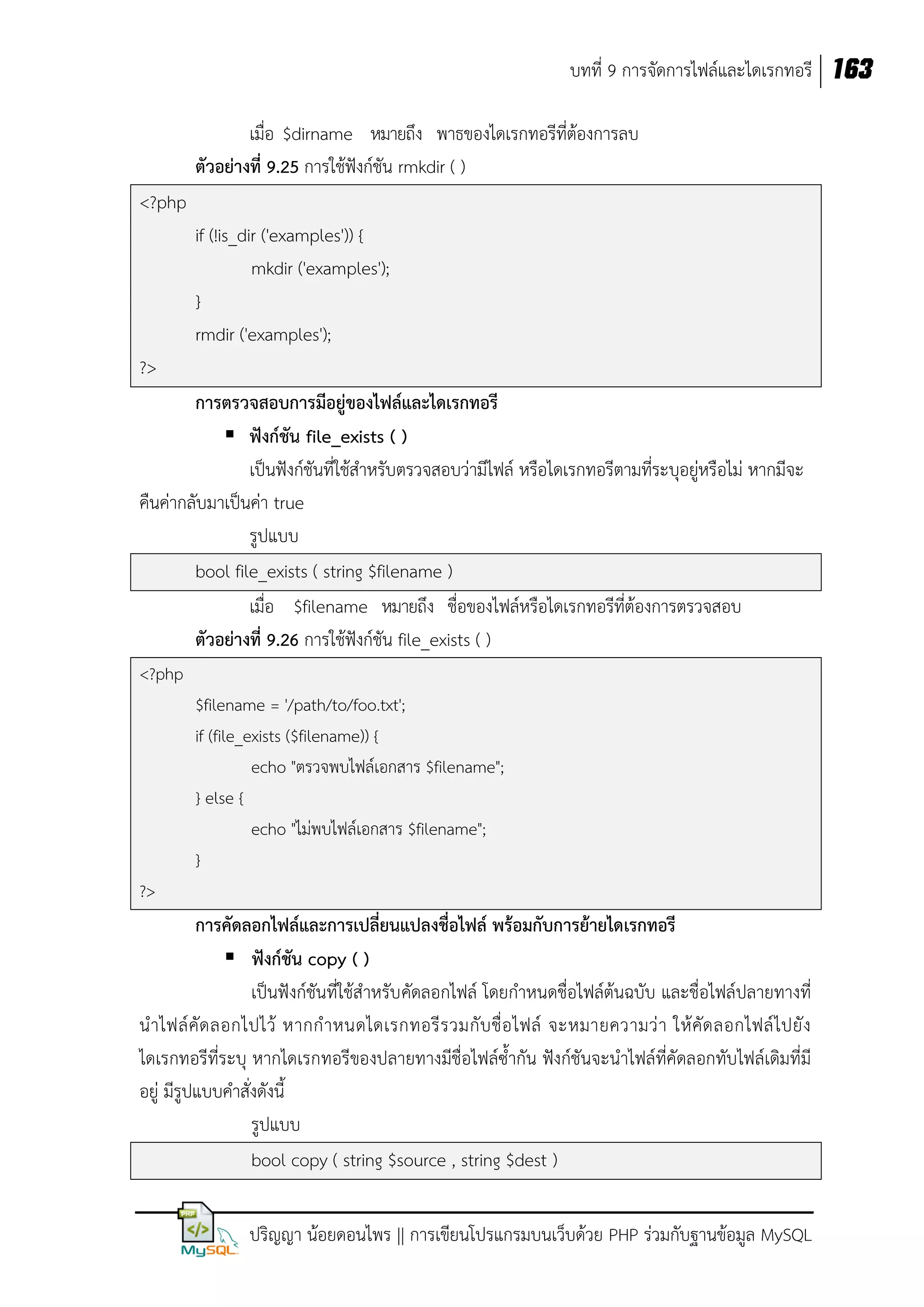 บทที่ 9 การจัดการไฟล์และไดเรกทอรี 163
เมื่อ $dirname หมายถึง พาธของไดเรกทอรีที่ต้องการลบ
ตัวอย่างที่ 9.25 การใช้ฟังก์ชัน rmkdir ( )
<?php
if (!is_dir ('examples')) {
mkdir ('examples');
}
rmdir ('examples');
?>
การตรวจสอบการมีอยู่ของไฟล์และไดเรกทอรี
 ฟังก์ชัน file_exists ( )
เป็นฟังก์ชันที่ใช้สาหรับตรวจสอบว่ามีไฟล์ หรือไดเรกทอรีตามที่ระบุอยู่หรือไม่ หากมีจะ
คืนค่ากลับมาเป็นค่า true
รูปแบบ
bool file_exists ( string $filename )
เมื่อ $filename หมายถึง ชื่อของไฟล์หรือไดเรกทอรีที่ต้องการตรวจสอบ
ตัวอย่างที่ 9.26 การใช้ฟังก์ชัน file_exists ( )
<?php
$filename = '/path/to/foo.txt';
if (file_exists ($filename)) {
echo "ตรวจพบไฟล์เอกสาร $filename";
} else {
echo "ไม่พบไฟล์เอกสาร $filename";
}
?>

การคัดลอกไฟล์และการเปลี่ยนแปลงชื่อไฟล์ พร้อมกับการย้ายไดเรกทอรี
 ฟังก์ชัน copy ( )
เป็นฟังก์ชันที่ใช้สาหรับ คัดลอกไฟล์ โดยกาหนดชื่อไฟล์ต้นฉบับ และชื่อไฟล์ปลายทางที่
น าไฟล์ คั ด ลอกไปไว้ หากก าหนดไดเรกทอรี ร วมกั บ ชื่ อ ไฟล์ จะหมายความว่ า ให้ คั ด ลอกไฟล์ ไ ปยั ง
ไดเรกทอรีที่ระบุ หากไดเรกทอรีของปลายทางมีชื่อไฟล์ซ้ากัน ฟังก์ชันจะนาไฟล์ที่คัดลอกทับไฟล์เดิมที่มี
อยู่ มีรูปแบบคาสั่งดังนี้
รูปแบบ
bool copy ( string $source , string $dest )
ปริญญา น้อยดอนไพร || การเขียนโปรแกรมบนเว็บด้วย PHP ร่วมกับฐานข้อมูล MySQL

 