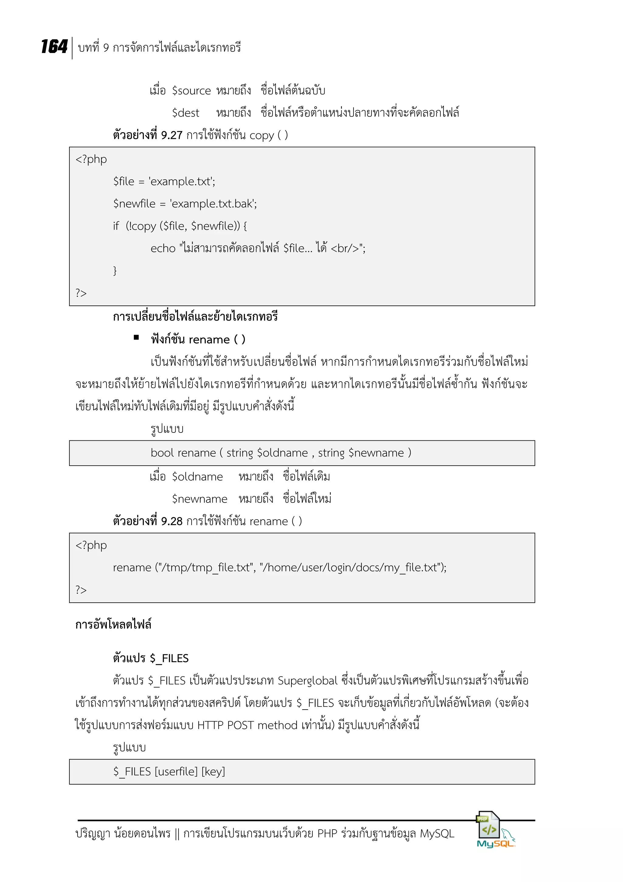 164 บทที่ 9 การจัดการไฟล์และไดเรกทอรี
เมื่อ $source หมายถึง ชื่อไฟล์ต้นฉบับ
$dest หมายถึง ชื่อไฟล์หรือตาแหน่งปลายทางที่จะคัดลอกไฟล์
ตัวอย่างที่ 9.27 การใช้ฟังก์ชัน copy ( )
<?php
$file = 'example.txt';
$newfile = 'example.txt.bak';
if (!copy ($file, $newfile)) {
echo "ไม่สามารถคัดลอกไฟล์ $file... ได้ <br/>";
}
?>
การเปลี่ยนชื่อไฟล์และย้ายไดเรกทอรี
 ฟังก์ชัน rename ( )
เป็นฟังก์ชันที่ใช้สาหรับ เปลี่ยนชื่อไฟล์ หากมีการกาหนดไดเรกทอรีร่วมกับชื่อไฟล์ใหม่
จะหมายถึงให้ย้ายไฟล์ไปยังไดเรกทอรีที่กาหนดด้วย และหากไดเรกทอรีนั้นมีชื่อไฟล์ซ้ากัน ฟังก์ชันจะ
เขียนไฟล์ใหม่ทับไฟล์เดิมที่มีอยู่ มีรูปแบบคาสั่งดังนี้
รูปแบบ
bool rename ( string $oldname , string $newname )
เมื่อ $oldname หมายถึง ชื่อไฟล์เดิม
$newname หมายถึง ชื่อไฟล์ใหม่
ตัวอย่างที่ 9.28 การใช้ฟังก์ชัน rename ( )
<?php
rename ("/tmp/tmp_file.txt", "/home/user/login/docs/my_file.txt");
?>
การอัพโหลดไฟล์
ตัวแปร $_FILES
ตัวแปร $_FILES เป็นตัวแปรประเภท Superglobal ซึ่งเป็นตัวแปรพิเศษที่โปรแกรมสร้างขึ้นเพื่อ
เข้าถึงการทางานได้ทุกส่วนของสคริปต์ โดยตัวแปร $_FILES จะเก็บข้อมูลที่เกี่ยวกับไฟล์อัพโหลด (จะต้อง
ใช้รูปแบบการส่งฟอร์มแบบ HTTP POST method เท่านั้น) มีรูปแบบคาสั่งดังนี้
รูปแบบ
$_FILES [userfile] [key]

ปริญญา น้อยดอนไพร || การเขียนโปรแกรมบนเว็บด้วย PHP ร่วมกับฐานข้อมูล MySQL

 