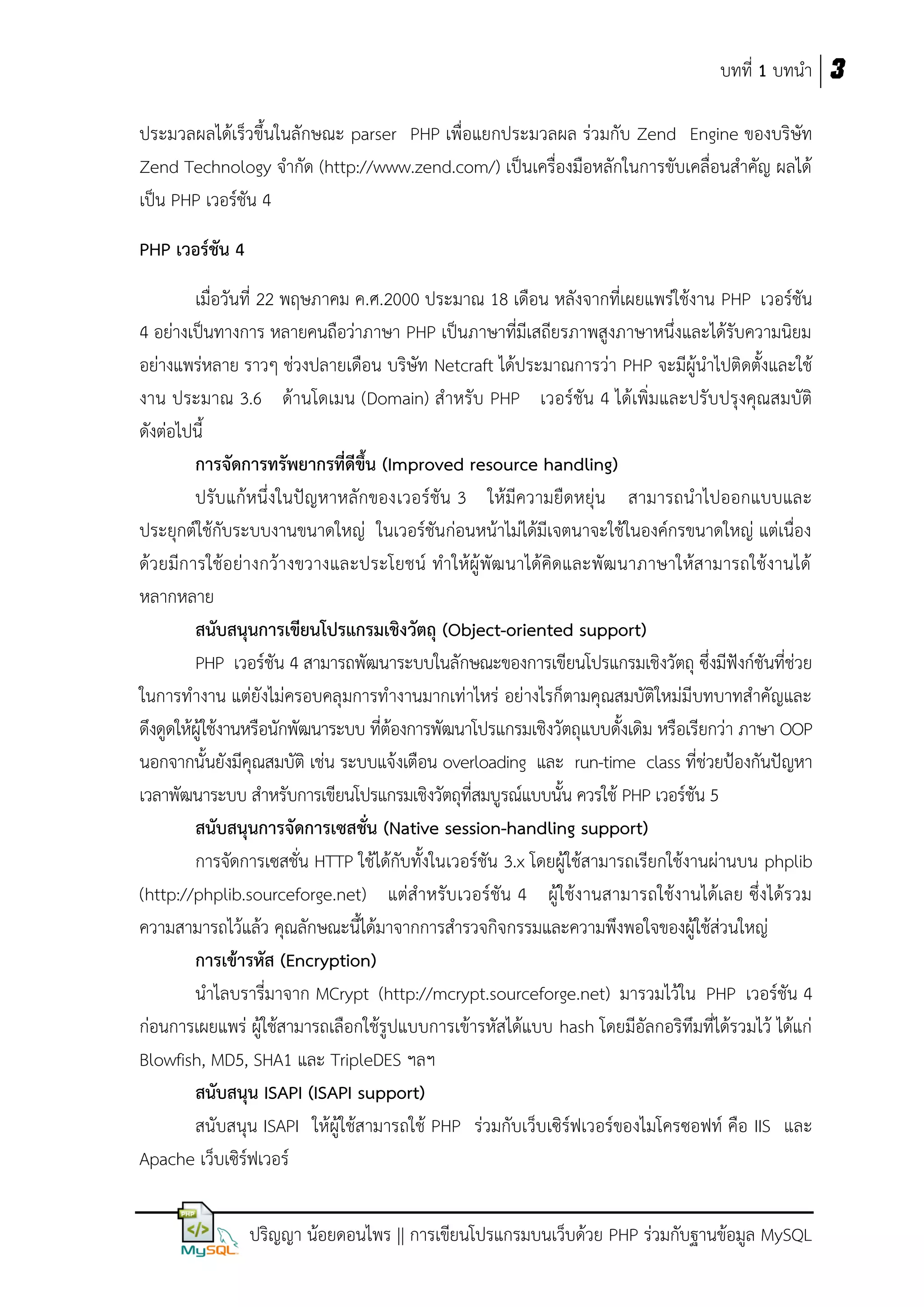 บทที่ 1 บทนา 3
ประมวลผลได้เร็วขึ้นในลักษณะ parser PHP เพื่อแยกประมวลผล ร่วมกับ Zend Engine ของบริษัท
Zend Technology จากัด (http://www.zend.com/) เป็นเครื่องมือหลักในการขับเคลื่อนสาคัญ ผลได้
เป็น PHP เวอร์ชัน 4
PHP เวอร์ชัน 4
เมื่อวันที่ 22 พฤษภาคม ค.ศ.2000 ประมาณ 18 เดือน หลังจากที่เผยแพร่ใช้งาน PHP เวอร์ชัน
4 อย่างเป็นทางการ หลายคนถือว่าภาษา PHP เป็นภาษาที่มีเสถียรภาพสูงภาษาหนึ่งและได้รับความนิยม
อย่างแพร่หลาย ราวๆ ช่วงปลายเดือน บริษัท Netcraft ได้ประมาณการว่า PHP จะมีผู้นาไปติดตั้งและใช้
งาน ประมาณ 3.6 ด้านโดเมน (Domain) สาหรับ PHP เวอร์ชัน 4 ได้เพิ่มและปรับปรุงคุณสมบัติ
ดังต่อไปนี้
กำรจัดกำรทรัพยำกรที่ดีขึ้น (Improved resource handling)
ปรับแก้หนึ่งในปัญหาหลักของเวอร์ชัน 3 ให้มีความยืดหยุ่น สามารถนาไปออกแบบและ
ประยุกต์ใช้กับระบบงานขนาดใหญ่ ในเวอร์ชันก่อนหน้าไม่ได้มีเจตนาจะใช้ในองค์กรขนาดใหญ่ แต่เนื่อง
ด้วยมีการใช้อย่างกว้างขวางและประโยชน์ ทาให้ผู้ พัฒ นาได้คิดและพัฒ นาภาษาให้ส ามารถใช้งานได้
หลากหลาย
สนับสนุนกำรเขียนโปรแกรมเชิงวัตถุ (Object-oriented support)
PHP เวอร์ชัน 4 สามารถพัฒนาระบบในลักษณะของการเขียนโปรแกรมเชิงวัตถุ ซึ่งมีฟังก์ชันที่ช่วย
ในการทางาน แต่ยังไม่ครอบคลุมการทางานมากเท่าไหร่ อย่างไรก็ตามคุณสมบัติใหม่มีบทบาทสาคัญและ
ดึงดูดให้ผู้ใช้งานหรือนักพัฒนาระบบ ที่ต้องการพัฒนาโปรแกรมเชิงวัตถุแบบดั้งเดิม หรือเรียกว่า ภาษา OOP
นอกจากนั้นยังมีคุณสมบัติ เช่น ระบบแจ้งเตือน overloading และ run-time class ที่ช่วยป้องกันปัญหา
เวลาพัฒนาระบบ สาหรับการเขียนโปรแกรมเชิงวัตถุที่สมบูรณ์แบบนั้น ควรใช้ PHP เวอร์ชัน 5
สนับสนุนกำรจัดกำรเซสชั่น (Native session-handling support)
การจัดการเซสชั่น HTTP ใช้ได้กับทั้งในเวอร์ชัน 3.x โดยผู้ใช้สามารถเรียกใช้งานผ่านบน phplib
(http://phplib.sourceforge.net) แต่สาหรับเวอร์ชัน 4 ผู้ใช้งานสามารถใช้งานได้เลย ซึ่งได้รวม
ความสามารถไว้แล้ว คุณลักษณะนี้ได้มาจากการสารวจกิจกรรมและความพึงพอใจของผู้ใช้ส่วนใหญ่
กำรเข้ำรหัส (Encryption)
นาไลบรารี่มาจาก MCrypt (http://mcrypt.sourceforge.net) มารวมไว้ใน PHP เวอร์ชัน 4
ก่อนการเผยแพร่ ผู้ใช้สามารถเลือกใช้รูปแบบการเข้ารหัสได้แบบ hash โดยมีอัลกอริทึมที่ได้รวมไว้ ได้แก่
Blowfish, MD5, SHA1 และ TripleDES ฯลฯ
สนับสนุน ISAPI (ISAPI support)
สนับสนุน ISAPI ให้ผู้ใช้สามารถใช้ PHP ร่วมกับเว็บเซิร์ฟเวอร์ของไมโครซอฟท์ คือ IIS และ
Apache เว็บเซิร์ฟเวอร์
ปริญญา น้อยดอนไพร || การเขียนโปรแกรมบนเว็บด้วย PHP ร่วมกับฐานข้อมูล MySQL

 