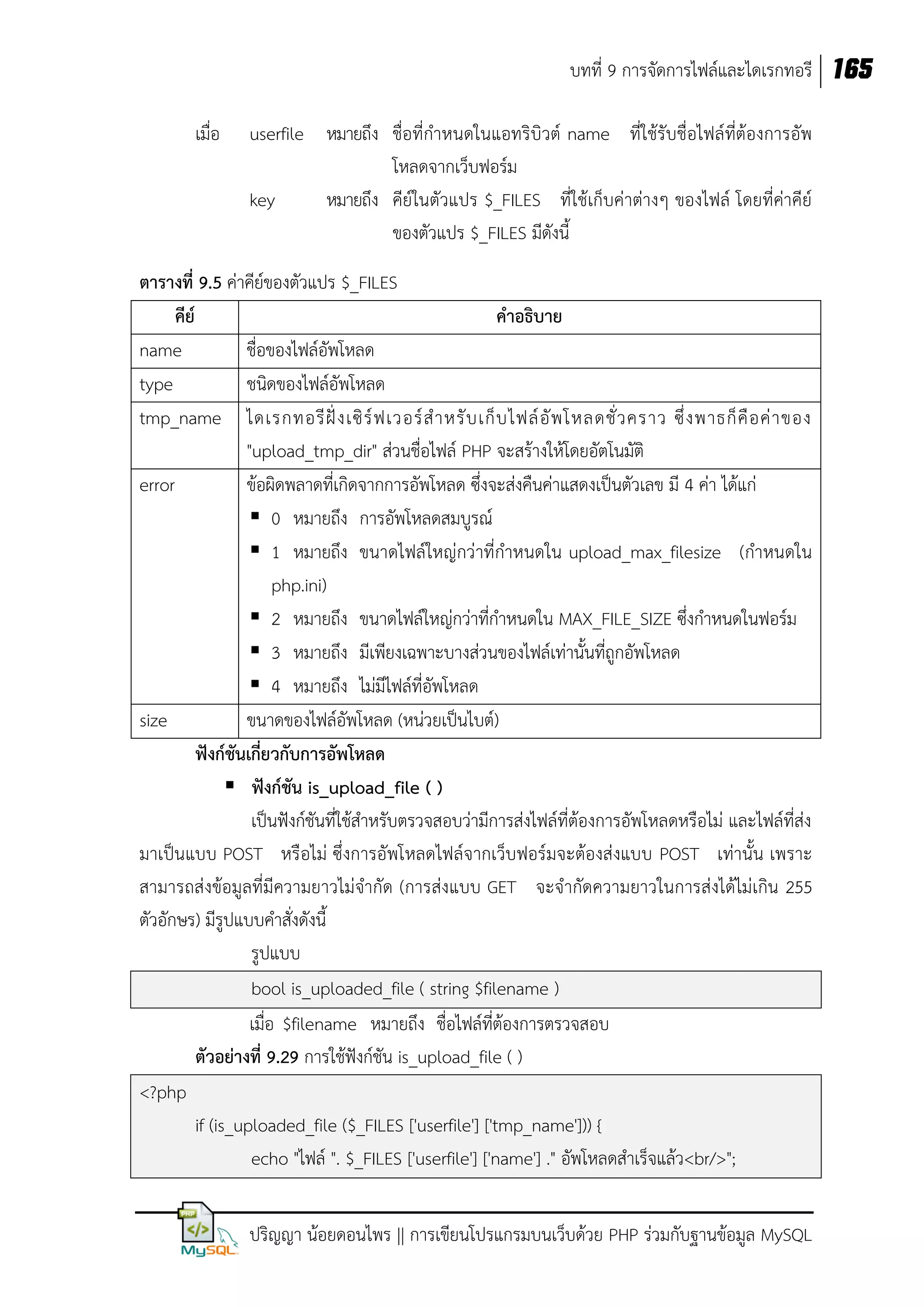 บทที่ 9 การจัดการไฟล์และไดเรกทอรี 165
เมื่อ

userfile หมายถึง ชื่อที่กาหนดในแอทริบิวต์ name ที่ใช้รับชื่อไฟล์ที่ต้องการอัพ
โหลดจากเว็บฟอร์ม
key
หมายถึง คีย์ในตัวแปร $_FILES ที่ใช้เก็บค่าต่างๆ ของไฟล์ โดยที่ค่าคีย์
ของตัวแปร $_FILES มีดังนี้

ตารางที่ 9.5 ค่าคีย์ของตัวแปร $_FILES
คีย์
คาอธิบาย
name
ชื่อของไฟล์อัพโหลด
type
ชนิดของไฟล์อัพโหลด
tmp_name ไดเรกทอรี ฝั่ ง เซิ ร์ ฟ เวอร์ ส าหรั บ เก็ บ ไฟล์ อั พ โหลดชั่ ว คราว ซึ่ ง พาธก็ คื อ ค่ า ของ
"upload_tmp_dir" ส่วนชื่อไฟล์ PHP จะสร้างให้โดยอัตโนมัติ
error
ข้อผิดพลาดที่เกิดจากการอัพโหลด ซึ่งจะส่งคืนค่าแสดงเป็นตัวเลข มี 4 ค่า ได้แก่
 0 หมายถึง การอัพโหลดสมบูรณ์
 1 หมายถึง ขนาดไฟล์ใหญ่กว่าที่กาหนดใน upload_max_filesize (กาหนดใน
php.ini)
 2 หมายถึง ขนาดไฟล์ใหญ่กว่าที่กาหนดใน MAX_FILE_SIZE ซึ่งกาหนดในฟอร์ม
 3 หมายถึง มีเพียงเฉพาะบางส่วนของไฟล์เท่านั้นที่ถูกอัพโหลด
 4 หมายถึง ไม่มีไฟล์ที่อัพโหลด
size
ขนาดของไฟล์อัพโหลด (หน่วยเป็นไบต์)
ฟังก์ชันเกี่ยวกับการอัพโหลด
 ฟังก์ชัน is_upload_file ( )
เป็นฟังก์ชันที่ใช้สาหรับตรวจสอบว่ามีการส่งไฟล์ที่ต้องการอัพโหลดหรือไม่ และไฟล์ที่ส่ง
มาเป็นแบบ POST หรือไม่ ซึ่งการอัพโหลดไฟล์จากเว็บฟอร์มจะต้องส่งแบบ POST เท่านั้น เพราะ
สามารถส่งข้อมูลที่มีความยาวไม่จากัด (การส่งแบบ GET จะจากัดความยาวในการส่งได้ไม่เกิน 255
ตัวอักษร) มีรูปแบบคาสั่งดังนี้
รูปแบบ
bool is_uploaded_file ( string $filename )
เมื่อ $filename หมายถึง ชื่อไฟล์ทต้องการตรวจสอบ
ี่
ตัวอย่างที่ 9.29 การใช้ฟังก์ชัน is_upload_file ( )
<?php
if (is_uploaded_file ($_FILES ['userfile'] ['tmp_name'])) {
echo "ไฟล์ ". $_FILES ['userfile'] ['name'] ." อัพโหลดสาเร็จแล้ว<br/>";
ปริญญา น้อยดอนไพร || การเขียนโปรแกรมบนเว็บด้วย PHP ร่วมกับฐานข้อมูล MySQL

 