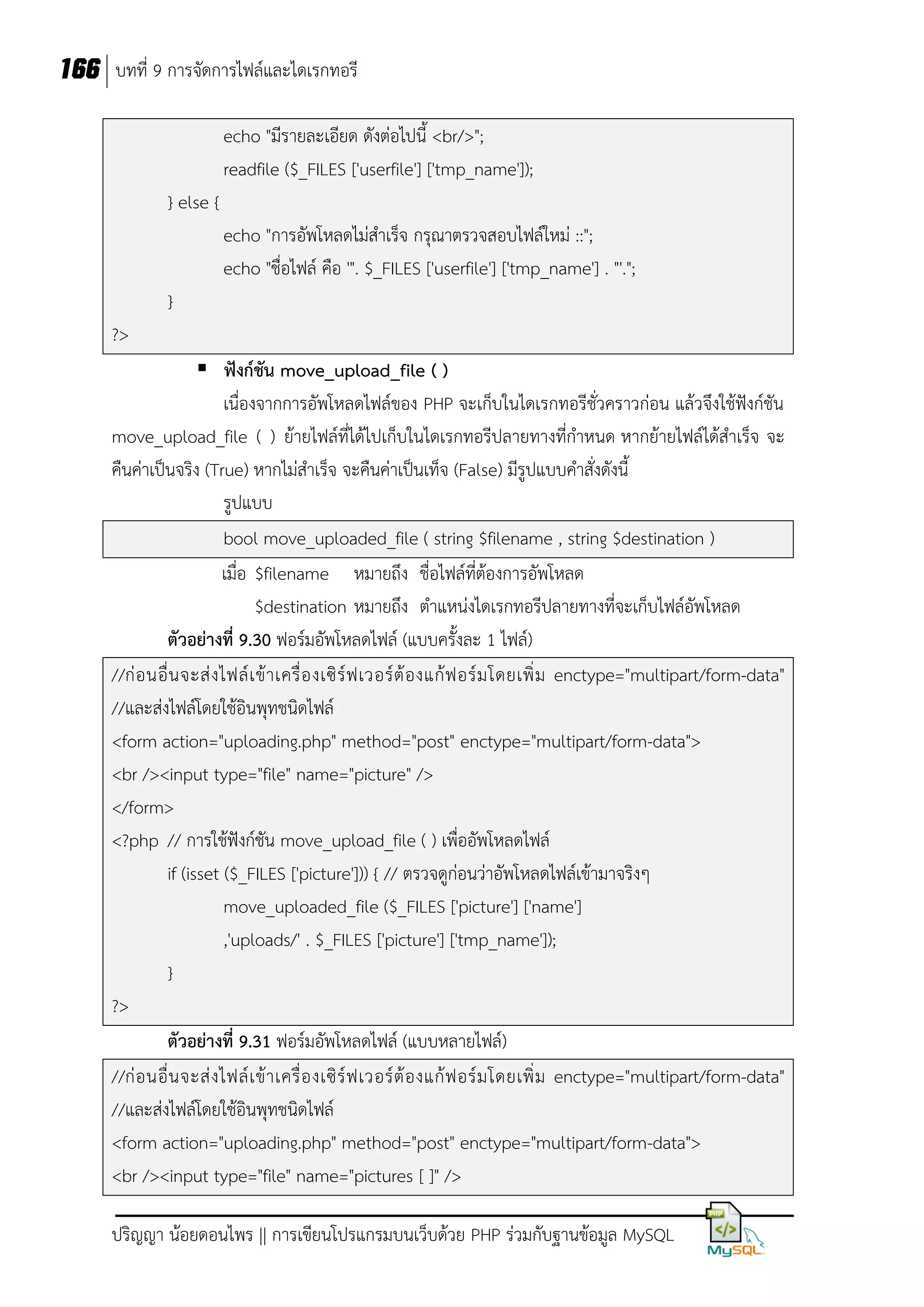 166 บทที่ 9 การจัดการไฟล์และไดเรกทอรี
echo "มีรายละเอียด ดังต่อไปนี้ <br/>";
readfile ($_FILES ['userfile'] ['tmp_name']);
} else {
echo "การอัพโหลดไม่สาเร็จ กรุณาตรวจสอบไฟล์ใหม่ ::";
echo "ชื่อไฟล์ คือ '". $_FILES ['userfile'] ['tmp_name'] . "'.";
}
?>
 ฟังก์ชัน move_upload_file ( )
เนื่องจากการอัพโหลดไฟล์ของ PHP จะเก็บในไดเรกทอรีชั่วคราวก่อน แล้วจึงใช้ฟังก์ชัน
move_upload_file ( ) ย้ายไฟล์ที่ได้ไปเก็บในไดเรกทอรีปลายทางที่กาหนด หากย้ายไฟล์ได้สาเร็จ จะ
คืนค่าเป็นจริง (True) หากไม่สาเร็จ จะคืนค่าเป็นเท็จ (False) มีรูปแบบคาสั่งดังนี้
รูปแบบ
bool move_uploaded_file ( string $filename , string $destination )
เมื่อ $filename หมายถึง ชื่อไฟล์ที่ต้องการอัพโหลด
$destination หมายถึง ตาแหน่งไดเรกทอรีปลายทางที่จะเก็บไฟล์อัพโหลด
ตัวอย่างที่ 9.30 ฟอร์มอัพโหลดไฟล์ (แบบครั้งละ 1 ไฟล์)
//ก่ อ นอื่ น จะส่ ง ไฟล์ เ ข้ า เครื่ อ งเซิ ร์ ฟ เวอร์ ต้ อ งแก้ ฟ อร์ ม โดยเพิ่ ม enctype="multipart/form-data"
//และส่งไฟล์โดยใช้อินพุทชนิดไฟล์
<form action="uploading.php" method="post" enctype="multipart/form-data">
<br /><input type="file" name="picture" />
</form>
<?php // การใช้ฟังก์ชัน move_upload_file ( ) เพื่ออัพโหลดไฟล์
if (isset ($_FILES ['picture'])) { // ตรวจดูก่อนว่าอัพโหลดไฟล์เข้ามาจริงๆ
move_uploaded_file ($_FILES ['picture'] ['name']
,'uploads/' . $_FILES ['picture'] ['tmp_name']);
}
?>
ตัวอย่างที่ 9.31 ฟอร์มอัพโหลดไฟล์ (แบบหลายไฟล์)
//ก่ อ นอื่ น จะส่ ง ไฟล์ เ ข้ า เครื่ อ งเซิ ร์ ฟ เวอร์ ต้ อ งแก้ ฟ อร์ ม โดยเพิ่ ม enctype="multipart/form-data"
//และส่งไฟล์โดยใช้อินพุทชนิดไฟล์
<form action="uploading.php" method="post" enctype="multipart/form-data">
<br /><input type="file" name="pictures [ ]" />
ปริญญา น้อยดอนไพร || การเขียนโปรแกรมบนเว็บด้วย PHP ร่วมกับฐานข้อมูล MySQL

 