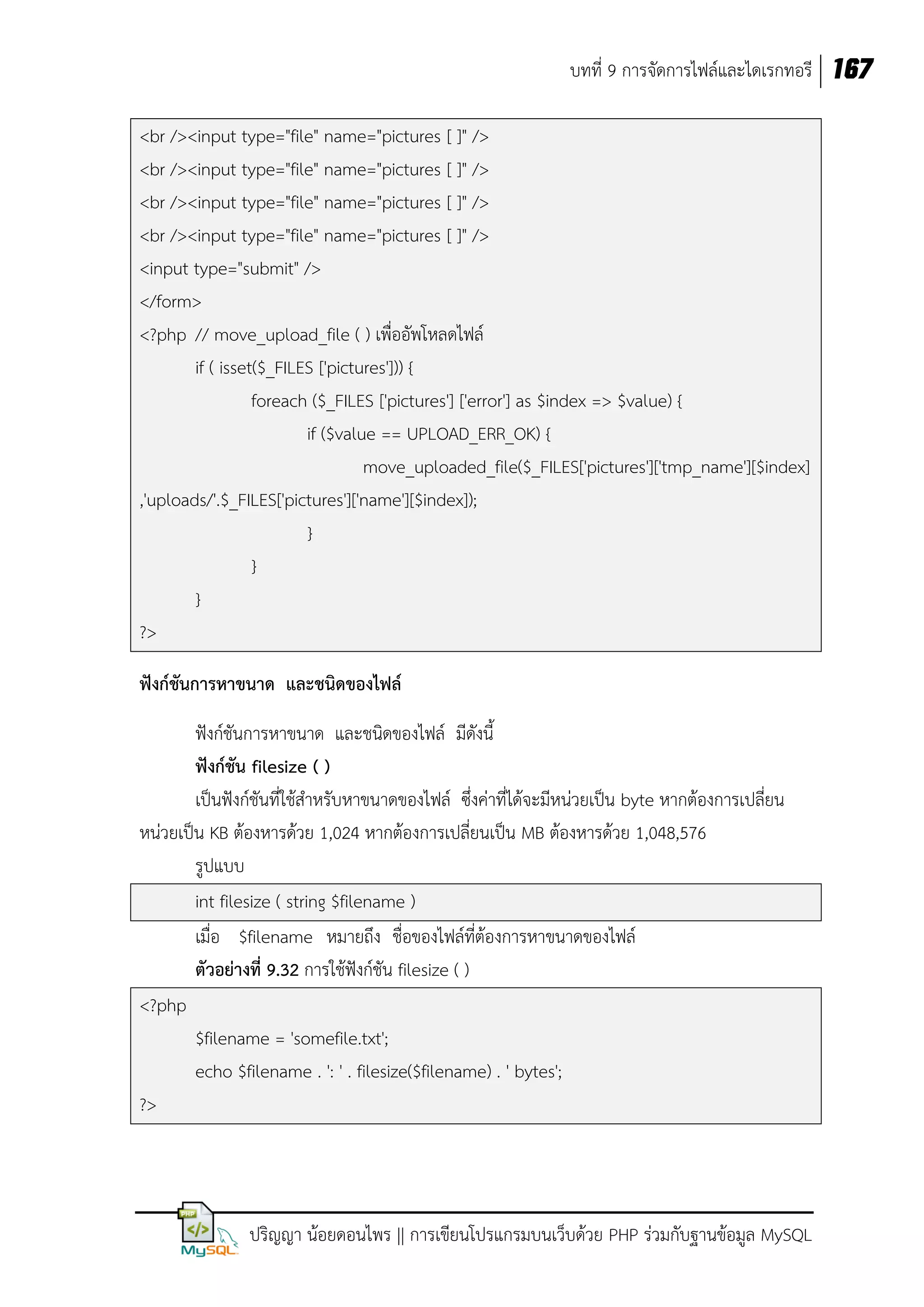 บทที่ 9 การจัดการไฟล์และไดเรกทอรี 167
<br /><input type="file" name="pictures [ ]" />
<br /><input type="file" name="pictures [ ]" />
<br /><input type="file" name="pictures [ ]" />
<br /><input type="file" name="pictures [ ]" />
<input type="submit" />
</form>
<?php // move_upload_file ( ) เพื่ออัพโหลดไฟล์
if ( isset($_FILES ['pictures'])) {
foreach ($_FILES ['pictures'] ['error'] as $index => $value) {
if ($value == UPLOAD_ERR_OK) {
move_uploaded_file($_FILES['pictures']['tmp_name'][$index]
,'uploads/'.$_FILES['pictures']['name'][$index]);
}
}
}
?>
ฟังก์ชนการหาขนาด และชนิดของไฟล์
ั
ฟังก์ชันการหาขนาด และชนิดของไฟล์ มีดังนี้
ฟังก์ชัน filesize ( )
เป็นฟังก์ชันที่ใช้สาหรับหาขนาดของไฟล์ ซึ่งค่าที่ได้จะมีหน่วยเป็น byte หากต้องการเปลี่ยน
หน่วยเป็น KB ต้องหารด้วย 1,024 หากต้องการเปลี่ยนเป็น MB ต้องหารด้วย 1,048,576
รูปแบบ
int filesize ( string $filename )
เมื่อ $filename หมายถึง ชื่อของไฟล์ที่ต้องการหาขนาดของไฟล์
ตัวอย่างที่ 9.32 การใช้ฟังก์ชัน filesize ( )
<?php
$filename = 'somefile.txt';
echo $filename . ': ' . filesize($filename) . ' bytes';
?>

ปริญญา น้อยดอนไพร || การเขียนโปรแกรมบนเว็บด้วย PHP ร่วมกับฐานข้อมูล MySQL

 
