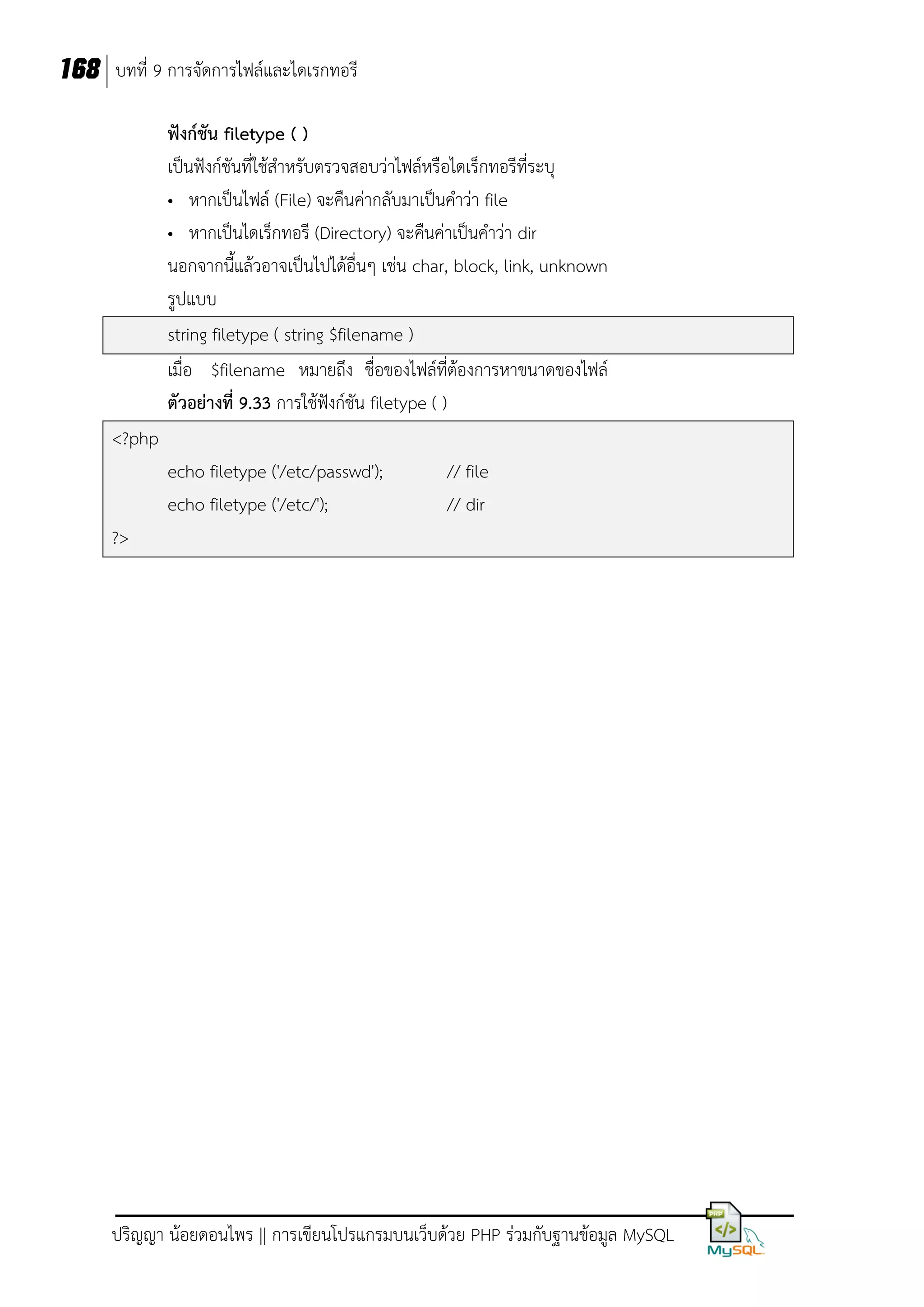 168 บทที่ 9 การจัดการไฟล์และไดเรกทอรี
ฟังก์ชัน filetype ( )
เป็นฟังก์ชันที่ใช้สาหรับตรวจสอบว่าไฟล์หรือไดเร็กทอรีที่ระบุ
• หากเป็นไฟล์ (File) จะคืนค่ากลับมาเป็นคาว่า file
• หากเป็นไดเร็กทอรี (Directory) จะคืนค่าเป็นคาว่า dir
นอกจากนี้แล้วอาจเป็นไปได้อื่นๆ เช่น char, block, link, unknown
รูปแบบ
string filetype ( string $filename )
เมื่อ $filename หมายถึง ชื่อของไฟล์ที่ต้องการหาขนาดของไฟล์
ตัวอย่างที่ 9.33 การใช้ฟังก์ชัน filetype ( )
<?php
echo filetype ('/etc/passwd');
echo filetype ('/etc/');

// file
// dir

?>

ปริญญา น้อยดอนไพร || การเขียนโปรแกรมบนเว็บด้วย PHP ร่วมกับฐานข้อมูล MySQL

 