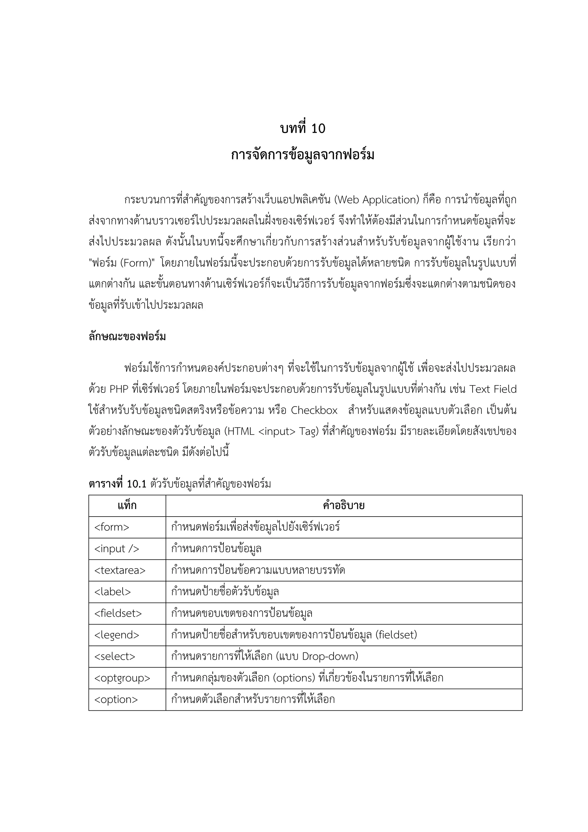 บทที่ 10
การจัดการข้อมูลจากฟอร์ม
กระบวนการที่สาคัญของการสร้างเว็บแอปพลิเคชัน (Web Application) ก็คือ การนาข้อมูลที่ถูก
ส่งจากทางด้านบราวเซอร์ไปประมวลผลในฝั่งของเซิร์ฟเวอร์ จึงทาให้ต้องมีส่วนในการกาหนดข้อมูลที่จะ
ส่งไปประมวลผล ดังนั้ นในบทนี้จ ะศึกษาเกี่ยวกับการสร้างส่ วนสาหรับรับข้อมูล จากผู้ ใช้งาน เรียกว่า
"ฟอร์ม (Form)" โดยภายในฟอร์มนี้จะประกอบด้วยการรับข้อมูลได้หลายชนิด การรับข้อมูลในรูปแบบที่
แตกต่างกัน และขั้นตอนทางด้านเซิร์ฟเวอร์ก็จะเป็นวิธีการรับข้อมูลจากฟอร์มซึ่งจะแตกต่างตามชนิดของ
ข้อมูลที่รับเข้าไปประมวลผล
ลักษณะของฟอร์ม
ฟอร์มใช้การกาหนดองค์ประกอบต่างๆ ที่จะใช้ในการรับข้อมูลจากผู้ใช้ เพื่อจะส่งไปประมวลผล
ด้วย PHP ที่เซิร์ฟเวอร์ โดยภายในฟอร์มจะประกอบด้วยการรับข้อมูลในรูปแบบที่ต่างกัน เช่น Text Field
ใช้สาหรับรับข้อมูลชนิดสตริงหรือข้อความ หรือ Checkbox สาหรับแสดงข้อมูลแบบตัวเลือก เป็นต้น
ตัวอย่างลักษณะของตัวรับข้อมูล (HTML <input> Tag) ที่สาคัญของฟอร์ม มีรายละเอียดโดยสังเขปของ
ตัวรับข้อมูลแต่ละชนิด มีดังต่อไปนี้
ตารางที่ 10.1 ตัวรับข้อมูลที่สาคัญของฟอร์ม
แท็ก
คาอธิบาย
<form>
กาหนดฟอร์มเพื่อส่งข้อมูลไปยังเซิร์ฟเวอร์
<input />
กาหนดการป้อนข้อมูล
<textarea>
กาหนดการป้อนข้อความแบบหลายบรรทัด
<label>
กาหนดป้ายชื่อตัวรับข้อมูล
<fieldset>
กาหนดขอบเขตของการป้อนข้อมูล
<legend>
กาหนดป้ายชื่อสาหรับขอบเขตของการป้อนข้อมูล (fieldset)
<select>
กาหนดรายการที่ให้เลือก (แบบ Drop-down)
<optgroup> กาหนดกลุ่มของตัวเลือก (options) ที่เกี่ยวข้องในรายการที่ให้เลือก
<option>
กาหนดตัวเลือกสาหรับรายการที่ให้เลือก

 