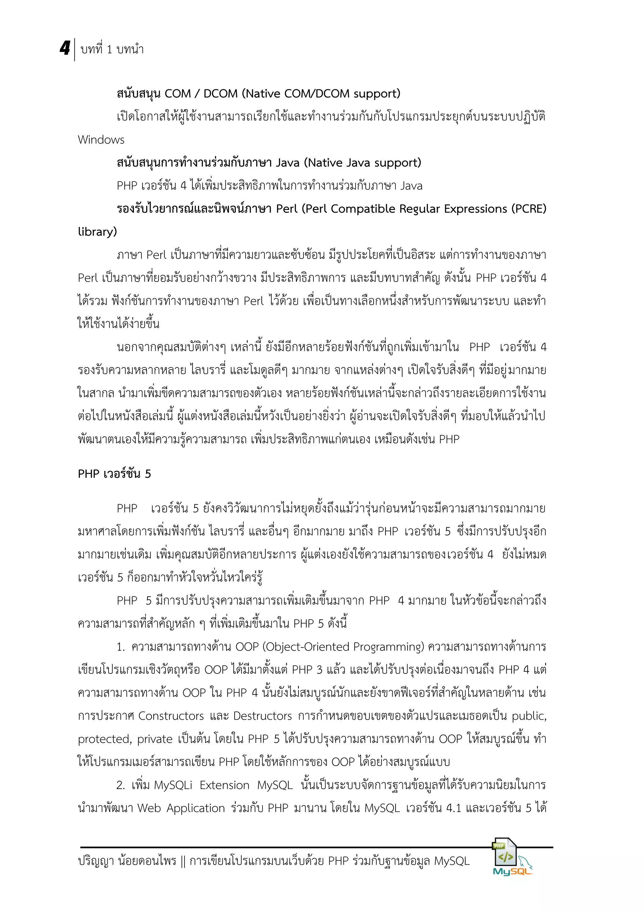 4 บทที่ 1 บทนา
สนับสนุน COM / DCOM (Native COM/DCOM support)
เปิดโอกาสให้ผู้ใช้งานสามารถเรียกใช้และทางานร่วมกันกับโปรแกรมประยุกต์บนระบบปฏิบัติ
Windows
สนับสนุนกำรทำงำนร่วมกับภำษำ Java (Native Java support)
PHP เวอร์ชัน 4 ได้เพิ่มประสิทธิภาพในการทางานร่วมกับภาษา Java
รองรับไวยำกรณ์และนิพจน์ภำษำ Perl (Perl Compatible Regular Expressions (PCRE)
library)
ภาษา Perl เป็นภาษาที่มีความยาวและซับซ้อน มีรูปประโยคที่เป็นอิสระ แต่การทางานของภาษา
Perl เป็นภาษาที่ยอมรับอย่างกว้างขวาง มีประสิทธิภาพการ และมีบทบาทสาคัญ ดังนั้น PHP เวอร์ชัน 4
ได้รวม ฟังก์ชันการทางานของภาษา Perl ไว้ด้วย เพื่อเป็นทางเลือกหนึ่งสาหรับการพัฒนาระบบ และทา
ให้ใช้งานได้ง่ายขึ้น
นอกจากคุณสมบัติต่างๆ เหล่านี้ ยังมีอีกหลายร้อยฟังก์ชันที่ถูกเพิ่มเข้ามาใน PHP เวอร์ชัน 4
รองรับความหลากหลาย ไลบรารี่ และโมดูลดีๆ มากมาย จากแหล่งต่างๆ เปิดใจรับสิ่งดีๆ ที่มีอยู่ มากมาย
ในสากล นามาเพิ่มขีดความสามารถของตัวเอง หลายร้อยฟังก์ชันเหล่านี้จะกล่าวถึงรายละเอียดการใช้งาน
ต่อไปในหนังสือเล่มนี้ ผู้แต่งหนังสือเล่มนี้หวังเป็นอย่างยิ่งว่า ผู้อ่านจะเปิดใจรับสิ่งดีๆ ที่มอบให้แล้วนาไป
พัฒนาตนเองให้มีความรู้ความสามารถ เพิ่มประสิทธิภาพแก่ตนเอง เหมือนดังเช่น PHP
PHP เวอร์ชัน 5
PHP เวอร์ชัน 5 ยังคงวิวัฒนาการไม่หยุดยั้งถึงแม้ว่ารุ่นก่อนหน้าจะมีความสามารถมากมาย
มหาศาลโดยการเพิ่มฟังก์ชัน ไลบรารี่ และอื่นๆ อีกมากมาย มาถึง PHP เวอร์ชัน 5 ซึ่งมีการปรับปรุงอีก
มากมายเช่นเดิม เพิ่มคุณสมบัติอีกหลายประการ ผู้แต่งเองยังใช้ความสามารถของเวอร์ชัน 4 ยังไม่หมด
เวอร์ชัน 5 ก็ออกมาทาหัวใจหวั่นไหวใคร่รู้
PHP 5 มีการปรับปรุงความสามารถเพิ่มเติมขึ้นมาจาก PHP 4 มากมาย ในหัวข้อนี้จะกล่าวถึง
ความสามารถที่สาคัญหลัก ๆ ที่เพิ่มเติมขึ้นมาใน PHP 5 ดังนี้
1. ความสามารถทางด้าน OOP (Object-Oriented Programming) ความสามารถทางด้านการ
เขียนโปรแกรมเชิงวัตถุหรือ OOP ได้มีมาตั้งแต่ PHP 3 แล้ว และได้ปรับปรุงต่อเนื่องมาจนถึง PHP 4 แต่
ความสามารถทางด้าน OOP ใน PHP 4 นั้นยังไม่สมบูรณ์นักและยังขาดฟีเจอร์ที่สาคัญในหลายด้าน เช่น
การประกาศ Constructors และ Destructors การกาหนดขอบเขตของตัวแปรและเมธอดเป็น public,
protected, private เป็นต้น โดยใน PHP 5 ได้ปรับปรุงความสามารถทางด้าน OOP ให้สมบูรณ์ขึ้น ทา
ให้โปรแกรมเมอร์สามารถเขียน PHP โดยใช้หลักการของ OOP ได้อย่างสมบูรณ์แบบ
2. เพิ่ม MySQLi Extension MySQL นั้นเป็นระบบจัดการฐานข้อมูลที่ได้รับความนิยมในการ
นามาพัฒนา Web Application ร่วมกับ PHP มานาน โดยใน MySQL เวอร์ชัน 4.1 และเวอร์ชัน 5 ได้
ปริญญา น้อยดอนไพร || การเขียนโปรแกรมบนเว็บด้วย PHP ร่วมกับฐานข้อมูล MySQL

 