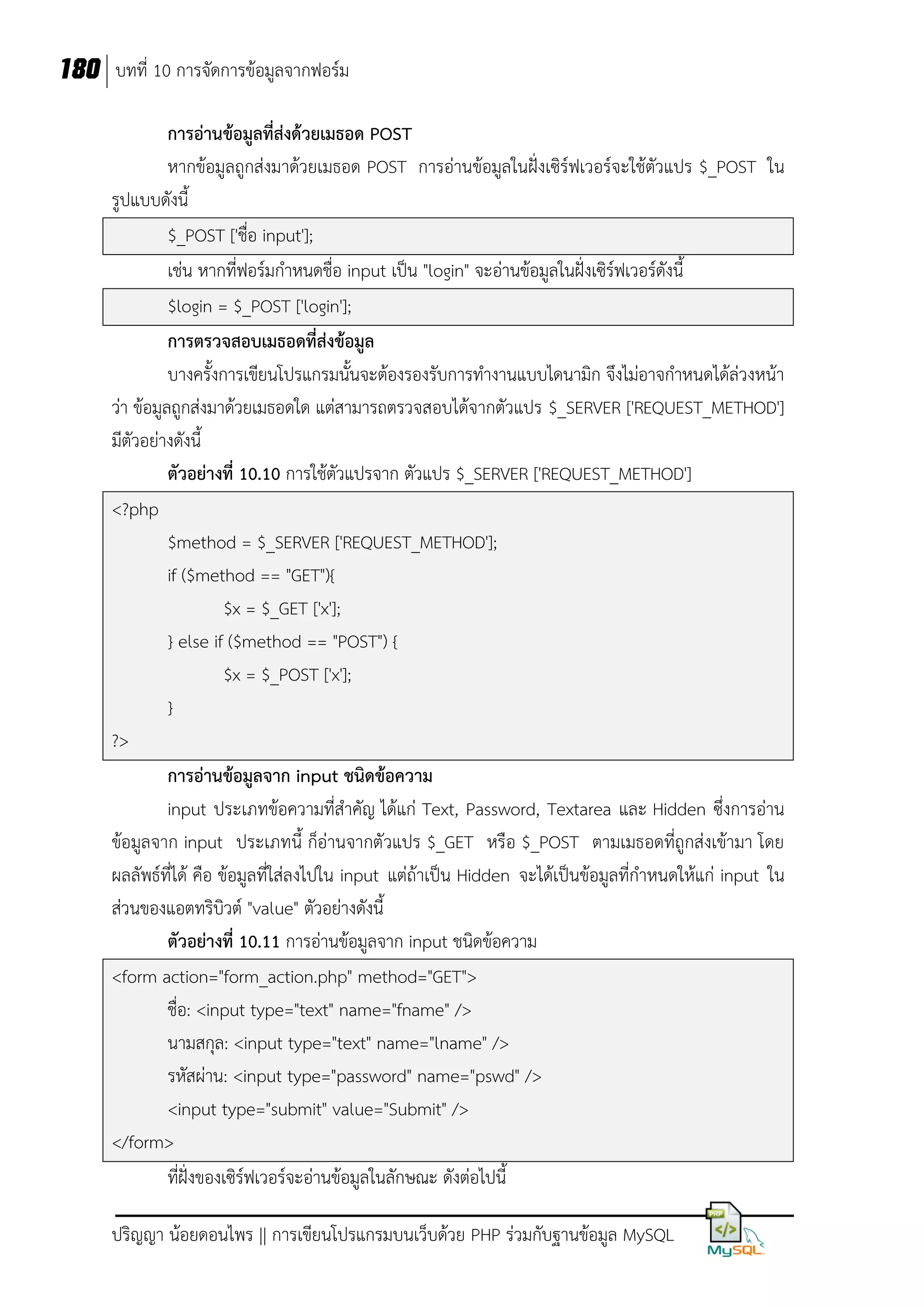180 บทที่ 10 การจัดการข้อมูลจากฟอร์ม
การอ่านข้อมูลที่ส่งด้วยเมธอด POST
หากข้อมูลถูกส่งมาด้วยเมธอด POST การอ่านข้อมูลในฝั่งเซิร์ฟเวอร์จะใช้ตัวแปร $_POST ใน
รูปแบบดังนี้
$_POST ['ชื่อ input'];
เช่น หากที่ฟอร์มกาหนดชื่อ input เป็น "login" จะอ่านข้อมูลในฝั่งเซิร์ฟเวอร์ดังนี้
$login = $_POST ['login'];
การตรวจสอบเมธอดที่ส่งข้อมูล
บางครั้งการเขียนโปรแกรมนั้นจะต้องรองรับการทางานแบบไดนามิก จึงไม่อาจกาหนดได้ล่วงหน้า
ว่า ข้อมูลถูกส่งมาด้วยเมธอดใด แต่สามารถตรวจสอบได้จากตัวแปร $_SERVER ['REQUEST_METHOD']
มีตัวอย่างดังนี้
ตัวอย่างที่ 10.10 การใช้ตัวแปรจาก ตัวแปร $_SERVER ['REQUEST_METHOD']
<?php
$method = $_SERVER ['REQUEST_METHOD'];
if ($method == "GET"){
$x = $_GET ['x'];
} else if ($method == "POST") {
$x = $_POST ['x'];
}
?>
การอ่านข้อมูลจาก input ชนิดข้อความ
input ประเภทข้อความที่สาคัญ ได้แก่ Text, Password, Textarea และ Hidden ซึ่งการอ่าน
ข้อมูลจาก input ประเภทนี้ ก็อ่านจากตั วแปร $_GET หรือ $_POST ตามเมธอดที่ถูกส่งเข้ามา โดย
ผลลัพธ์ที่ได้ คือ ข้อมูลที่ใส่ลงไปใน input แต่ถ้าเป็น Hidden จะได้เป็นข้อมูลที่กาหนดให้แก่ input ใน
ส่วนของแอตทริบิวต์ "value" ตัวอย่างดังนี้
ตัวอย่างที่ 10.11 การอ่านข้อมูลจาก input ชนิดข้อความ
<form action="form_action.php" method="GET">
ชื่อ: <input type="text" name="fname" />
นามสกุล: <input type="text" name="lname" />
รหัสผ่าน: <input type="password" name="pswd" />
<input type="submit" value="Submit" />
</form>
ที่ฝั่งของเซิร์ฟเวอร์จะอ่านข้อมูลในลักษณะ ดังต่อไปนี้
ปริญญา น้อยดอนไพร || การเขียนโปรแกรมบนเว็บด้วย PHP ร่วมกับฐานข้อมูล MySQL

 