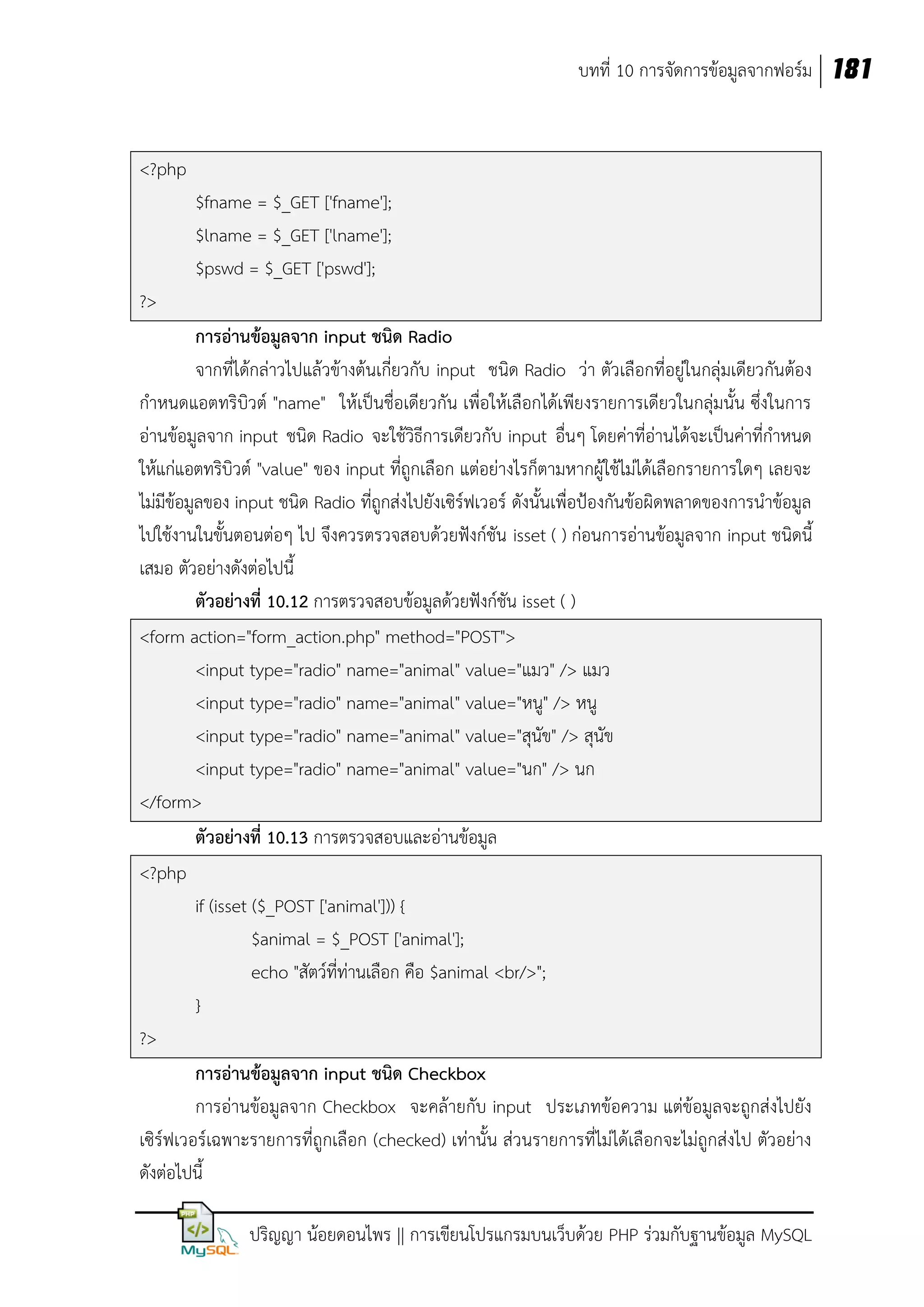 บทที่ 10 การจัดการข้อมูลจากฟอร์ม 181

<?php
$fname = $_GET ['fname'];
$lname = $_GET ['lname'];
$pswd = $_GET ['pswd'];
?>
การอ่านข้อมูลจาก input ชนิด Radio
จากที่ได้กล่าวไปแล้วข้างต้นเกี่ยวกับ input ชนิด Radio ว่า ตัวเลือกที่อยู่ในกลุ่มเดียวกันต้อง
กาหนดแอตทริบิวต์ "name" ให้เป็นชื่อเดียวกัน เพื่อให้เลือกได้เพียงรายการเดียวในกลุ่มนั้น ซึ่งในการ
อ่านข้อมูลจาก input ชนิด Radio จะใช้วิธีการเดียวกับ input อื่นๆ โดยค่าที่อ่านได้จะเป็นค่าที่กาหนด
ให้แก่แอตทริบิวต์ "value" ของ input ที่ถูกเลือก แต่อย่างไรก็ตามหากผู้ใช้ไม่ได้เลือกรายการใดๆ เลยจะ
ไม่มีข้อมูลของ input ชนิด Radio ที่ถูกส่งไปยังเซิร์ฟเวอร์ ดังนั้นเพื่อป้องกันข้อผิดพลาดของการนาข้อมูล
ไปใช้งานในขั้นตอนต่อๆ ไป จึงควรตรวจสอบด้วยฟังก์ชัน isset ( ) ก่อนการอ่านข้อมูลจาก input ชนิดนี้
เสมอ ตัวอย่างดังต่อไปนี้
ตัวอย่างที่ 10.12 การตรวจสอบข้อมูลด้วยฟังก์ชัน isset ( )
<form action="form_action.php" method="POST">
<input type="radio" name="animal" value="แมว" /> แมว
<input type="radio" name="animal" value="หนู" /> หนู
<input type="radio" name="animal" value="สุนัข" /> สุนัข
<input type="radio" name="animal" value="นก" /> นก
</form>
ตัวอย่างที่ 10.13 การตรวจสอบและอ่านข้อมูล
<?php
if (isset ($_POST ['animal'])) {
$animal = $_POST ['animal'];
echo "สัตว์ที่ท่านเลือก คือ $animal <br/>";
}
?>
การอ่านข้อมูลจาก input ชนิด Checkbox
การอ่านข้อมูลจาก Checkbox จะคล้ายกับ input ประเภทข้อความ แต่ข้อมูลจะถูกส่งไปยัง
เซิร์ฟเวอร์เฉพาะรายการที่ถูกเลือก (checked) เท่านั้น ส่วนรายการที่ไม่ได้เลือกจะไม่ถูกส่งไป ตัวอย่าง
ดังต่อไปนี้
ปริญญา น้อยดอนไพร || การเขียนโปรแกรมบนเว็บด้วย PHP ร่วมกับฐานข้อมูล MySQL

 