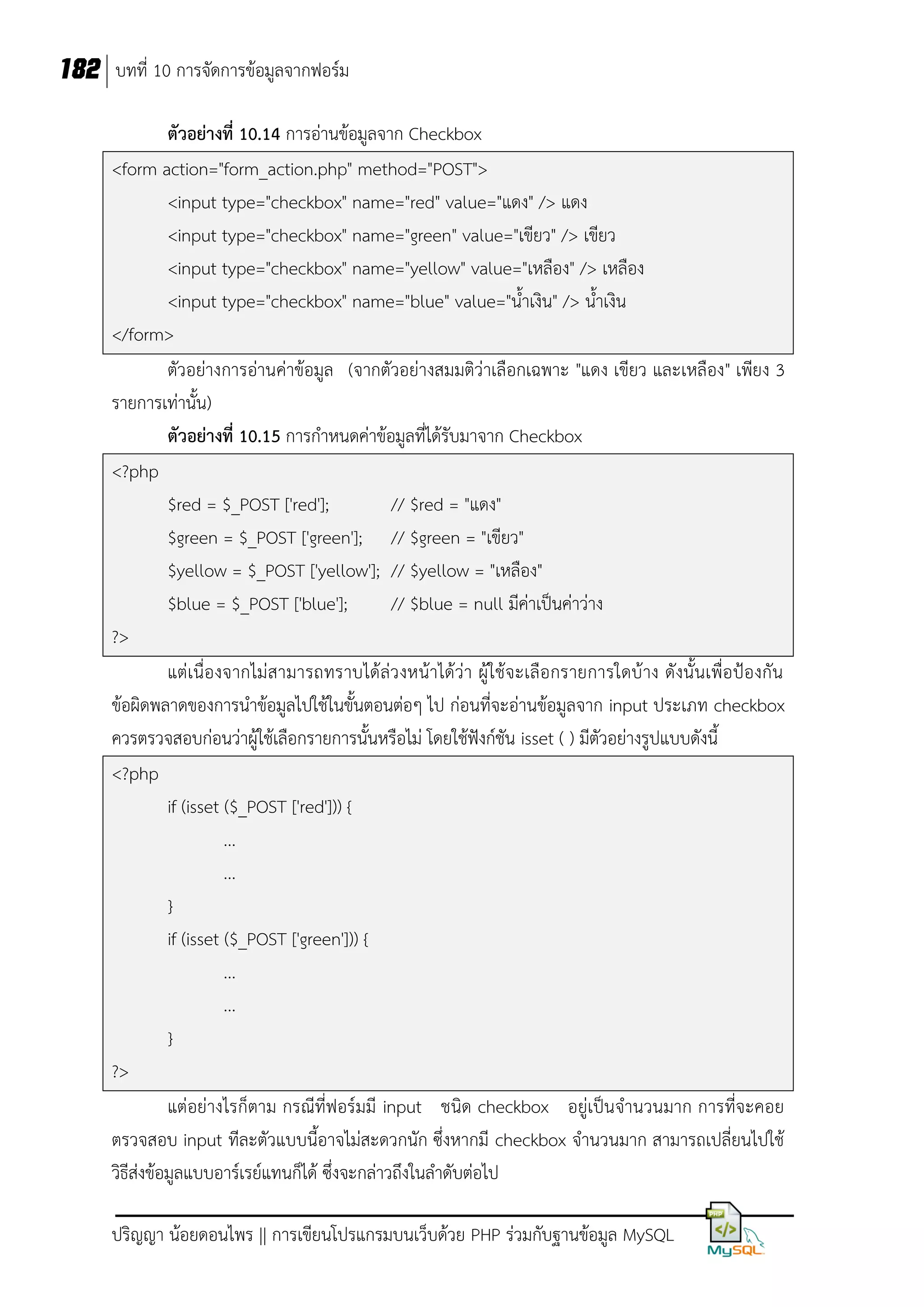 182 บทที่ 10 การจัดการข้อมูลจากฟอร์ม
ตัวอย่างที่ 10.14 การอ่านข้อมูลจาก Checkbox
<form action="form_action.php" method="POST">
<input type="checkbox" name="red" value="แดง" /> แดง
<input type="checkbox" name="green" value="เขียว" /> เขียว
<input type="checkbox" name="yellow" value="เหลือง" /> เหลือง
<input type="checkbox" name="blue" value="น้าเงิน" /> น้าเงิน
</form>
ตัวอย่างการอ่านค่าข้อมูล (จากตัวอย่างสมมติว่าเลือกเฉพาะ "แดง เขียว และเหลือง" เพียง 3
รายการเท่านั้น)
ตัวอย่างที่ 10.15 การกาหนดค่าข้อมูลที่ได้รับมาจาก Checkbox
<?php
$red = $_POST ['red'];
// $red = "แดง"
$green = $_POST ['green']; // $green = "เขียว"
$yellow = $_POST ['yellow']; // $yellow = "เหลือง"
$blue = $_POST ['blue'];
// $blue = null มีค่าเป็นค่าว่าง
?>
แต่เนื่องจากไม่สามารถทราบได้ล่ว งหน้าได้ว่า ผู้ใช้จะเลือกรายการใดบ้าง ดังนั้นเพื่อป้องกัน
ข้อผิดพลาดของการนาข้อมูลไปใช้ในขั้นตอนต่อๆ ไป ก่อนที่จะอ่านข้อมูลจาก input ประเภท checkbox
ควรตรวจสอบก่อนว่าผู้ใช้เลือกรายการนั้นหรือไม่ โดยใช้ฟังก์ชัน isset ( ) มีตัวอย่างรูปแบบดังนี้
<?php
if (isset ($_POST ['red'])) {
...
...
}
if (isset ($_POST ['green'])) {
...
...
}
?>
แต่อย่างไรก็ตาม กรณีที่ฟอร์มมี input ชนิด checkbox อยู่เป็นจานวนมาก การที่จะคอย
ตรวจสอบ input ทีละตัวแบบนี้อาจไม่สะดวกนัก ซึ่งหากมี checkbox จานวนมาก สามารถเปลี่ยนไปใช้
วิธีส่งข้อมูลแบบอาร์เรย์แทนก็ได้ ซึ่งจะกล่าวถึงในลาดับต่อไป
ปริญญา น้อยดอนไพร || การเขียนโปรแกรมบนเว็บด้วย PHP ร่วมกับฐานข้อมูล MySQL

 