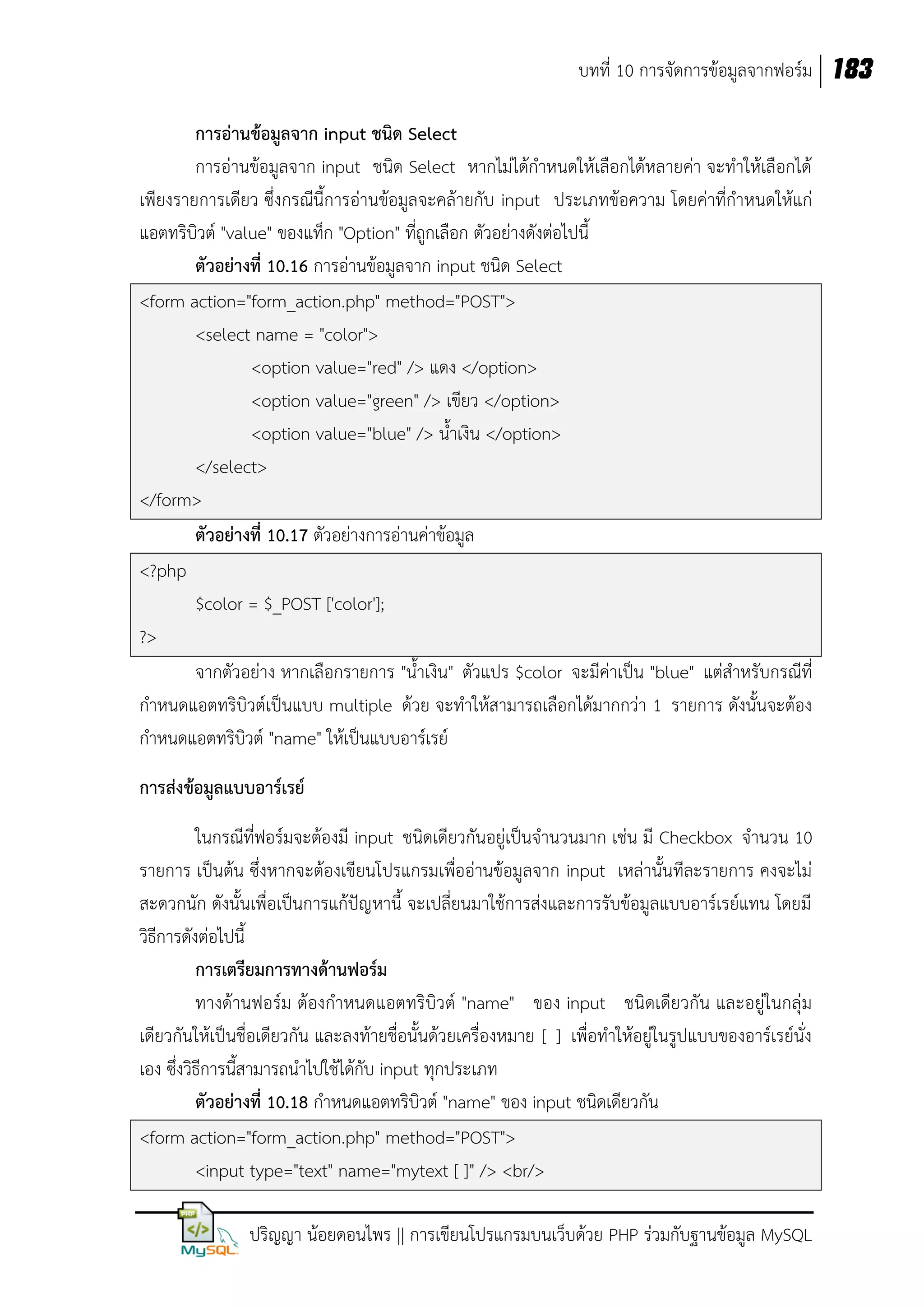 บทที่ 10 การจัดการข้อมูลจากฟอร์ม 183
การอ่านข้อมูลจาก input ชนิด Select
การอ่านข้อมูลจาก input ชนิด Select หากไม่ได้กาหนดให้เลือกได้หลายค่า จะทาให้เลือกได้
เพียงรายการเดียว ซึ่งกรณีนี้การอ่านข้อมูลจะคล้ายกับ input ประเภทข้อความ โดยค่าที่กาหนดให้แก่
แอตทริบิวต์ "value" ของแท็ก "Option" ที่ถูกเลือก ตัวอย่างดังต่อไปนี้
ตัวอย่างที่ 10.16 การอ่านข้อมูลจาก input ชนิด Select
<form action="form_action.php" method="POST">
<select name = "color">
<option value="red" /> แดง </option>
<option value="green" /> เขียว </option>
<option value="blue" /> น้าเงิน </option>
</select>
</form>
ตัวอย่างที่ 10.17 ตัวอย่างการอ่านค่าข้อมูล
<?php
$color = $_POST ['color'];
?>
จากตัวอย่าง หากเลือกรายการ "น้าเงิน" ตัวแปร $color จะมีค่าเป็น "blue" แต่สาหรับกรณีที่
กาหนดแอตทริบิวต์เป็นแบบ multiple ด้วย จะทาให้สามารถเลือกได้มากกว่า 1 รายการ ดังนั้นจะต้อง
กาหนดแอตทริบิวต์ "name" ให้เป็นแบบอาร์เรย์
การส่งข้อมูลแบบอาร์เรย์
ในกรณีที่ฟอร์มจะต้องมี input ชนิดเดียวกันอยู่เป็นจานวนมาก เช่น มี Checkbox จานวน 10
รายการ เป็นต้น ซึ่งหากจะต้องเขียนโปรแกรมเพื่ออ่านข้อมูลจาก input เหล่านั้นทีละรายการ คงจะไม่
สะดวกนัก ดังนั้นเพื่อเป็นการแก้ปัญ หานี้ จะเปลี่ยนมาใช้การส่งและการรับข้อมูลแบบอาร์เรย์แทน โดยมี
วิธีการดังต่อไปนี้
การเตรียมการทางด้านฟอร์ม
ทางด้านฟอร์ม ต้องกาหนดแอตทริบิวต์ "name" ของ input ชนิดเดียวกัน และอยู่ในกลุ่ม
เดียวกันให้เป็นชื่อเดียวกัน และลงท้ายชื่อนั้นด้วยเครื่องหมาย [ ] เพื่อทาให้อยู่ในรูปแบบของอาร์เรย์นั่ง
เอง ซึ่งวิธีการนี้สามารถนาไปใช้ได้กับ input ทุกประเภท
ตัวอย่างที่ 10.18 กาหนดแอตทริบิวต์ "name" ของ input ชนิดเดียวกัน
<form action="form_action.php" method="POST">
<input type="text" name="mytext [ ]" /> <br/>
ปริญญา น้อยดอนไพร || การเขียนโปรแกรมบนเว็บด้วย PHP ร่วมกับฐานข้อมูล MySQL

 