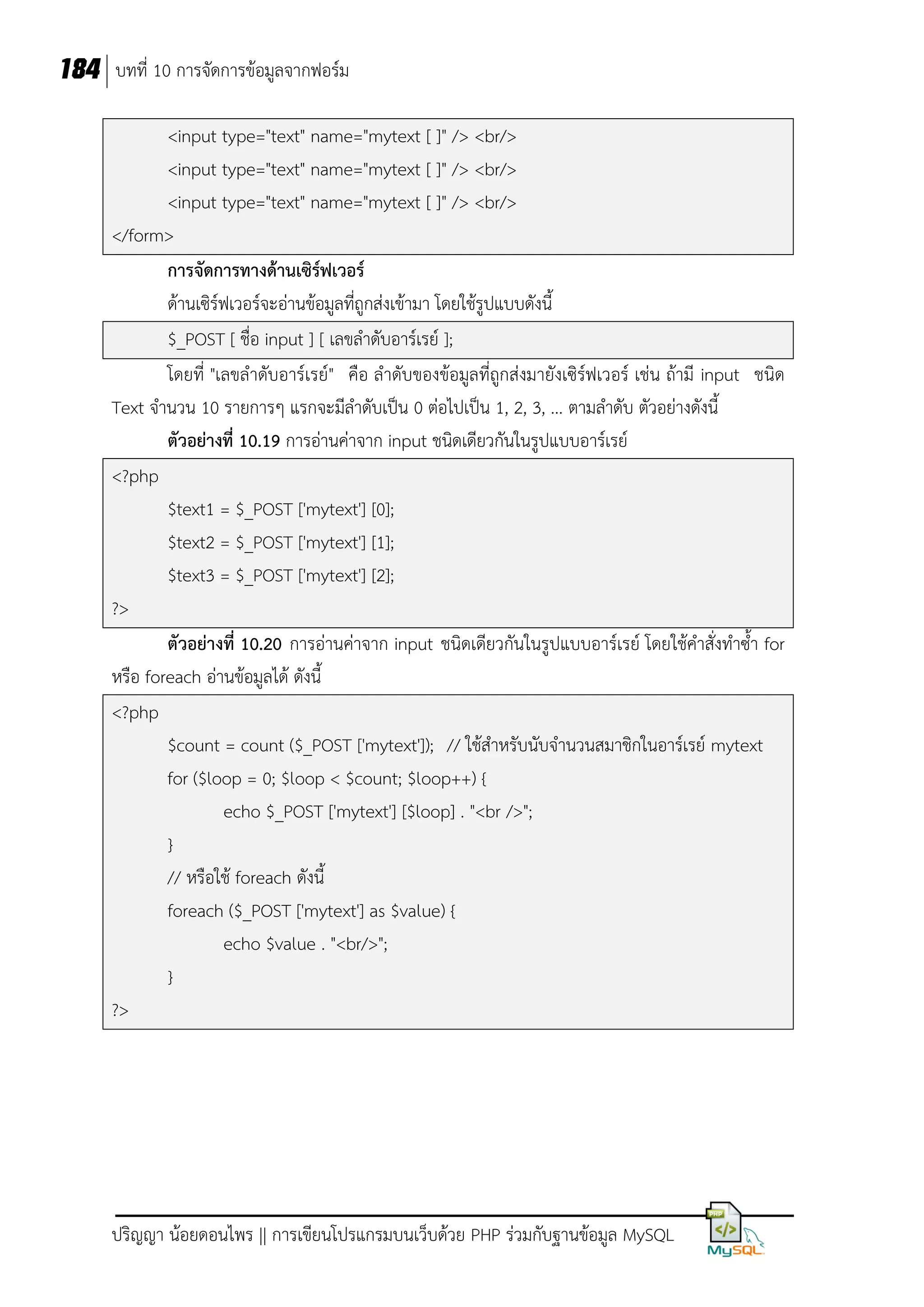 184 บทที่ 10 การจัดการข้อมูลจากฟอร์ม
<input type="text" name="mytext [ ]" /> <br/>
<input type="text" name="mytext [ ]" /> <br/>
<input type="text" name="mytext [ ]" /> <br/>
</form>
การจัดการทางด้านเซิร์ฟเวอร์
ด้านเซิร์ฟเวอร์จะอ่านข้อมูลที่ถูกส่งเข้ามา โดยใช้รูปแบบดังนี้
$_POST [ ชื่อ input ] [ เลขลาดับอาร์เรย์ ];
โดยที่ "เลขลาดับอาร์เรย์" คือ ลาดับของข้อมูลที่ถูกส่งมายังเซิร์ฟเวอร์ เช่น ถ้ามี input ชนิด
Text จานวน 10 รายการๆ แรกจะมีลาดับเป็น 0 ต่อไปเป็น 1, 2, 3, ... ตามลาดับ ตัวอย่างดังนี้
ตัวอย่างที่ 10.19 การอ่านค่าจาก input ชนิดเดียวกันในรูปแบบอาร์เรย์
<?php
$text1 = $_POST ['mytext'] [0];
$text2 = $_POST ['mytext'] [1];
$text3 = $_POST ['mytext'] [2];
?>
ตัวอย่างที่ 10.20 การอ่านค่าจาก input ชนิดเดียวกันในรูปแบบอาร์เรย์ โดยใช้คาสั่งทาซ้า for
หรือ foreach อ่านข้อมูลได้ ดังนี้
<?php
$count = count ($_POST ['mytext']); // ใช้สาหรับนับจานวนสมาชิกในอาร์เรย์ mytext
for ($loop = 0; $loop < $count; $loop++) {
echo $_POST ['mytext'] [$loop] . "<br />";
}
// หรือใช้ foreach ดังนี้
foreach ($_POST ['mytext'] as $value) {
echo $value . "<br/>";
}
?>

ปริญญา น้อยดอนไพร || การเขียนโปรแกรมบนเว็บด้วย PHP ร่วมกับฐานข้อมูล MySQL

 