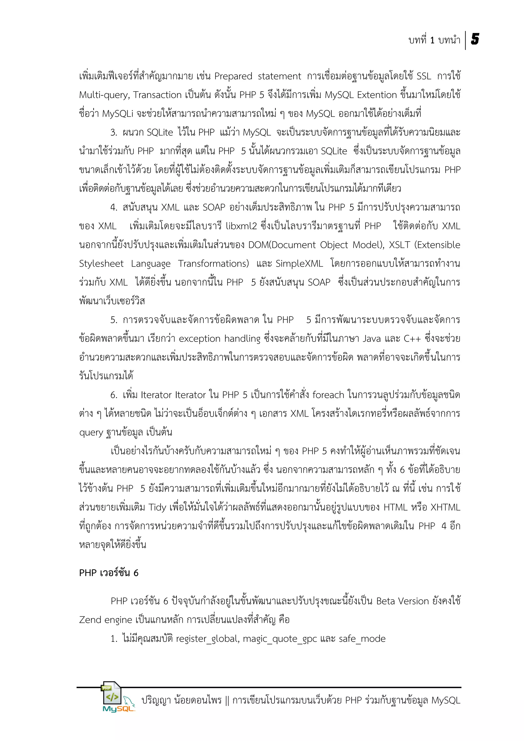 บทที่ 1 บทนา 5
เพิ่มเติมฟีเจอร์ที่สาคัญมากมาย เช่น Prepared statement การเชื่อมต่อฐานข้อมูลโดยใช้ SSL การใช้
Multi-query, Transaction เป็นต้น ดังนั้น PHP 5 จึงได้มีการเพิ่ม MySQL Extention ขึ้นมาใหม่โดยใช้
ชื่อว่า MySQLi จะช่วยให้สามารถนาความสามารถใหม่ ๆ ของ MySQL ออกมาใช้ได้อย่างเต็มที่
3. ผนวก SQLite ไว้ใน PHP แม้ว่า MySQL จะเป็นระบบจัดการฐานข้อมูลที่ได้รับความนิยมและ
นามาใช้ร่วมกับ PHP มากที่สุด แต่ใน PHP 5 นั้นได้ผนวกรวมเอา SQLite ซึ่งเป็นระบบจัดการฐานข้อมูล
ขนาดเล็กเข้าไว้ด้วย โดยที่ผู้ใช้ไม่ต้องติดตั้งระบบจัดการฐานข้อมูลเพิ่มเติมก็สามารถเขียนโปรแกรม PHP
เพื่อติดต่อกับฐานข้อมูลได้เลย ซึ่งช่วยอานวยความสะดวกในการเขียนโปรแกรมได้มากทีเดียว
4. สนับสนุน XML และ SOAP อย่างเต็มประสิทธิภาพ ใน PHP 5 มีการปรับปรุงความสามารถ
ของ XML เพิ่มเติมโดยจะมีไลบรารี libxml2 ซึ่งเป็นไลบรารีมาตรฐานที่ PHP ใช้ติดต่อกับ XML
นอกจากนี้ยังปรับปรุงและเพิ่มเติมในส่วนของ DOM(Document Object Model), XSLT (Extensible
Stylesheet Language Transformations) และ SimpleXML โดยการออกแบบให้สามารถทางาน
ร่วมกับ XML ได้ดียิ่งขึ้น นอกจากนี้ใน PHP 5 ยังสนับสนุน SOAP ซึ่งเป็นส่วนประกอบสาคัญในการ
พัฒนาเว็บเซอร์วิส
5. การตรวจจับและจั ดการข้อผิดพลาด ใน PHP 5 มีการพัฒนาระบบตรวจจับและจัดการ
ข้อผิดพลาดขึ้นมา เรียกว่า exception handling ซึ่งจะคล้ายกับที่มีในภาษา Java และ C++ ซึ่งจะช่วย
อานวยความสะดวกและเพิ่มประสิทธิภาพในการตรวจสอบและจัดการข้อผิด พลาดที่อาจจะเกิดขึ้ นในการ
รันโปรแกรมได้
6. เพิ่ม Iterator Iterator ใน PHP 5 เป็นการใช้คาสั่ง foreach ในการวนลูปร่วมกับข้อมูลชนิด
ต่าง ๆ ได้หลายชนิด ไม่ว่าจะเป็นอ็อบเจ็กต์ต่าง ๆ เอกสาร XML โครงสร้างไดเรกทอรี่หรือผลลัพธ์จากการ
query ฐานข้อมูล เป็นต้น
เป็นอย่างไรกันบ้างครับกับความสามารถใหม่ ๆ ของ PHP 5 คงทาให้ผู้อ่านเห็นภาพรวมที่ชัดเจน
ขึ้นและหลายคนอาจจะอยากทดลองใช้กันบ้างแล้ว ซึ่ง นอกจากความสามารถหลัก ๆ ทั้ง 6 ข้อที่ได้อธิบาย
ไว้ข้างต้น PHP 5 ยังมีความสามารถที่เพิ่มเติมขึ้นใหม่อีกมากมายที่ยังไม่ได้อธิบายไว้ ณ ที่นี้ เช่น การใช้
ส่วนขยายเพิ่มเติม Tidy เพื่อให้มั่นใจได้ว่าผลลัพธ์ที่แสดงออกมานั้นอยู่รูปแบบของ HTML หรือ XHTML
ที่ถูกต้อง การจัดการหน่วยความจาที่ดีขึ้นรวมไปถึงการปรับปรุงและแก้ไขข้อผิดพลาดเดิมใน PHP 4 อีก
หลายจุดให้ดียิ่งขึ้น
PHP เวอร์ชัน 6
PHP เวอร์ชัน 6 ปัจจุบันกาลังอยู่ในขั้นพัฒนาและปรับปรุงขณะนี้ยังเป็น Beta Version ยังคงใช้
Zend engine เป็นแกนหลัก การเปลี่ยนแปลงที่สาคัญ คือ
1. ไม่มีคุณสมบัติ register_global, magic_quote_gpc และ safe_mode

ปริญญา น้อยดอนไพร || การเขียนโปรแกรมบนเว็บด้วย PHP ร่วมกับฐานข้อมูล MySQL

 