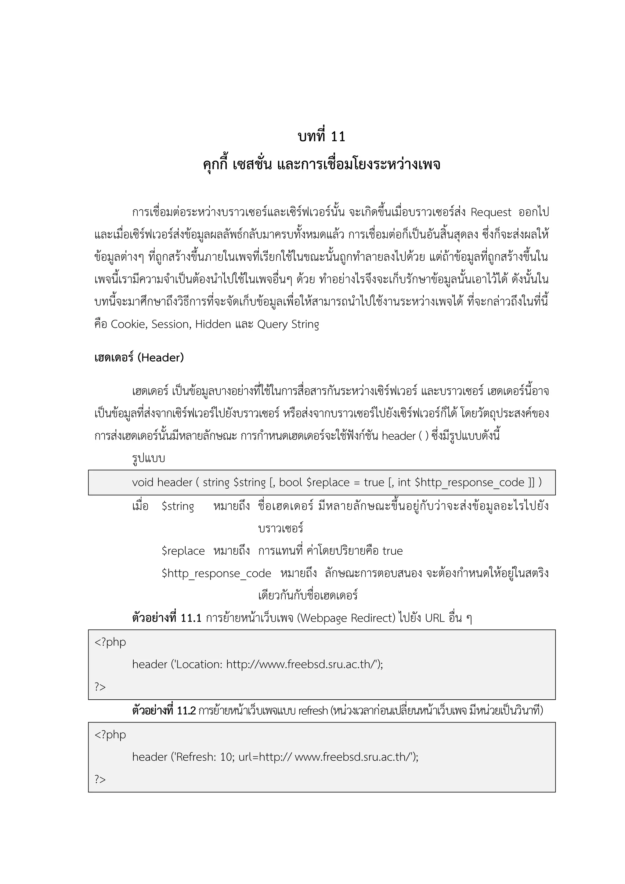บทที่ 11
คุกกี้ เซสชั่น และการเชื่อมโยงระหว่างเพจ
การเชื่อมต่อระหว่างบราวเซอร์และเซิร์ฟเวอร์นั้น จะเกิดขึ้นเมื่อบราวเซอร์ส่ง Request ออกไป
และเมื่อเซิร์ฟเวอร์ส่งข้อมูลผลลัพธ์กลับมาครบทั้งหมดแล้ว การเชื่อมต่อก็เป็นอันสิ้นสุดลง ซึ่งก็จะส่งผลให้
ข้อมูลต่างๆ ที่ถูกสร้างขึ้นภายในเพจที่เรียกใช้ในขณะนั้นถูกทาลายลงไปด้วย แต่ถ้าข้อมูลที่ถูกสร้างขึ้นใน
เพจนี้เรามีความจาเป็นต้องนาไปใช้ในเพจอื่นๆ ด้วย ทาอย่างไรจึงจะเก็บรักษาข้อมูลนั้นเอาไว้ได้ ดังนั้นใน
บทนี้จะมาศึกษาถึงวิธีการที่จะจัดเก็บข้อมูลเพื่อให้สามารถนาไปใช้งานระหว่างเพจได้ ที่จะกล่าวถึงในที่นี้
คือ Cookie, Session, Hidden และ Query String
เฮดเดอร์ (Header)
เฮดเดอร์ เป็นข้อมูลบางอย่างที่ใช้ในการสื่อสารกันระหว่างเซิร์ฟเวอร์ และบราวเซอร์ เฮดเดอร์นี้อาจ
เป็นข้อมูลที่ส่งจากเซิร์ฟเวอร์ไปยังบราวเซอร์ หรือส่งจากบราวเซอร์ไปยังเซิร์ฟเวอร์ก็ได้ โดยวัตถุประสงค์ของ
การส่งเฮดเดอร์นั้นมีหลายลักษณะ การกาหนดเฮดเดอร์จะใช้ฟังก์ชัน header ( ) ซึ่งมีรูปแบบดังนี้
รูปแบบ
void header ( string $string [, bool $replace = true [, int $http_response_code ]] )
เมื่อ $string หมายถึง ชื่อ เฮดเดอร์ มี ห ลายลั ก ษณะขึ้ น อยู่กั บ ว่ าจะส่ งข้ อ มู ล อะไรไปยั ง
บราวเซอร์
$replace หมายถึง การแทนที่ ค่าโดยปริยายคือ true
$http_response_code หมายถึง ลักษณะการตอบสนอง จะต้องกาหนดให้อยู่ในสตริง
เดียวกันกับชื่อเฮดเดอร์
ตัวอย่างที่ 11.1 การย้ายหน้าเว็บเพจ (Webpage Redirect) ไปยัง URL อื่น ๆ
<?php
header ('Location: http://www.freebsd.sru.ac.th/');
?>
ตัวอย่างที่ 11.2 การย้ายหน้าเว็บเพจแบบ refresh (หน่วงเวลาก่อนเปลี่ยนหน้าเว็บเพจ มีหน่วยเป็นวินาที)
<?php
header ('Refresh: 10; url=http:// www.freebsd.sru.ac.th/');
?>

 