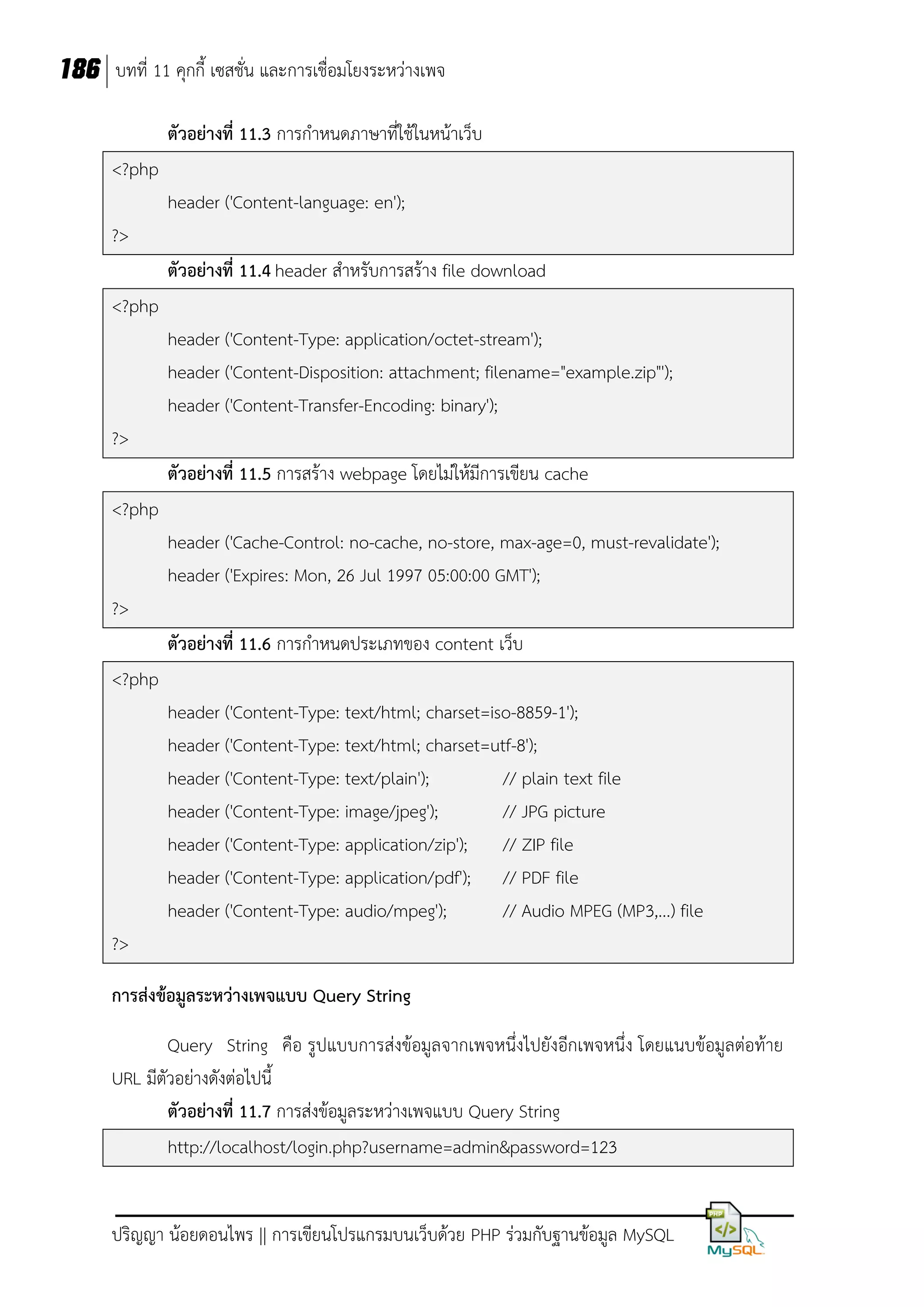 186 บทที่ 11 คุกกี้ เซสชั่น และการเชื่อมโยงระหว่างเพจ
ตัวอย่างที่ 11.3 การกาหนดภาษาที่ใช้ในหน้าเว็บ
<?php
header ('Content-language: en');
?>
ตัวอย่างที่ 11.4 header สาหรับการสร้าง file download
<?php
header ('Content-Type: application/octet-stream');
header ('Content-Disposition: attachment; filename="example.zip"');
header ('Content-Transfer-Encoding: binary');
?>
ตัวอย่างที่ 11.5 การสร้าง webpage โดยไม่ให้มีการเขียน cache
<?php
header ('Cache-Control: no-cache, no-store, max-age=0, must-revalidate');
header ('Expires: Mon, 26 Jul 1997 05:00:00 GMT');
?>
ตัวอย่างที่ 11.6 การกาหนดประเภทของ content เว็บ
<?php
header ('Content-Type: text/html; charset=iso-8859-1');
header ('Content-Type: text/html; charset=utf-8');
header ('Content-Type: text/plain');
// plain text file
header ('Content-Type: image/jpeg');
// JPG picture
header ('Content-Type: application/zip'); // ZIP file
header ('Content-Type: application/pdf'); // PDF file
header ('Content-Type: audio/mpeg');
// Audio MPEG (MP3,...) file
?>
การส่งข้อมูลระหว่างเพจแบบ Query String
Query String คือ รูปแบบการส่งข้อมูลจากเพจหนึ่งไปยังอีกเพจหนึ่ง โดยแนบข้อมูลต่อท้าย
URL มีตัวอย่างดังต่อไปนี้
ตัวอย่างที่ 11.7 การส่งข้อมูลระหว่างเพจแบบ Query String
http://localhost/login.php?username=admin&password=123
ปริญญา น้อยดอนไพร || การเขียนโปรแกรมบนเว็บด้วย PHP ร่วมกับฐานข้อมูล MySQL

 