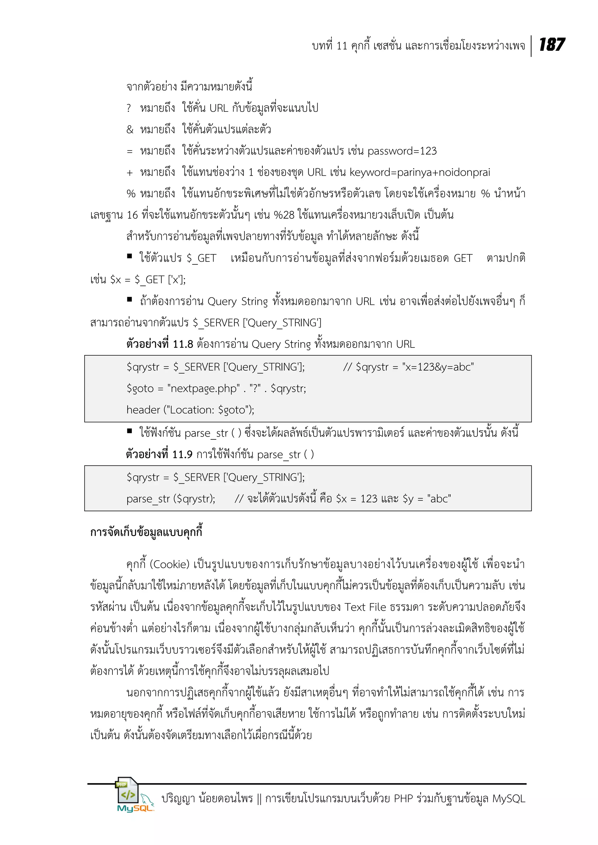 บทที่ 11 คุกกี้ เซสชั่น และการเชื่อมโยงระหว่างเพจ 187
จากตัวอย่าง มีความหมายดังนี้
? หมายถึง ใช้คั่น URL กับข้อมูลที่จะแนบไป
& หมายถึง ใช้คั่นตัวแปรแต่ละตัว
= หมายถึง ใช้คั่นระหว่างตัวแปรและค่าของตัวแปร เช่น password=123
+ หมายถึง ใช้แทนช่องว่าง 1 ช่องของชุด URL เช่น keyword=parinya+noidonprai
% หมายถึง ใช้แทนอักขระพิเศษที่ไม่ใช่ตัวอักษรหรือตัวเลข โดยจะใช้เครื่องหมาย % นาหน้า
เลขฐาน 16 ที่จะใช้แทนอักขระตัวนั้นๆ เช่น %28 ใช้แทนเครื่องหมายวงเล็บเปิด เป็นต้น
สาหรับการอ่านข้อมูลที่เพจปลายทางที่รับข้อมูล ทาได้หลายลักษะ ดังนี้
 ใช้ตัวแปร $_GET เหมือนกับการอ่านข้อมูลที่ส่งจากฟอร์มด้วยเมธอด GET ตามปกติ
เช่น $x = $_GET ['x'];
 ถ้าต้องการอ่าน Query String ทั้งหมดออกมาจาก URL เช่น อาจเพื่อส่งต่อไปยังเพจอื่นๆ ก็
สามารถอ่านจากตัวแปร $_SERVER ['Query_STRING']
ตัวอย่างที่ 11.8 ต้องการอ่าน Query String ทั้งหมดออกมาจาก URL
$qrystr = $_SERVER ['Query_STRING'];
// $qrystr = "x=123&y=abc"
$goto = "nextpage.php" . "?" . $qrystr;
header ("Location: $goto");
 ใช้ฟังก์ชัน parse_str ( ) ซึ่งจะได้ผลลัพธ์เป็นตัวแปรพารามิเตอร์ และค่าของตัวแปรนั้น ดังนี้
ตัวอย่างที่ 11.9 การใช้ฟังก์ชัน parse_str ( )
$qrystr = $_SERVER ['Query_STRING'];
parse_str ($qrystr); // จะได้ตัวแปรดังนี้ คือ $x = 123 และ $y = "abc"
การจัดเก็บข้อมูลแบบคุกกี้
คุกกี้ (Cookie) เป็น รูป แบบของการเก็บรักษาข้อมูลบางอย่างไว้บนเครื่องของผู้ ใช้ เพื่อจะนา
ข้อมูลนี้กลับมาใช้ใหม่ภายหลังได้ โดยข้อมูลที่เก็บในแบบคุกกี้ไม่ควรเป็นข้อมูลที่ต้องเก็บเป็นความลับ เช่น
รหัสผ่าน เป็นต้น เนื่องจากข้อมูลคุกกี้จะเก็บไว้ในรูปแบบของ Text File ธรรมดา ระดับความปลอดภัยจึง
ค่อนข้างต่า แต่อย่างไรก็ตาม เนื่องจากผู้ใช้บางกลุ่มกลับเห็นว่า คุกกี้นั้นเป็นการล่วงละเมิดสิทธิของผู้ใช้
ดังนั้นโปรแกรมเว็บบราวเซอร์จึงมีตัวเลือกสาหรับให้ผู้ใช้ สามารถปฏิเสธการบันทึกคุกกี้จากเว็บไซต์ที่ไม่
ต้องการได้ ด้วยเหตุนี้การใช้คุกกี้จึงอาจไม่บรรลุผลเสมอไป
นอกจากการปฏิเสธคุกกี้จากผู้ใช้แล้ว ยังมีสาเหตุอื่นๆ ที่อาจทาให้ไม่สามารถใช้คุกกี้ได้ เช่น การ
หมดอายุของคุกกี้ หรือไฟล์ที่จัดเก็บคุกกี้อาจเสียหาย ใช้การไม่ได้ หรือถูกทาลาย เช่น การติดตั้งระบบใหม่
เป็นต้น ดังนั้นต้องจัดเตรียมทางเลือกไว้เผื่อกรณีนี้ด้วย

ปริญญา น้อยดอนไพร || การเขียนโปรแกรมบนเว็บด้วย PHP ร่วมกับฐานข้อมูล MySQL

 