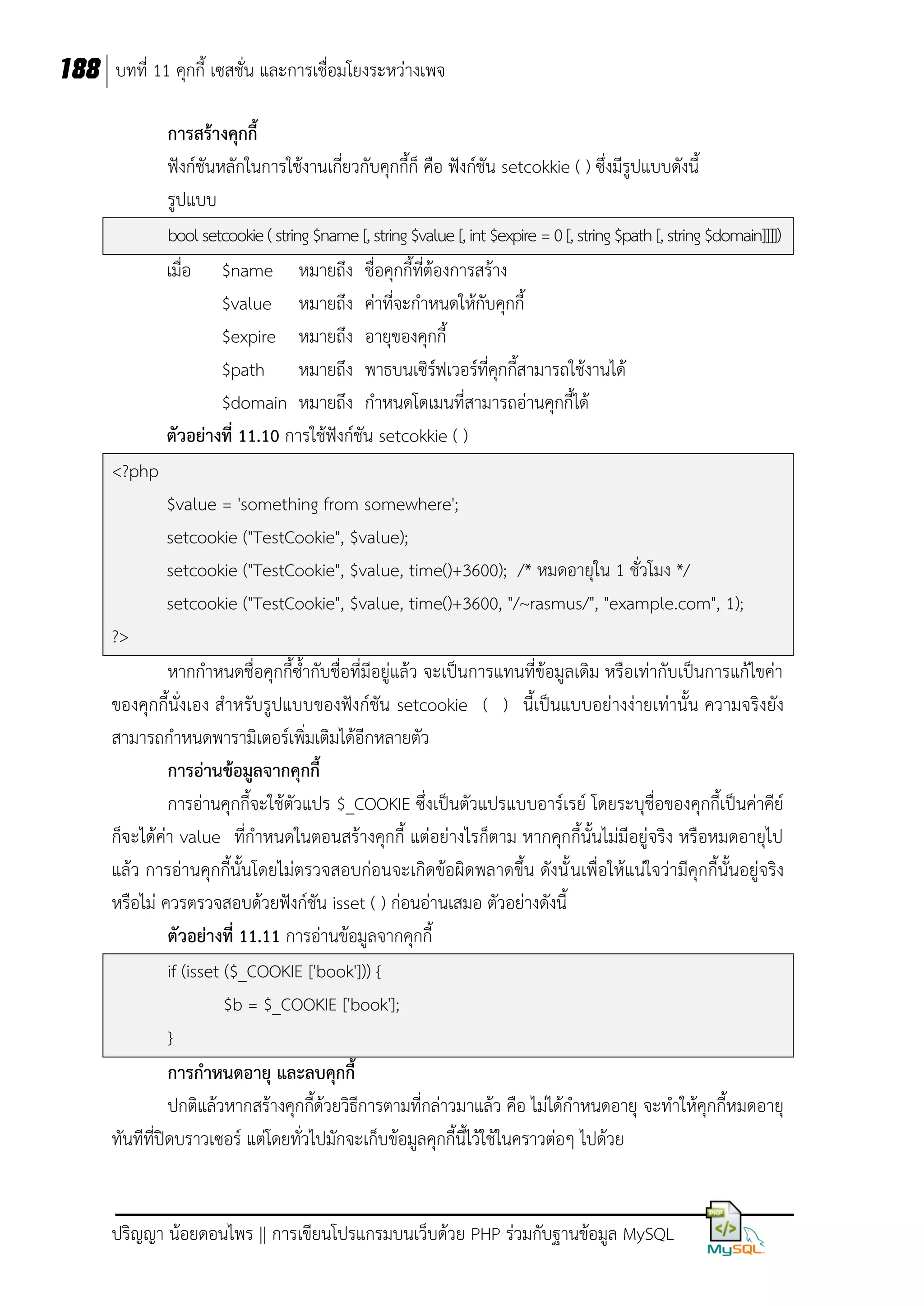 188 บทที่ 11 คุกกี้ เซสชั่น และการเชื่อมโยงระหว่างเพจ
การสร้างคุกกี้
ฟังก์ชันหลักในการใช้งานเกี่ยวกับคุกกี้ก็ คือ ฟังก์ชัน setcokkie ( ) ซึ่งมีรูปแบบดังนี้
รูปแบบ
bool setcookie ( string $name [, string $value [, int $expire = 0 [, string $path [, string $domain]]]])
เมื่อ $name หมายถึง ชื่อคุกกี้ที่ต้องการสร้าง
$value หมายถึง ค่าที่จะกาหนดให้กับคุกกี้
$expire หมายถึง อายุของคุกกี้
$path หมายถึง พาธบนเซิร์ฟเวอร์ที่คุกกี้สามารถใช้งานได้
$domain หมายถึง กาหนดโดเมนที่สามารถอ่านคุกกี้ได้
ตัวอย่างที่ 11.10 การใช้ฟังก์ชัน setcokkie ( )
<?php
$value = 'something from somewhere';
setcookie ("TestCookie", $value);
setcookie ("TestCookie", $value, time()+3600); /* หมดอายุใน 1 ชั่วโมง */
setcookie ("TestCookie", $value, time()+3600, "/~rasmus/", "example.com", 1);
?>
หากกาหนดชื่อคุกกี้ซ้ากับชื่อที่มีอยู่แล้ว จะเป็นการแทนที่ข้อมูลเดิม หรือเท่ากับเป็นการแก้ไขค่า
ของคุกกี้นั่งเอง สาหรับรูปแบบของฟังก์ชัน setcookie ( ) นี้เป็นแบบอย่างง่ายเท่านั้น ความจริงยัง
สามารถกาหนดพารามิเตอร์เพิ่มเติมได้อีกหลายตัว
การอ่านข้อมูลจากคุกกี้
การอ่านคุกกี้จะใช้ตัวแปร $_COOKIE ซึ่งเป็นตัวแปรแบบอาร์เรย์ โดยระบุชื่อของคุกกี้เป็นค่าคีย์
ก็จะได้ค่า value ที่กาหนดในตอนสร้างคุกกี้ แต่อย่างไรก็ตาม หากคุกกี้นั้นไม่มีอยู่จริง หรือหมดอายุไป
แล้ว การอ่านคุกกี้นั้นโดยไม่ตรวจสอบก่อนจะเกิดข้อผิดพลาดขึ้น ดังนั้ นเพื่อให้แน่ใจว่ามีคุกกี้นั้นอยู่จริง
หรือไม่ ควรตรวจสอบด้วยฟังก์ชัน isset ( ) ก่อนอ่านเสมอ ตัวอย่างดังนี้
ตัวอย่างที่ 11.11 การอ่านข้อมูลจากคุกกี้
if (isset ($_COOKIE ['book'])) {
$b = $_COOKIE ['book'];
}
การกาหนดอายุ และลบคุกกี้
ปกติแล้วหากสร้างคุกกี้ด้วยวิธีการตามที่กล่าวมาแล้ว คือ ไม่ได้กาหนดอายุ จะทาให้คุกกี้หมดอายุ
ทันทีที่ปิดบราวเซอร์ แต่โดยทั่วไปมักจะเก็บข้อมูลคุกกี้นี้ไว้ใช้ในคราวต่อๆ ไปด้วย

ปริญญา น้อยดอนไพร || การเขียนโปรแกรมบนเว็บด้วย PHP ร่วมกับฐานข้อมูล MySQL

 
