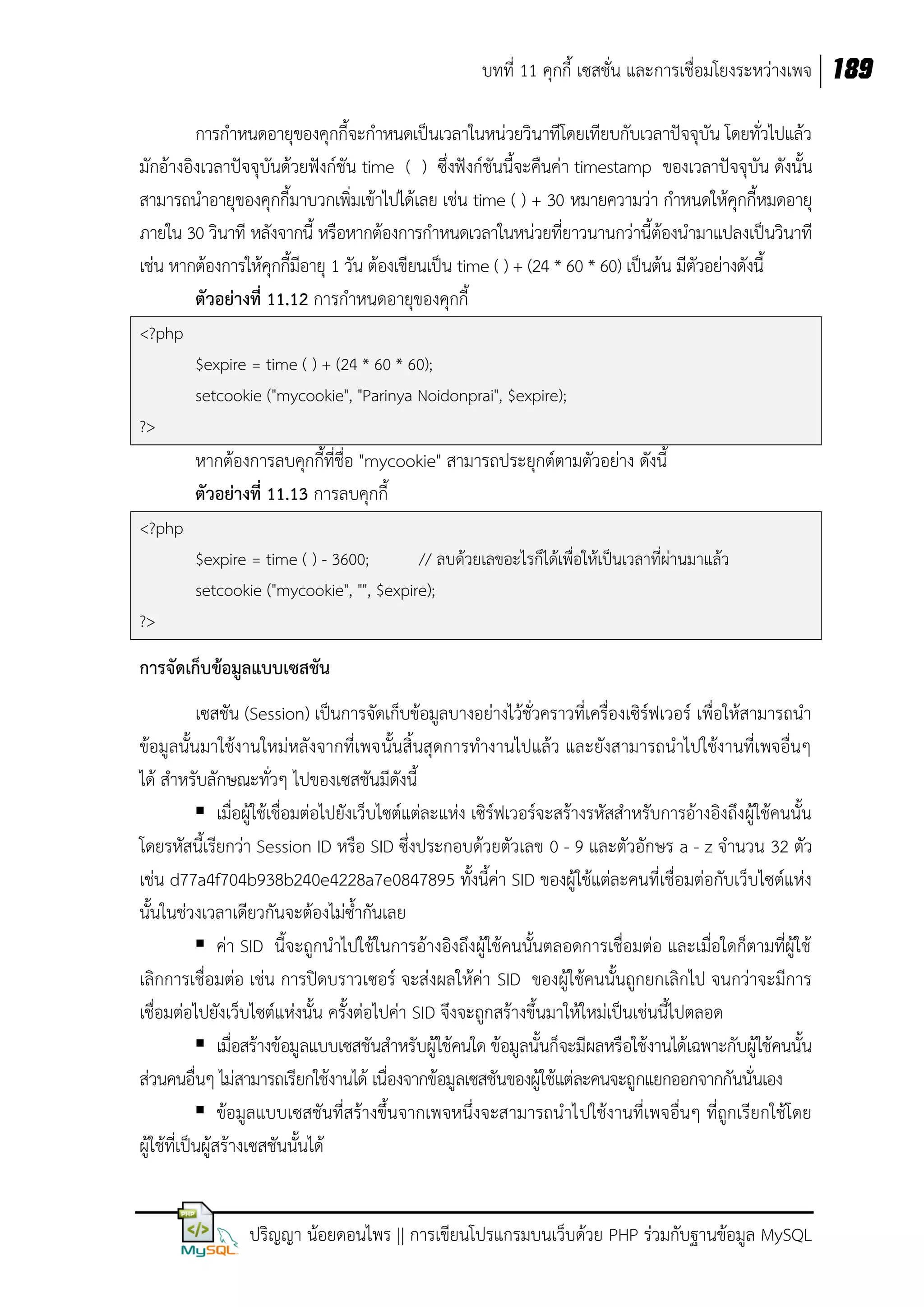 บทที่ 11 คุกกี้ เซสชั่น และการเชื่อมโยงระหว่างเพจ 189
การกาหนดอายุของคุกกี้จะกาหนดเป็นเวลาในหน่วยวินาทีโดยเทียบกับเวลาปัจจุบัน โดยทั่วไปแล้ว
มักอ้างอิงเวลาปัจจุบันด้วยฟังก์ชัน time ( ) ซึ่งฟังก์ชันนี้จะคืนค่า timestamp ของเวลาปัจจุบัน ดังนั้น
สามารถนาอายุของคุกกี้มาบวกเพิ่มเข้าไปได้เลย เช่น time ( ) + 30 หมายความว่า กาหนดให้คุกกี้หมดอายุ
ภายใน 30 วินาที หลังจากนี้ หรือหากต้องการกาหนดเวลาในหน่วยที่ยาวนานกว่านี้ต้องนามาแปลงเป็นวินาที
เช่น หากต้องการให้คุกกี้มีอายุ 1 วัน ต้องเขียนเป็น time ( ) + (24 * 60 * 60) เป็นต้น มีตัวอย่างดังนี้
ตัวอย่างที่ 11.12 การกาหนดอายุของคุกกี้
<?php
$expire = time ( ) + (24 * 60 * 60);
setcookie ("mycookie", "Parinya Noidonprai", $expire);
?>

หากต้องการลบคุกกี้ที่ชื่อ "mycookie" สามารถประยุกต์ตามตัวอย่าง ดังนี้
ตัวอย่างที่ 11.13 การลบคุกกี้
<?php
$expire = time ( ) - 3600;
// ลบด้วยเลขอะไรก็ได้เพื่อให้เป็นเวลาที่ผ่านมาแล้ว
setcookie ("mycookie", "", $expire);
?>

การจัดเก็บข้อมูลแบบเซสชัน
เซสชัน (Session) เป็นการจัดเก็บข้อมูลบางอย่างไว้ชั่วคราวที่เครื่องเซิร์ฟเวอร์ เพื่อให้สามารถนา
ข้อมูลนั้นมาใช้งานใหม่หลังจากที่เพจนั้นสิ้นสุดการทางานไปแล้ว และยังสามารถนาไปใช้งานที่เพจอื่นๆ
ได้ สาหรับลักษณะทั่วๆ ไปของเซสชันมีดังนี้
 เมื่อผู้ใช้เชื่อมต่อไปยังเว็บไซต์แต่ละแห่ง เซิร์ฟเวอร์จะสร้างรหัสสาหรับการอ้างอิงถึงผู้ใช้คนนั้น
โดยรหัสนี้เรียกว่า Session ID หรือ SID ซึ่งประกอบด้วยตัวเลข 0 - 9 และตัวอักษร a - z จานวน 32 ตัว
เช่น d77a4f704b938b240e4228a7e0847895 ทั้งนี้ค่า SID ของผู้ใช้แต่ละคนที่เชื่อมต่อกับเว็บไซต์แห่ง
นั้นในช่วงเวลาเดียวกันจะต้องไม่ซ้ากันเลย
 ค่า SID นี้จะถูกนาไปใช้ในการอ้างอิงถึงผู้ใช้คนนั้นตลอดการเชื่อมต่อ และเมื่อใดก็ตามที่ผู้ใช้
เลิกการเชื่อมต่อ เช่น การปิดบราวเซอร์ จะส่งผลให้ค่า SID ของผู้ใช้คนนั้นถูกยกเลิกไป จนกว่าจะมีการ
เชื่อมต่อไปยังเว็บไซต์แห่งนั้น ครั้งต่อไปค่า SID จึงจะถูกสร้างขึ้นมาให้ใหม่เป็นเช่นนี้ไปตลอด
 เมื่อสร้างข้อมูลแบบเซสชันสาหรับผู้ใช้คนใด ข้อมูลนั้นก็จะมีผลหรือใช้งานได้เฉพาะกับผู้ใช้คนนั้น
ส่วนคนอื่นๆ ไม่สามารถเรียกใช้งานได้ เนื่องจากข้อมูลเซสชันของผู้ใช้แต่ละคนจะถูกแยกออกจากกันนั่นเอง
 ข้อมูลแบบเซสชันที่สร้างขึ้นจากเพจหนึ่งจะสามารถนาไปใช้งานที่เพจอื่นๆ ที่ถูกเรียกใช้โดย
ผู้ใช้ที่เป็นผู้สร้างเซสชันนั้นได้
ปริญญา น้อยดอนไพร || การเขียนโปรแกรมบนเว็บด้วย PHP ร่วมกับฐานข้อมูล MySQL

 