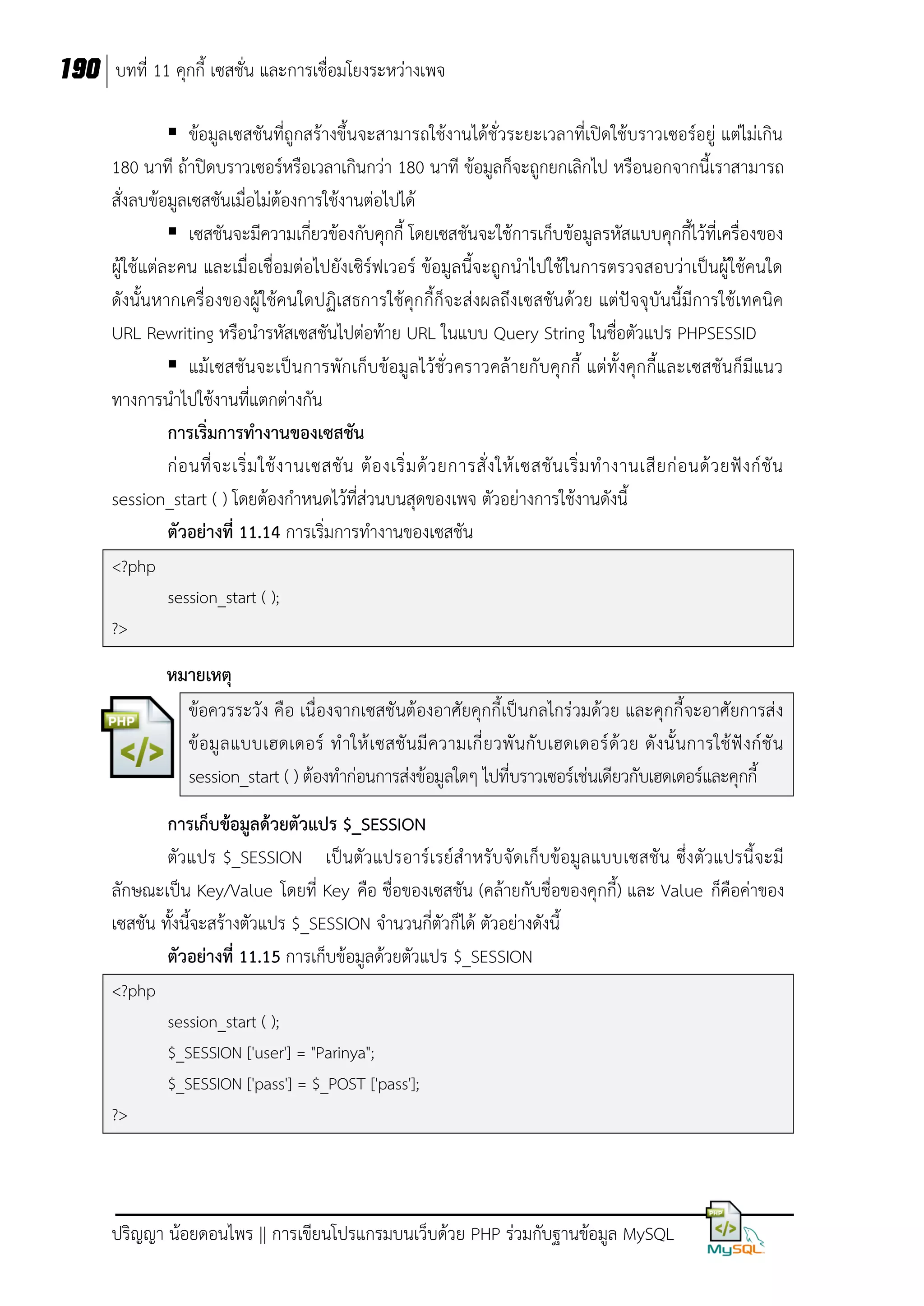 190 บทที่ 11 คุกกี้ เซสชั่น และการเชื่อมโยงระหว่างเพจ
 ข้อมูลเซสชันที่ถูกสร้างขึ้นจะสามารถใช้งานได้ชั่วระยะเวลาที่เปิดใช้บราวเซอร์อยู่ แต่ไม่เกิน
180 นาที ถ้าปิดบราวเซอร์หรือเวลาเกินกว่า 180 นาที ข้อมูลก็จะถูกยกเลิกไป หรือนอกจากนี้เราสามารถ
สั่งลบข้อมูลเซสชันเมื่อไม่ต้องการใช้งานต่อไปได้
 เซสชันจะมีความเกี่ยวข้องกับคุกกี้ โดยเซสชันจะใช้การเก็บข้อมูลรหัสแบบคุกกี้ไว้ที่เครื่องของ
ผู้ใช้แต่ละคน และเมื่อเชื่อมต่อไปยังเซิร์ฟเวอร์ ข้อมูลนี้จะถูกนาไปใช้ในการตรวจสอบว่าเป็นผู้ใช้คนใด
ดังนั้นหากเครื่องของผู้ใช้คนใดปฏิเสธการใช้คุกกี้ก็จะส่งผลถึงเซสชันด้วย แต่ปัจจุบันนี้มีการใช้เทคนิค
URL Rewriting หรือนารหัสเซสชันไปต่อท้าย URL ในแบบ Query String ในชื่อตัวแปร PHPSESSID
 แม้เซสชันจะเป็น การพักเก็บ ข้อมูลไว้ชั่ว คราวคล้ ายกับคุกกี้ แต่ทั้งคุกกี้และเซสชันก็มีแนว
ทางการนาไปใช้งานที่แตกต่างกัน
การเริ่มการทางานของเซสชัน
ก่ อ นที่ จ ะเริ่ ม ใช้ ง านเซสชั น ต้ อ งเริ่ ม ด้ ว ยการสั่ ง ให้ เ ซสชั น เริ่ ม ท างานเสี ย ก่ อ นด้ ว ยฟั ง ก์ ชั น
session_start ( ) โดยต้องกาหนดไว้ที่ส่วนบนสุดของเพจ ตัวอย่างการใช้งานดังนี้
ตัวอย่างที่ 11.14 การเริ่มการทางานของเซสชัน
<?php
session_start ( );
?>

หมายเหตุ
ข้อควรระวัง คือ เนื่องจากเซสชันต้องอาศัยคุกกี้เป็นกลไกร่วมด้วย และคุกกี้จะอาศัยการส่ ง
ข้ อมู ล แบบเฮดเดอร์ ท าให้ เซสชั นมี ความเกี่ ยวพั นกั บเฮดเดอร์ ด้ ว ย ดั งนั้ นการใช้ ฟั งก์ ชั น
session_start ( ) ต้องทาก่อนการส่งข้อมูลใดๆ ไปที่บราวเซอร์เช่นเดียวกับเฮดเดอร์และคุกกี้
การเก็บข้อมูลด้วยตัวแปร $_SESSION
ตัวแปร $_SESSION เป็ นตัว แปรอาร์เรย์สาหรับจัดเก็บข้อมูล แบบเซสชัน ซึ่งตัวแปรนี้จะมี
ลักษณะเป็น Key/Value โดยที่ Key คือ ชื่อของเซสชัน (คล้ายกับชื่อของคุกกี้) และ Value ก็คือค่าของ
เซสชัน ทั้งนี้จะสร้างตัวแปร $_SESSION จานวนกี่ตัวก็ได้ ตัวอย่างดังนี้
ตัวอย่างที่ 11.15 การเก็บข้อมูลด้วยตัวแปร $_SESSION
<?php
session_start ( );
$_SESSION ['user'] = "Parinya";
$_SESSION ['pass'] = $_POST ['pass'];
?>

ปริญญา น้อยดอนไพร || การเขียนโปรแกรมบนเว็บด้วย PHP ร่วมกับฐานข้อมูล MySQL

 