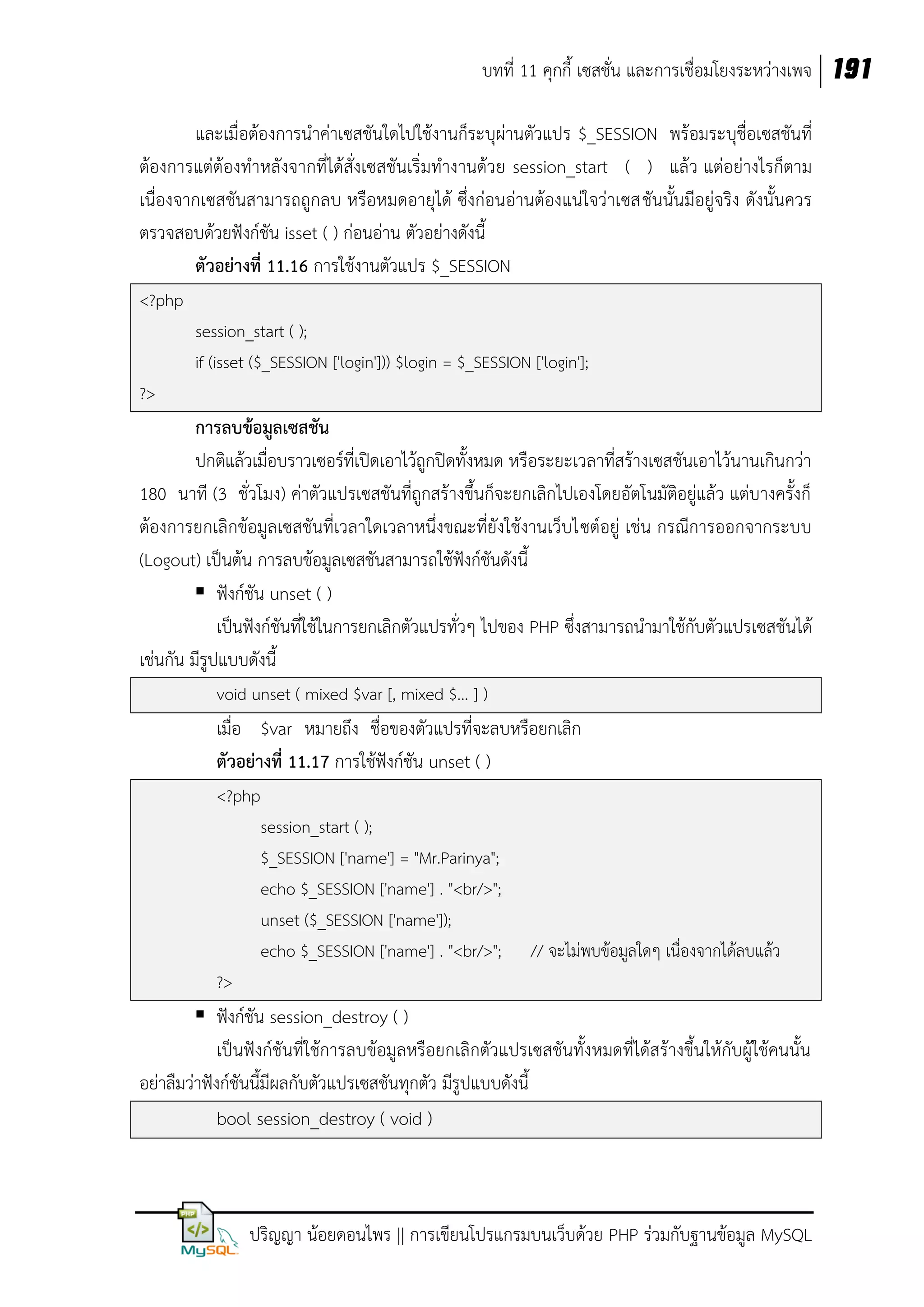บทที่ 11 คุกกี้ เซสชั่น และการเชื่อมโยงระหว่างเพจ 191
และเมื่อต้องการนาค่าเซสชันใดไปใช้งานก็ระบุผ่านตัวแปร $_SESSION พร้อมระบุชื่อเซสชันที่
ต้องการแต่ต้องทาหลังจากที่ได้สั่งเซสชันเริ่มทางานด้วย session_start ( ) แล้ว แต่อย่างไรก็ตาม
เนื่องจากเซสชันสามารถถูกลบ หรือหมดอายุได้ ซึ่งก่อนอ่านต้องแน่ใจว่าเซสชันนั้นมีอยู่จริง ดังนั้นควร
ตรวจสอบด้วยฟังก์ชัน isset ( ) ก่อนอ่าน ตัวอย่างดังนี้
ตัวอย่างที่ 11.16 การใช้งานตัวแปร $_SESSION
<?php
session_start ( );
if (isset ($_SESSION ['login'])) $login = $_SESSION ['login'];
?>

การลบข้อมูลเซสชัน
ปกติแล้วเมื่อบราวเซอร์ที่เปิดเอาไว้ถูกปิดทั้งหมด หรือระยะเวลาที่สร้างเซสชันเอาไว้นานเกินกว่า
180 นาที (3 ชั่วโมง) ค่าตัวแปรเซสชันที่ถูกสร้างขึ้นก็จะยกเลิกไปเองโดยอัตโนมัติอยู่แล้ว แต่บางครั้งก็
ต้องการยกเลิกข้อมูลเซสชันที่เวลาใดเวลาหนึ่งขณะที่ยังใช้งานเว็บไซต์อยู่ เช่น กรณีการออกจากระบบ
(Logout) เป็นต้น การลบข้อมูลเซสชันสามารถใช้ฟังก์ชันดังนี้
 ฟังก์ชัน unset ( )
เป็นฟังก์ชันที่ใช้ในการยกเลิกตัวแปรทั่วๆ ไปของ PHP ซึ่งสามารถนามาใช้กับตัวแปรเซสชันได้
เช่นกัน มีรูปแบบดังนี้
void unset ( mixed $var [, mixed $... ] )

เมื่อ $var หมายถึง ชื่อของตัวแปรที่จะลบหรือยกเลิก
ตัวอย่างที่ 11.17 การใช้ฟังก์ชัน unset ( )
<?php
session_start ( );
$_SESSION ['name'] = "Mr.Parinya";
echo $_SESSION ['name'] . "<br/>";
unset ($_SESSION ['name']);
echo $_SESSION ['name'] . "<br/>";

// จะไม่พบข้อมูลใดๆ เนื่องจากได้ลบแล้ว

?>

 ฟังก์ชัน session_destroy ( )
เป็นฟังก์ชันที่ใช้การลบข้อมูลหรือยกเลิกตัวแปรเซสชันทั้งหมดที่ได้สร้างขึ้นให้กับผู้ใช้คนนั้น
อย่าลืมว่าฟังก์ชันนี้มีผลกับตัวแปรเซสชันทุกตัว มีรูปแบบดังนี้
bool session_destroy ( void )

ปริญญา น้อยดอนไพร || การเขียนโปรแกรมบนเว็บด้วย PHP ร่วมกับฐานข้อมูล MySQL

 