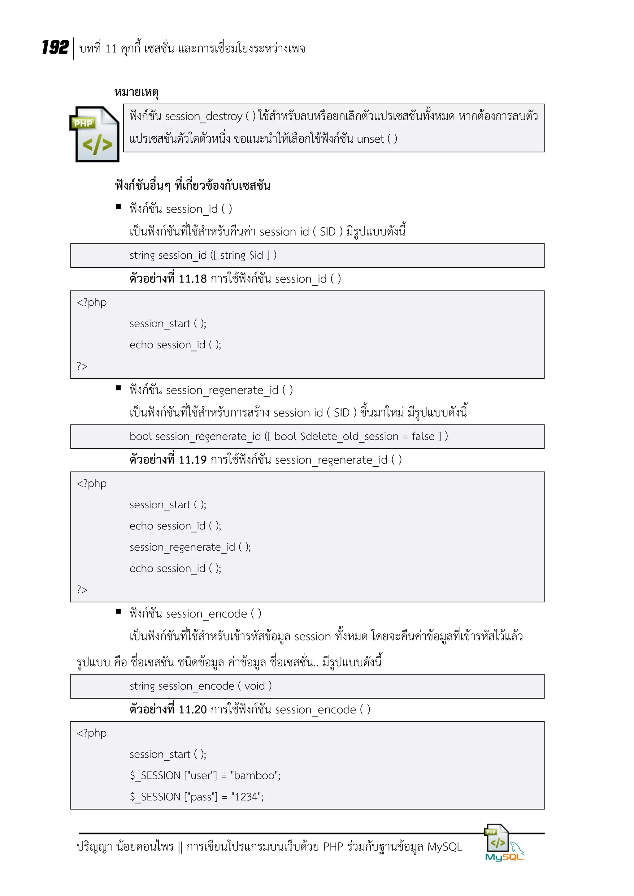 192 บทที่ 11 คุกกี้ เซสชั่น และการเชื่อมโยงระหว่างเพจ
หมายเหตุ
ฟังก์ชัน session_destroy ( ) ใช้สาหรับลบหรือยกเลิกตัวแปรเซสชันทั้งหมด หากต้องการลบตัว
แปรเซสชันตัวใดตัวหนึ่ง ขอแนะนาให้เลือกใช้ฟังก์ชัน unset ( )
ฟังก์ชันอื่นๆ ที่เกี่ยวข้องกับเซสชัน
 ฟังก์ชัน session_id ( )
เป็นฟังก์ชันที่ใช้สาหรับคืนค่า session id ( SID ) มีรูปแบบดังนี้
string session_id ([ string $id ] )

ตัวอย่างที่ 11.18 การใช้ฟังก์ชัน session_id ( )
<?php
session_start ( );
echo session_id ( );
?>

 ฟังก์ชัน session_regenerate_id ( )
เป็นฟังก์ชันที่ใช้สาหรับการสร้าง session id ( SID ) ขึ้นมาใหม่ มีรูปแบบดังนี้
bool session_regenerate_id ([ bool $delete_old_session = false ] )

ตัวอย่างที่ 11.19 การใช้ฟังก์ชัน session_regenerate_id ( )
<?php
session_start ( );
echo session_id ( );
session_regenerate_id ( );
echo session_id ( );
?>

 ฟังก์ชัน session_encode ( )
เป็นฟังก์ชันที่ใช้สาหรับเข้ารหัสข้อมูล session ทั้งหมด โดยจะคืนค่าข้อมูลที่เข้ารหัสไว้แล้ว
รูปแบบ คือ ชื่อเซสซัน ชนิดข้อมูล ค่าข้อมูล ชื่อเซสซัน.. มีรูปแบบดังนี้
่
string session_encode ( void )

ตัวอย่างที่ 11.20 การใช้ฟังก์ชัน session_encode ( )
<?php
session_start ( );
$_SESSION ["user"] = "bamboo";
$_SESSION ["pass"] = "1234";

ปริญญา น้อยดอนไพร || การเขียนโปรแกรมบนเว็บด้วย PHP ร่วมกับฐานข้อมูล MySQL

 