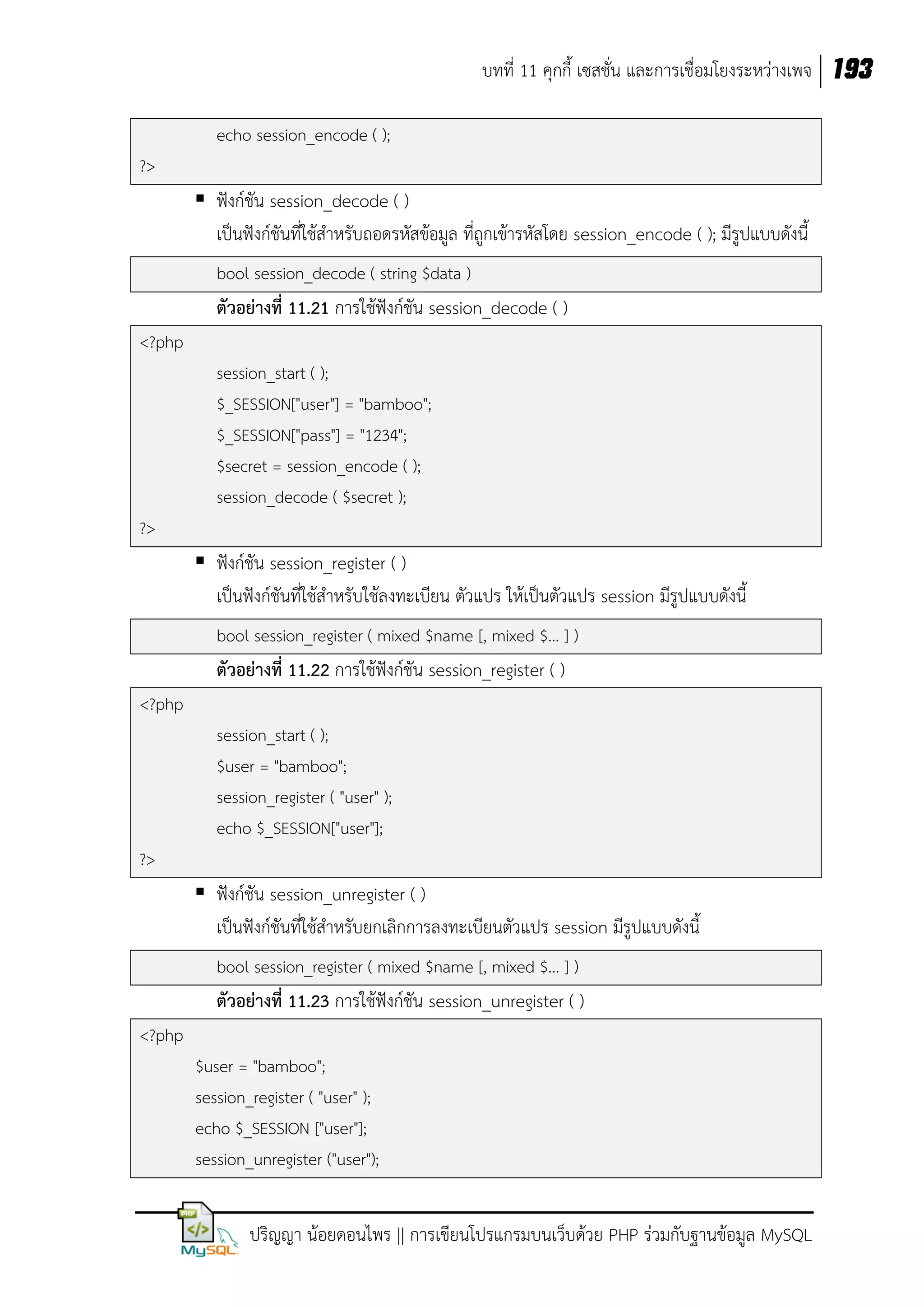 บทที่ 11 คุกกี้ เซสชั่น และการเชื่อมโยงระหว่างเพจ 193
echo session_encode ( );
?>

 ฟังก์ชัน session_decode ( )
เป็นฟังก์ชันที่ใช้สาหรับถอดรหัสข้อมูล ที่ถูกเข้ารหัสโดย session_encode ( ); มีรูปแบบดังนี้
bool session_decode ( string $data )

ตัวอย่างที่ 11.21 การใช้ฟังก์ชัน session_decode ( )
<?php
session_start ( );
$_SESSION["user"] = "bamboo";
$_SESSION["pass"] = "1234";
$secret = session_encode ( );
session_decode ( $secret );
?>

 ฟังก์ชัน session_register ( )
เป็นฟังก์ชันที่ใช้สาหรับใช้ลงทะเบียน ตัวแปร ให้เป็นตัวแปร session มีรูปแบบดังนี้
bool session_register ( mixed $name [, mixed $... ] )

ตัวอย่างที่ 11.22 การใช้ฟังก์ชัน session_register ( )
<?php
session_start ( );
$user = "bamboo";
session_register ( "user" );
echo $_SESSION["user"];
?>

 ฟังก์ชัน session_unregister ( )
เป็นฟังก์ชันที่ใช้สาหรับยกเลิกการลงทะเบียนตัวแปร session มีรูปแบบดังนี้
bool session_register ( mixed $name [, mixed $... ] )

ตัวอย่างที่ 11.23 การใช้ฟังก์ชัน session_unregister ( )
<?php
$user = "bamboo";
session_register ( "user" );
echo $_SESSION ["user"];
session_unregister ("user");

ปริญญา น้อยดอนไพร || การเขียนโปรแกรมบนเว็บด้วย PHP ร่วมกับฐานข้อมูล MySQL

 