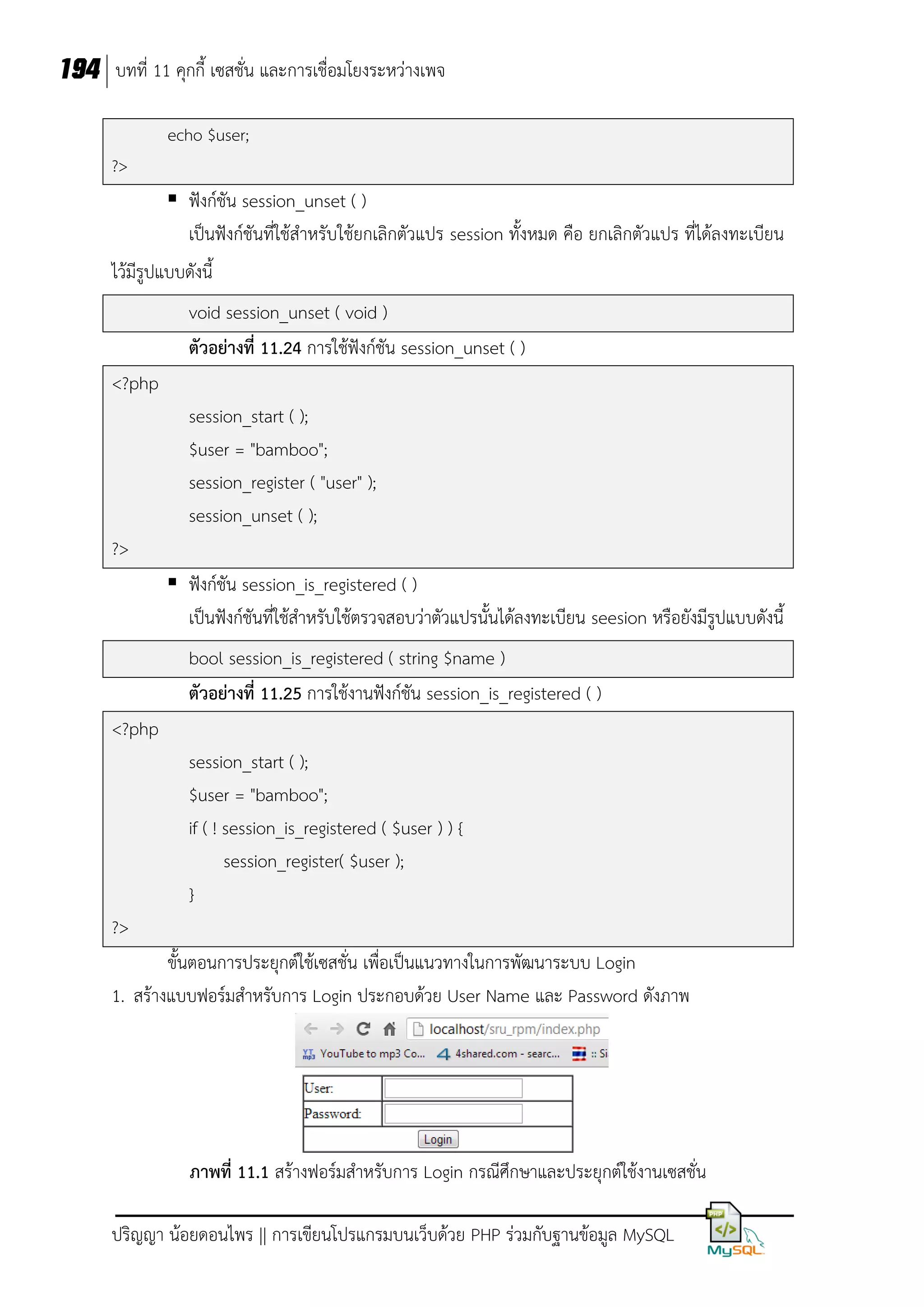 194 บทที่ 11 คุกกี้ เซสชั่น และการเชื่อมโยงระหว่างเพจ
echo $user;
?>

 ฟังก์ชัน session_unset ( )
เป็นฟังก์ชันที่ใช้สาหรับใช้ยกเลิกตัวแปร session ทั้งหมด คือ ยกเลิกตัวแปร ที่ได้ลงทะเบียน
ไว้มีรูปแบบดังนี้
void session_unset ( void )
ตัวอย่างที่ 11.24 การใช้ฟังก์ชัน session_unset ( )
<?php
session_start ( );
$user = "bamboo";
session_register ( "user" );
session_unset ( );
?>
 ฟังก์ชัน session_is_registered ( )
เป็นฟังก์ชันที่ใช้สาหรับใช้ตรวจสอบว่าตัวแปรนั้นได้ลงทะเบียน seesion หรือยังมีรูปแบบดังนี้
bool session_is_registered ( string $name )
ตัวอย่างที่ 11.25 การใช้งานฟังก์ชัน session_is_registered ( )
<?php
session_start ( );
$user = "bamboo";
if ( ! session_is_registered ( $user ) ) {
session_register( $user );
}
?>
ขั้นตอนการประยุกต์ใช้เซสชั่น เพื่อเป็นแนวทางในการพัฒนาระบบ Login
1. สร้างแบบฟอร์มสาหรับการ Login ประกอบด้วย User Name และ Password ดังภาพ

ภาพที่ 11.1 สร้างฟอร์มสาหรับการ Login กรณีศึกษาและประยุกต์ใช้งานเซสชั่น
ปริญญา น้อยดอนไพร || การเขียนโปรแกรมบนเว็บด้วย PHP ร่วมกับฐานข้อมูล MySQL

 