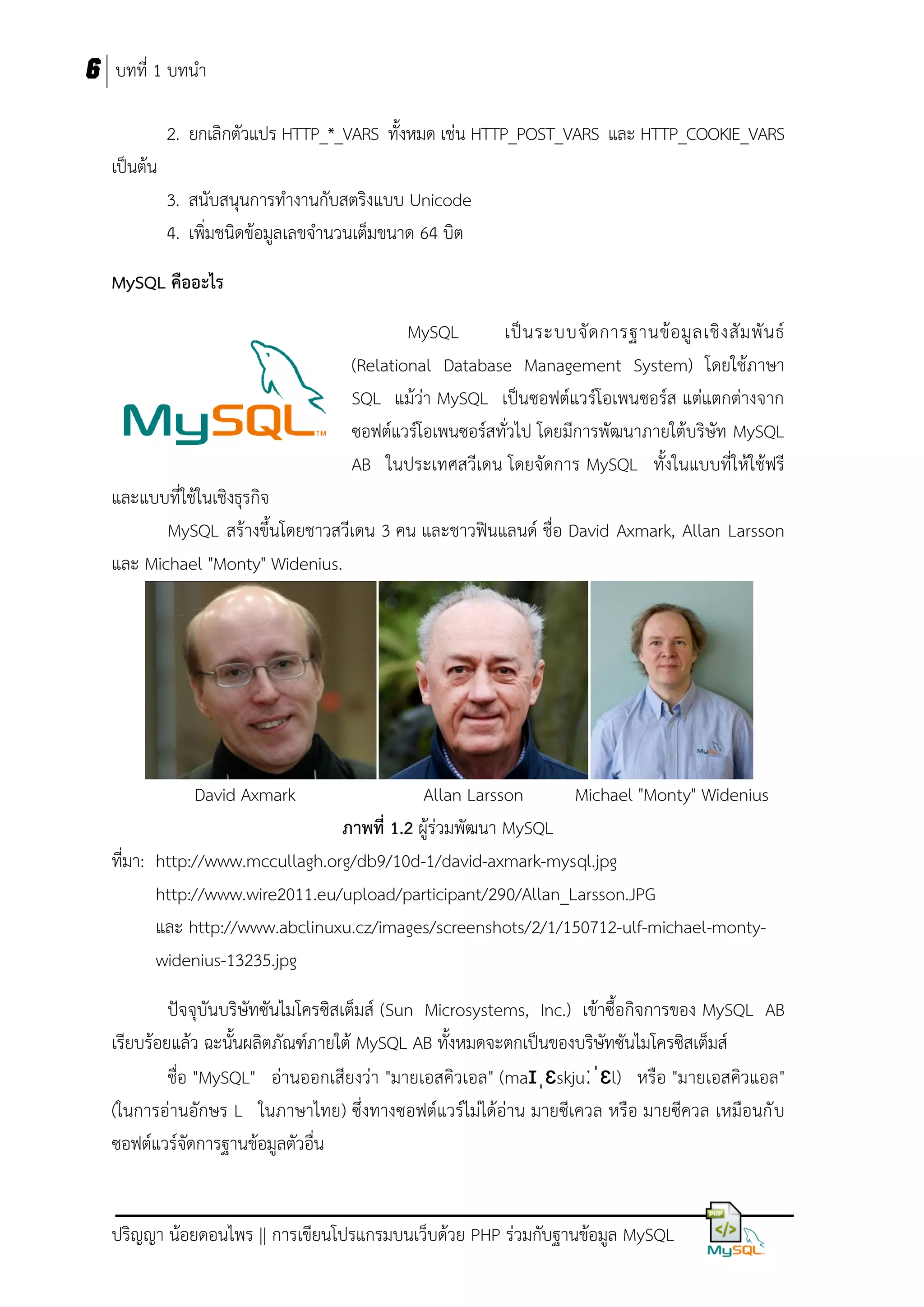 6 บทที่ 1 บทนา
2. ยกเลิกตัวแปร HTTP_*_VARS ทั้งหมด เช่น HTTP_POST_VARS และ HTTP_COOKIE_VARS
เป็นต้น
3. สนับสนุนการทางานกับสตริงแบบ Unicode
4. เพิ่มชนิดข้อมูลเลขจานวนเต็มขนาด 64 บิต
MySQL คืออะไร
MySQL
เป็ น ระบบจั ด การฐานข้ อ มู ล เชิ ง สั ม พั น ธ์
(Relational Database Management System) โดยใช้ภาษา
SQL แม้ว่า MySQL เป็นซอฟต์แวร์โอเพนซอร์ส แต่แตกต่างจาก
ซอฟต์แวร์โอเพนซอร์สทั่วไป โดยมีการพัฒนาภายใต้บริษัท MySQL
AB ในประเทศสวีเดน โดยจัดการ MySQL ทั้งในแบบที่ให้ใช้ฟรี
และแบบที่ใช้ในเชิงธุรกิจ
MySQL สร้างขึ้นโดยชาวสวีเดน 3 คน และชาวฟินแลนด์ ชื่อ David Axmark, Allan Larsson
และ Michael "Monty" Widenius.

David Axmark

Allan Larsson
Michael "Monty" Widenius
ภำพที่ 1.2 ผู้ร่วมพัฒนา MySQL
ที่มา: http://www.mccullagh.org/db9/10d-1/david-axmark-mysql.jpg
http://www.wire2011.eu/upload/participant/290/Allan_Larsson.JPG
และ http://www.abclinuxu.cz/images/screenshots/2/1/150712-ulf-michael-montywidenius-13235.jpg
ปัจจุบันบริษัทซันไมโครซิสเต็มส์ (Sun Microsystems, Inc.) เข้าซื้อกิจการของ MySQL AB
เรียบร้อยแล้ว ฉะนั้นผลิตภัณฑ์ภายใต้ MySQL AB ทั้งหมดจะตกเป็นของบริษัทซันไมโครซิสเต็มส์
ชื่อ "MySQL" อ่านออกเสียงว่า "มายเอสคิวเอล" (maɪˌɛskjuːˈɛl) หรือ "มายเอสคิวแอล"
(ในการอ่านอักษร L ในภาษาไทย) ซึ่งทางซอฟต์แวร์ไม่ได้อ่าน มายซีเควล หรือ มายซีควล เหมือนกั บ
ซอฟต์แวร์จัดการฐานข้อมูลตัวอื่น

ปริญญา น้อยดอนไพร || การเขียนโปรแกรมบนเว็บด้วย PHP ร่วมกับฐานข้อมูล MySQL

 