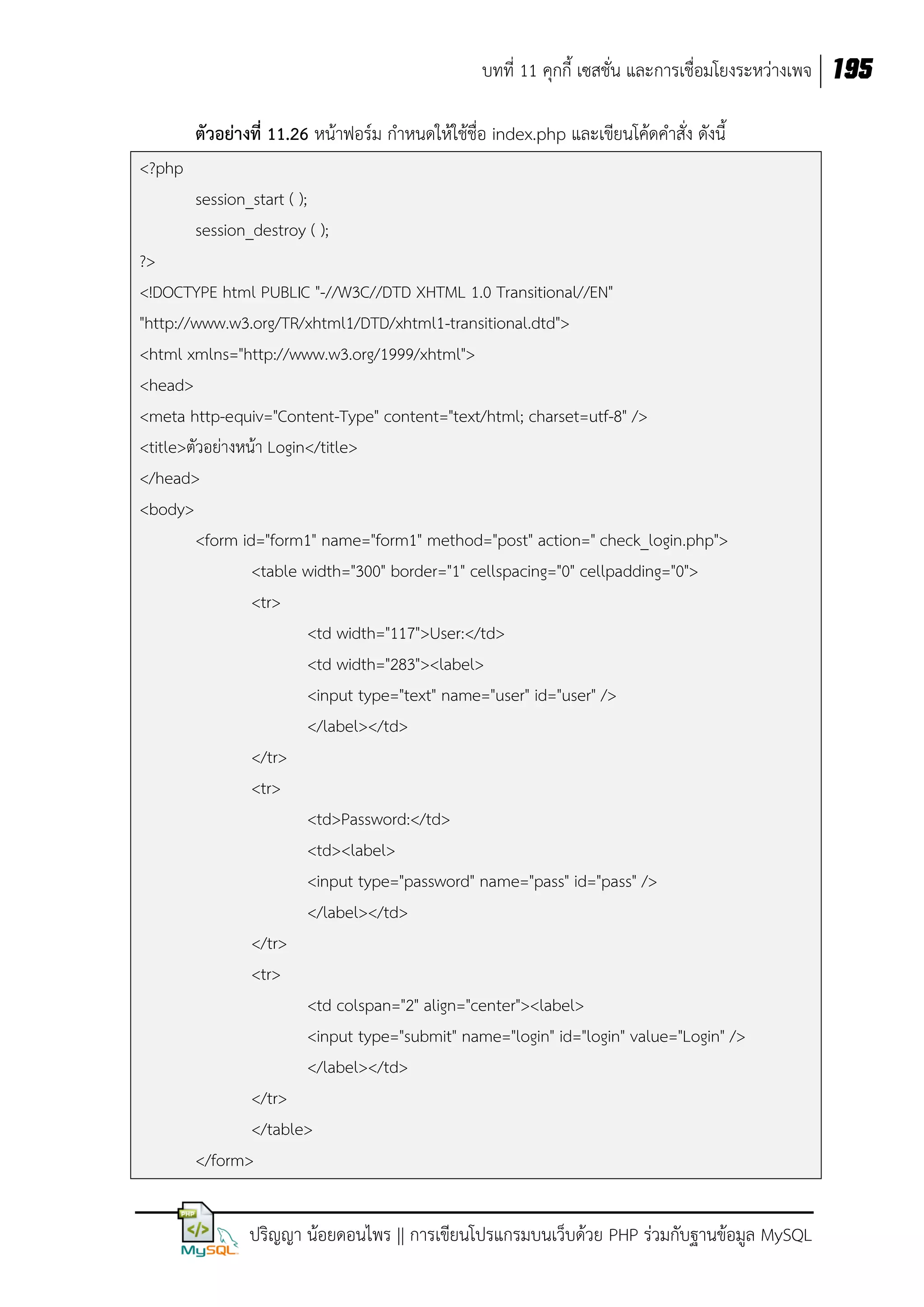 บทที่ 11 คุกกี้ เซสชั่น และการเชื่อมโยงระหว่างเพจ 195
ตัวอย่างที่ 11.26 หน้าฟอร์ม กาหนดให้ใช้ชื่อ index.php และเขียนโค้ดคาสั่ง ดังนี้
<?php
session_start ( );
session_destroy ( );
?>
<!DOCTYPE html PUBLIC "-//W3C//DTD XHTML 1.0 Transitional//EN"
"http://www.w3.org/TR/xhtml1/DTD/xhtml1-transitional.dtd">
<html xmlns="http://www.w3.org/1999/xhtml">
<head>
<meta http-equiv="Content-Type" content="text/html; charset=utf-8" />
<title>ตัวอย่างหน้า Login</title>
</head>
<body>
<form id="form1" name="form1" method="post" action=" check_login.php">
<table width="300" border="1" cellspacing="0" cellpadding="0">
<tr>
<td width="117">User:</td>
<td width="283"><label>
<input type="text" name="user" id="user" />
</label></td>
</tr>
<tr>
<td>Password:</td>
<td><label>
<input type="password" name="pass" id="pass" />
</label></td>
</tr>
<tr>
<td colspan="2" align="center"><label>
<input type="submit" name="login" id="login" value="Login" />
</label></td>
</tr>
</table>
</form>

ปริญญา น้อยดอนไพร || การเขียนโปรแกรมบนเว็บด้วย PHP ร่วมกับฐานข้อมูล MySQL

 