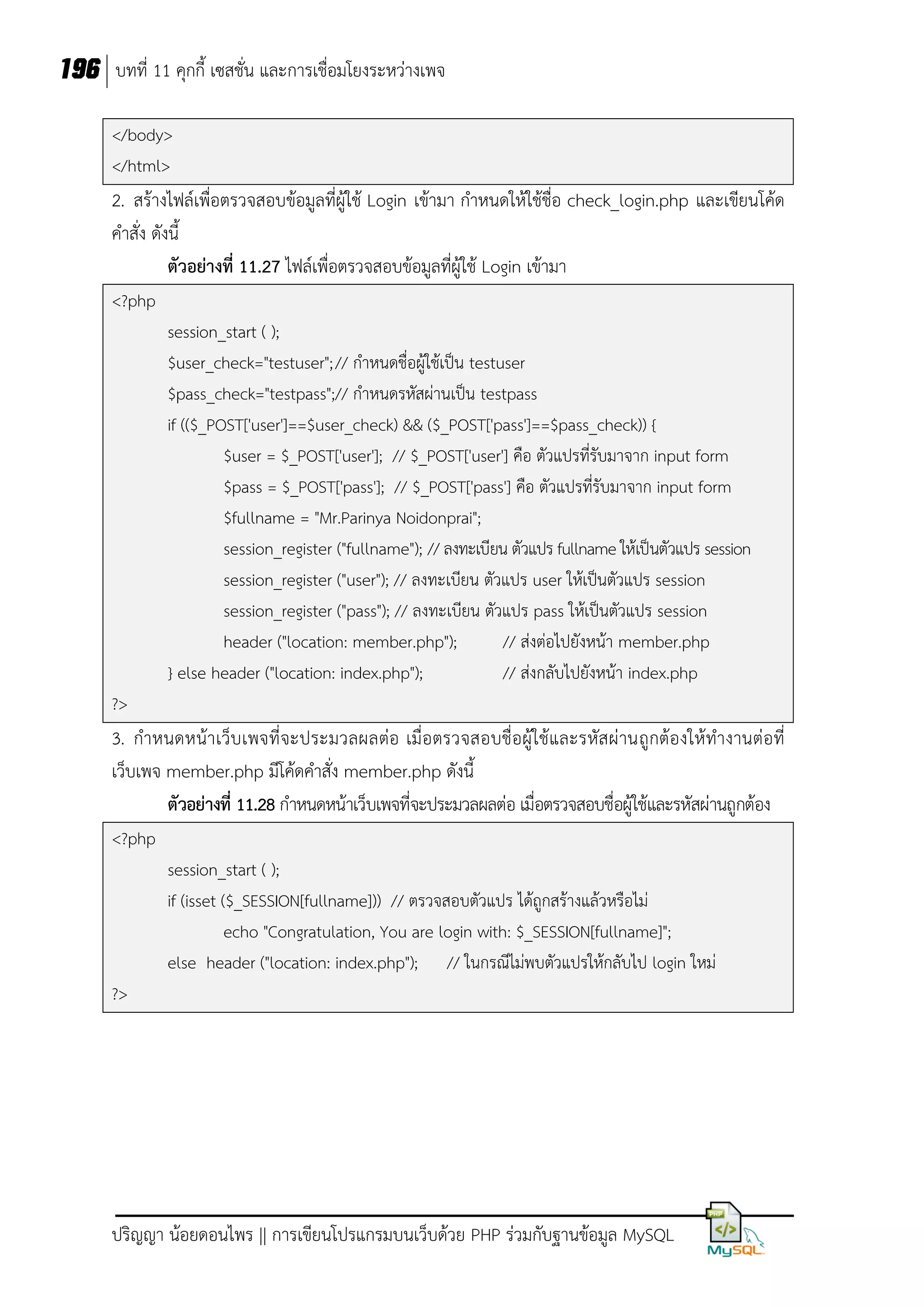 196 บทที่ 11 คุกกี้ เซสชั่น และการเชื่อมโยงระหว่างเพจ
</body>
</html>

2. สร้างไฟล์เพื่อตรวจสอบข้อมูลที่ผู้ใช้ Login เข้ามา กาหนดให้ใช้ชื่อ check_login.php และเขียนโค้ด
คาสั่ง ดังนี้
ตัวอย่างที่ 11.27 ไฟล์เพื่อตรวจสอบข้อมูลที่ผู้ใช้ Login เข้ามา
<?php
session_start ( );
$user_check="testuser"; // กาหนดชื่อผู้ใช้เป็น testuser
$pass_check="testpass";// กาหนดรหัสผ่านเป็น testpass
if (($_POST['user']==$user_check) && ($_POST['pass']==$pass_check)) {
$user = $_POST['user']; // $_POST['user'] คือ ตัวแปรที่รับมาจาก input form
$pass = $_POST['pass']; // $_POST['pass'] คือ ตัวแปรที่รับมาจาก input form
$fullname = "Mr.Parinya Noidonprai";
session_register ("fullname"); // ลงทะเบียน ตัวแปร fullname ให้เป็นตัวแปร session
session_register ("user"); // ลงทะเบียน ตัวแปร user ให้เป็นตัวแปร session
session_register ("pass"); // ลงทะเบียน ตัวแปร pass ให้เป็นตัวแปร session
header ("location: member.php");
// ส่งต่อไปยังหน้า member.php
} else header ("location: index.php");
// ส่งกลับไปยังหน้า index.php
?>

3. กาหนดหน้า เว็บ เพจที่จะประมวลผลต่อ เมื่อตรวจสอบชื่อผู้ใช้และรหัส ผ่ านถูกต้องให้ ทางานต่อที่
เว็บเพจ member.php มีโค้ดคาสั่ง member.php ดังนี้
ตัวอย่างที่ 11.28 กาหนดหน้าเว็บเพจที่จะประมวลผลต่อ เมื่อตรวจสอบชื่อผู้ใช้และรหัสผ่านถูกต้อง
<?php
session_start ( );
if (isset ($_SESSION[fullname])) // ตรวจสอบตัวแปร ได้ถูกสร้างแล้วหรือไม่
echo "Congratulation, You are login with: $_SESSION[fullname]";
else header ("location: index.php"); // ในกรณีไม่พบตัวแปรให้กลับไป login ใหม่
?>

ปริญญา น้อยดอนไพร || การเขียนโปรแกรมบนเว็บด้วย PHP ร่วมกับฐานข้อมูล MySQL

 