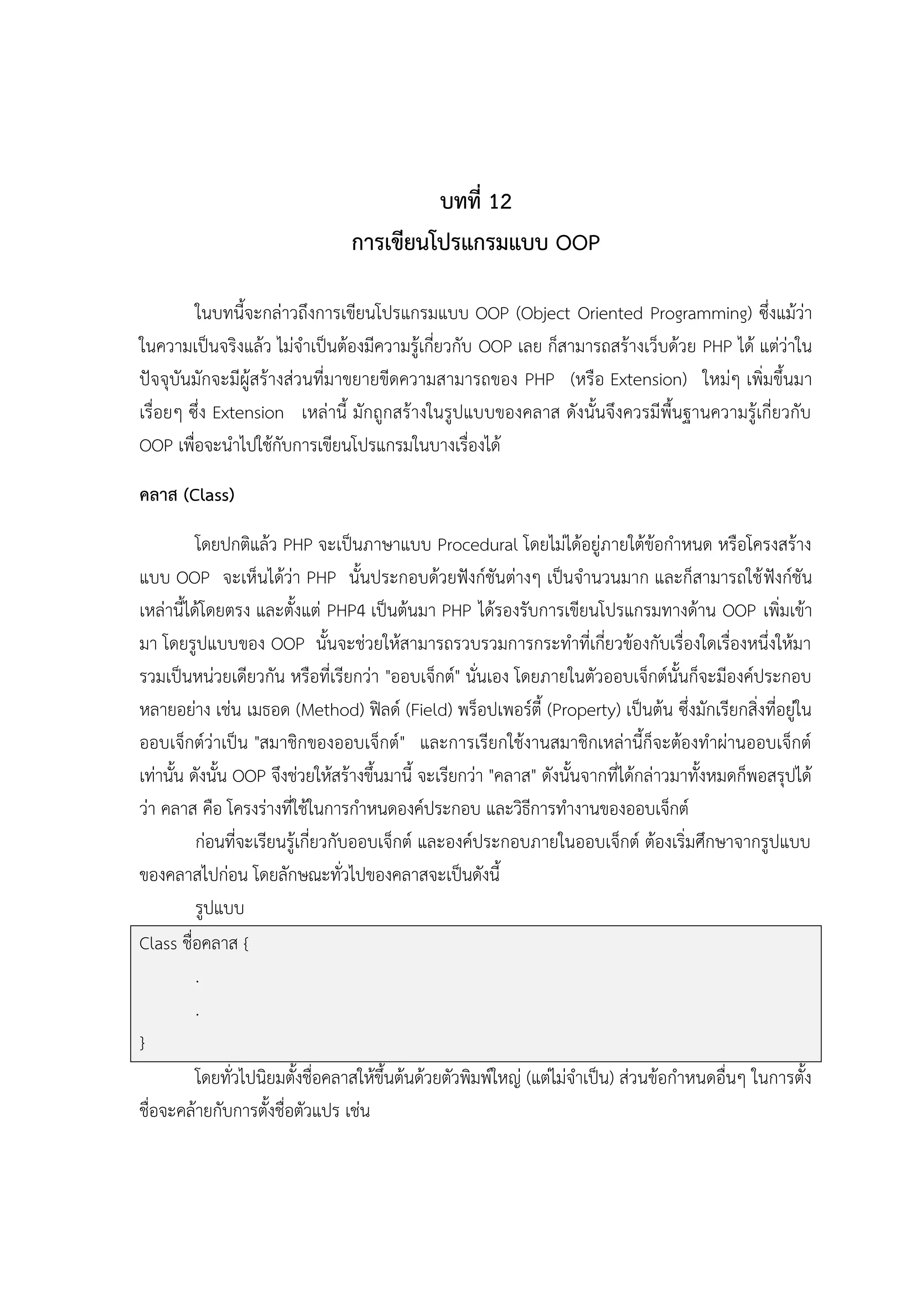 บทที่ 12
การเขียนโปรแกรมแบบ OOP
ในบทนี้จะกล่าวถึงการเขียนโปรแกรมแบบ OOP (Object Oriented Programming) ซึ่งแม้ว่า
ในความเป็นจริงแล้ว ไม่จาเป็นต้องมีความรู้เกี่ยวกับ OOP เลย ก็สามารถสร้างเว็บด้วย PHP ได้ แต่ว่าใน
ปัจจุบันมักจะมีผู้สร้างส่วนที่มาขยายขีดความสามารถของ PHP (หรือ Extension) ใหม่ๆ เพิ่มขึ้นมา
เรื่อยๆ ซึ่ง Extension เหล่านี้ มักถูกสร้างในรูปแบบของคลาส ดังนั้นจึงควรมีพื้นฐานความรู้เกี่ยวกับ
OOP เพื่อจะนาไปใช้กับการเขียนโปรแกรมในบางเรื่องได้
คลาส (Class)
โดยปกติแล้ว PHP จะเป็นภาษาแบบ Procedural โดยไม่ได้อยู่ภายใต้ข้อกาหนด หรือโครงสร้าง
แบบ OOP จะเห็นได้ว่า PHP นั้นประกอบด้วยฟังก์ชันต่างๆ เป็นจานวนมาก และก็สามารถใช้ ฟังก์ชัน
เหล่านี้ได้โดยตรง และตั้งแต่ PHP4 เป็นต้นมา PHP ได้รองรับการเขียนโปรแกรมทางด้าน OOP เพิ่มเข้า
มา โดยรูปแบบของ OOP นั้นจะช่วยให้สามารถรวบรวมการกระทาที่เกี่ยวข้องกับเรื่องใดเรื่องหนึ่งให้มา
รวมเป็นหน่วยเดียวกัน หรือที่เรียกว่า "ออบเจ็กต์" นั่นเอง โดยภายในตัวออบเจ็กต์นั้นก็จะมีองค์ประกอบ
หลายอย่าง เช่น เมธอด (Method) ฟิลด์ (Field) พร็อปเพอร์ตี้ (Property) เป็นต้น ซึ่งมักเรียกสิ่งที่อยู่ใน
ออบเจ็กต์ว่าเป็น "สมาชิกของออบเจ็กต์" และการเรียกใช้งานสมาชิกเหล่านี้ก็จะต้องทาผ่านออบเจ็กต์
เท่านั้น ดังนั้น OOP จึงช่วยให้สร้างขึ้นมานี้ จะเรียกว่า "คลาส" ดังนั้นจากที่ได้กล่าวมาทั้งหมดก็พอสรุปได้
ว่า คลาส คือ โครงร่างที่ใช้ในการกาหนดองค์ประกอบ และวิธีการทางานของออบเจ็กต์
ก่อนที่จะเรียนรู้เกี่ยวกับออบเจ็กต์ และองค์ประกอบภายในออบเจ็กต์ ต้องเริ่มศึกษาจากรูปแบบ
ของคลาสไปก่อน โดยลักษณะทั่วไปของคลาสจะเป็นดังนี้
รูปแบบ
Class ชื่อคลาส {
.
.
}
โดยทั่วไปนิยมตั้งชื่อคลาสให้ขึ้นต้นด้วยตัวพิมพ์ใหญ่ (แต่ไม่จาเป็น) ส่วนข้อกาหนดอื่นๆ ในการตั้ง
ชื่อจะคล้ายกับการตั้งชื่อตัวแปร เช่น

 