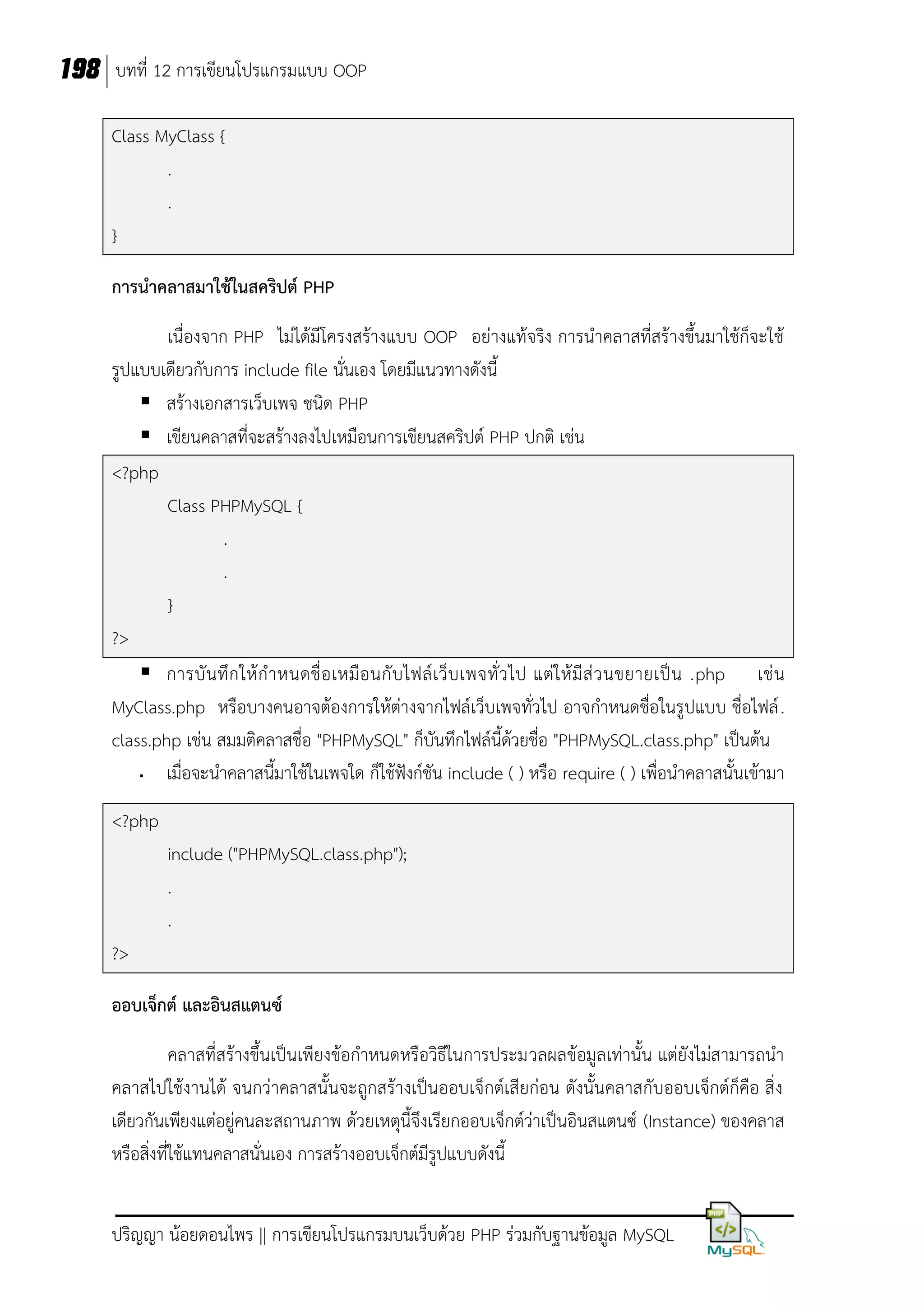 198 บทที่ 12 การเขียนโปรแกรมแบบ OOP
Class MyClass {
.
.
}
การนาคลาสมาใช้ในสคริปต์ PHP
เนื่องจาก PHP ไม่ได้มีโครงสร้างแบบ OOP อย่างแท้จริง การนาคลาสที่สร้างขึ้นมาใช้ก็จะใช้
รูปแบบเดียวกับการ include file นั่นเอง โดยมีแนวทางดังนี้
 สร้างเอกสารเว็บเพจ ชนิด PHP
 เขียนคลาสที่จะสร้างลงไปเหมือนการเขียนสคริปต์ PHP ปกติ เช่น
<?php
Class PHPMySQL {
.
.
}
?>
 การบั น ทึ ก ให้ ก าหนดชื่ อ เหมื อ นกั บ ไฟล์ เ ว็ บ เพจทั่ ว ไป แต่ ใ ห้ มี ส่ ว นขยายเป็ น .php เช่ น
MyClass.php หรือบางคนอาจต้องการให้ต่างจากไฟล์เว็บเพจทั่วไป อาจกาหนดชื่อในรูปแบบ ชื่อไฟล์ .
class.php เช่น สมมติคลาสชื่อ "PHPMySQL" ก็บันทึกไฟล์นี้ด้วยชื่อ "PHPMySQL.class.php" เป็นต้น
เมื่อจะนาคลาสนี้มาใช้ในเพจใด ก็ใช้ฟังก์ชัน include ( ) หรือ require ( ) เพื่อนาคลาสนั้นเข้ามา


<?php
include ("PHPMySQL.class.php");
.
.
?>
ออบเจ็กต์ และอินสแตนซ์
คลาสที่สร้างขึ้นเป็นเพียงข้อกาหนดหรือวิธีในการประมวลผลข้อมูลเท่านั้น แต่ยังไม่สามารถนา
คลาสไปใช้งานได้ จนกว่าคลาสนั้นจะถูกสร้างเป็นออบเจ็กต์เสียก่อน ดังนั้นคลาสกับออบเจ็กต์ก็คือ สิ่ง
เดียวกันเพียงแต่อยู่คนละสถานภาพ ด้วยเหตุนี้จึงเรียกออบเจ็กต์ว่าเป็นอินสแตนซ์ (Instance) ของคลาส
หรือสิ่งที่ใช้แทนคลาสนั่นเอง การสร้างออบเจ็กต์มีรูปแบบดังนี้
ปริญญา น้อยดอนไพร || การเขียนโปรแกรมบนเว็บด้วย PHP ร่วมกับฐานข้อมูล MySQL

 