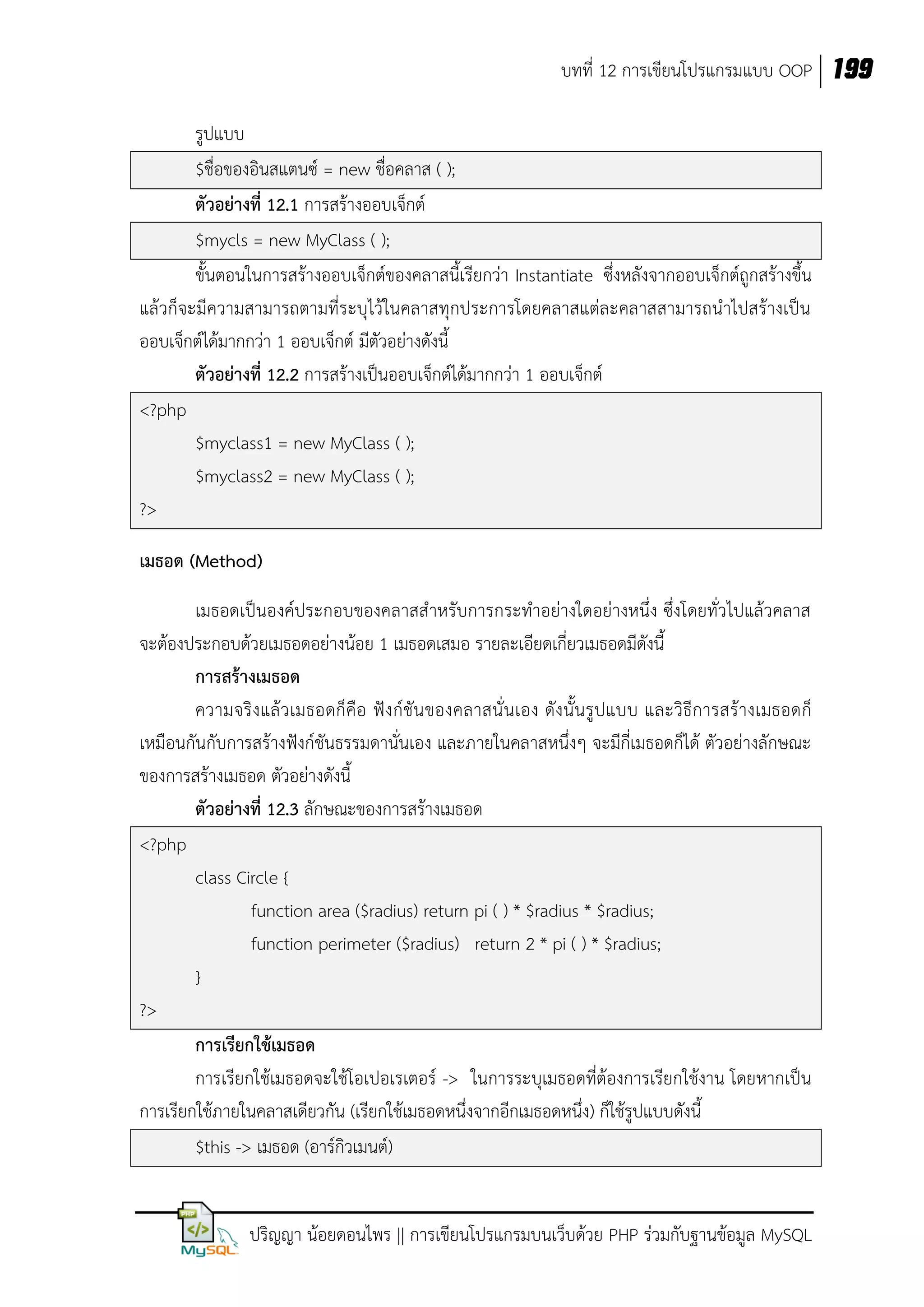 บทที่ 12 การเขียนโปรแกรมแบบ OOP 199
รูปแบบ
$ชื่อของอินสแตนซ์ = new ชื่อคลาส ( );
ตัวอย่างที่ 12.1 การสร้างออบเจ็กต์
$mycls = new MyClass ( );
ขั้นตอนในการสร้างออบเจ็กต์ของคลาสนี้เรียกว่า Instantiate ซึ่งหลังจากออบเจ็กต์ถูกสร้างขึ้น
แล้วก็จะมีความสามารถตามที่ระบุไว้ในคลาสทุกประการโดยคลาสแต่ละคลาสสามารถนาไปสร้างเป็น
ออบเจ็กต์ได้มากกว่า 1 ออบเจ็กต์ มีตัวอย่างดังนี้
ตัวอย่างที่ 12.2 การสร้างเป็นออบเจ็กต์ได้มากกว่า 1 ออบเจ็กต์
<?php
$myclass1 = new MyClass ( );
$myclass2 = new MyClass ( );
?>
เมธอด (Method)
เมธอดเป็นองค์ประกอบของคลาสสาหรับการกระทาอย่างใดอย่างหนึ่ง ซึ่งโดยทั่วไปแล้วคลาส
จะต้องประกอบด้วยเมธอดอย่างน้อย 1 เมธอดเสมอ รายละเอียดเกี่ยวเมธอดมีดังนี้
การสร้างเมธอด
ความจริ งแล้ ว เมธอดก็คือ ฟังก์ชัน ของคลาสนั่ นเอง ดังนั้นรูปแบบ และวิธีการสร้างเมธอดก็
เหมือนกันกับการสร้างฟังก์ชันธรรมดานั่นเอง และภายในคลาสหนึ่งๆ จะมีกี่เมธอดก็ได้ ตัวอย่างลักษณะ
ของการสร้างเมธอด ตัวอย่างดังนี้
ตัวอย่างที่ 12.3 ลักษณะของการสร้างเมธอด
<?php
class Circle {
function area ($radius) return pi ( ) * $radius * $radius;
function perimeter ($radius) return 2 * pi ( ) * $radius;
}
?>
การเรียกใช้เมธอด
การเรียกใช้เมธอดจะใช้โอเปอเรเตอร์ -> ในการระบุเมธอดที่ต้องการเรียกใช้งาน โดยหากเป็น
การเรียกใช้ภายในคลาสเดียวกัน (เรียกใช้เมธอดหนึ่งจากอีกเมธอดหนึ่ง) ก็ใช้รูปแบบดังนี้
$this -> เมธอด (อาร์กิวเมนต์)
ปริญญา น้อยดอนไพร || การเขียนโปรแกรมบนเว็บด้วย PHP ร่วมกับฐานข้อมูล MySQL

 