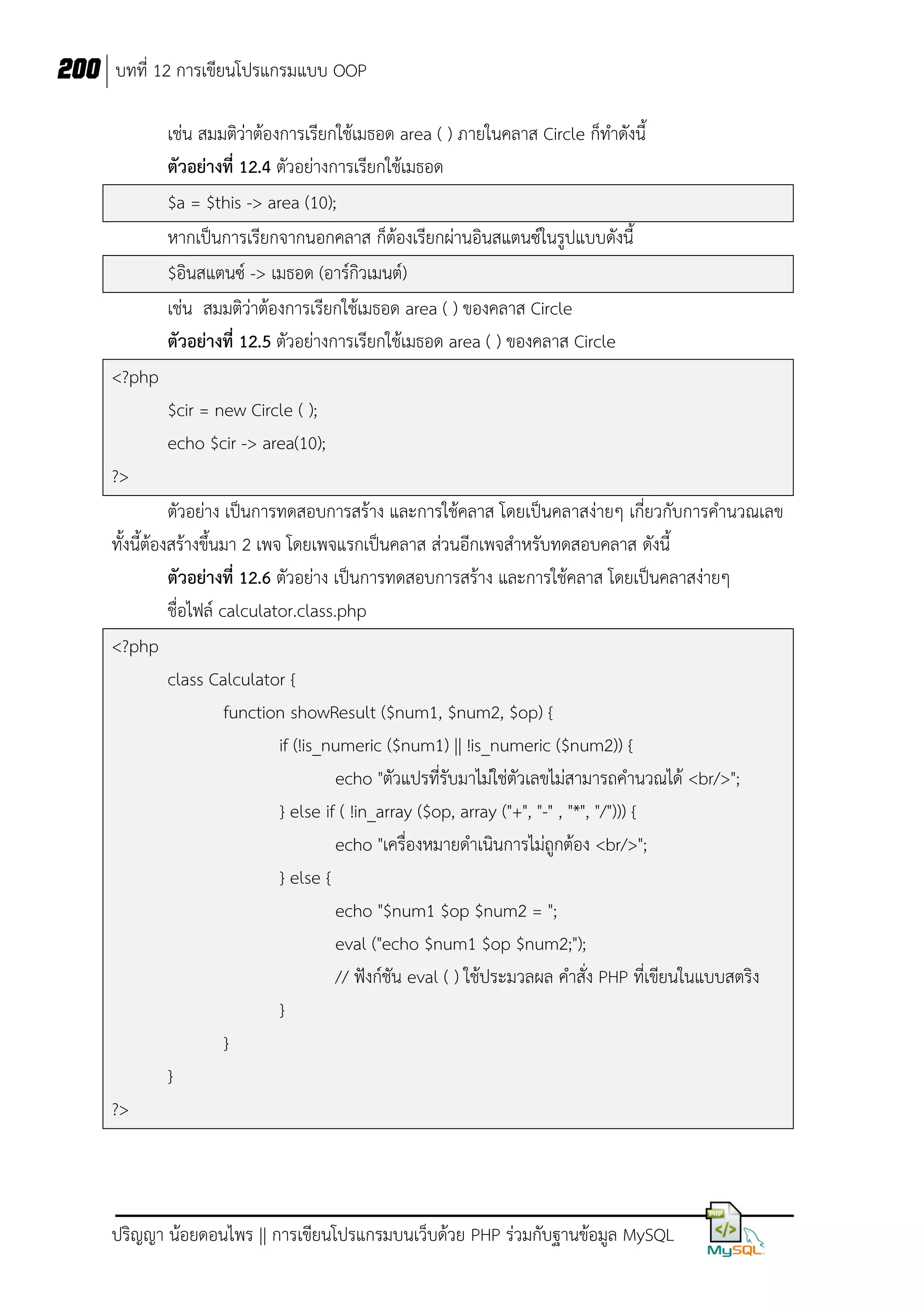 200 บทที่ 12 การเขียนโปรแกรมแบบ OOP
เช่น สมมติว่าต้องการเรียกใช้เมธอด area ( ) ภายในคลาส Circle ก็ทาดังนี้
ตัวอย่างที่ 12.4 ตัวอย่างการเรียกใช้เมธอด
$a = $this -> area (10);
หากเป็นการเรียกจากนอกคลาส ก็ต้องเรียกผ่านอินสแตนซ์ในรูปแบบดังนี้
$อินสแตนซ์ -> เมธอด (อาร์กิวเมนต์)
เช่น สมมติว่าต้องการเรียกใช้เมธอด area ( ) ของคลาส Circle
ตัวอย่างที่ 12.5 ตัวอย่างการเรียกใช้เมธอด area ( ) ของคลาส Circle
<?php
$cir = new Circle ( );
echo $cir -> area(10);
?>
ตัวอย่าง เป็นการทดสอบการสร้าง และการใช้คลาส โดยเป็นคลาสง่ายๆ เกี่ยวกับการคานวณเลข
ทั้งนี้ต้องสร้างขึ้นมา 2 เพจ โดยเพจแรกเป็นคลาส ส่วนอีกเพจสาหรับทดสอบคลาส ดังนี้
ตัวอย่างที่ 12.6 ตัวอย่าง เป็นการทดสอบการสร้าง และการใช้คลาส โดยเป็นคลาสง่ายๆ
ชื่อไฟล์ calculator.class.php
<?php
class Calculator {
function showResult ($num1, $num2, $op) {
if (!is_numeric ($num1) || !is_numeric ($num2)) {
echo "ตัวแปรที่รับมาไม่ใช่ตัวเลขไม่สามารถคานวณได้ <br/>";
} else if ( !in_array ($op, array ("+", "-" , "*", "/"))) {
echo "เครื่องหมายดาเนินการไม่ถูกต้อง <br/>";
} else {
echo "$num1 $op $num2 = ";
eval ("echo $num1 $op $num2;");
// ฟังก์ชัน eval ( ) ใช้ประมวลผล คาสั่ง PHP ที่เขียนในแบบสตริง
}
}
}
?>

ปริญญา น้อยดอนไพร || การเขียนโปรแกรมบนเว็บด้วย PHP ร่วมกับฐานข้อมูล MySQL

 