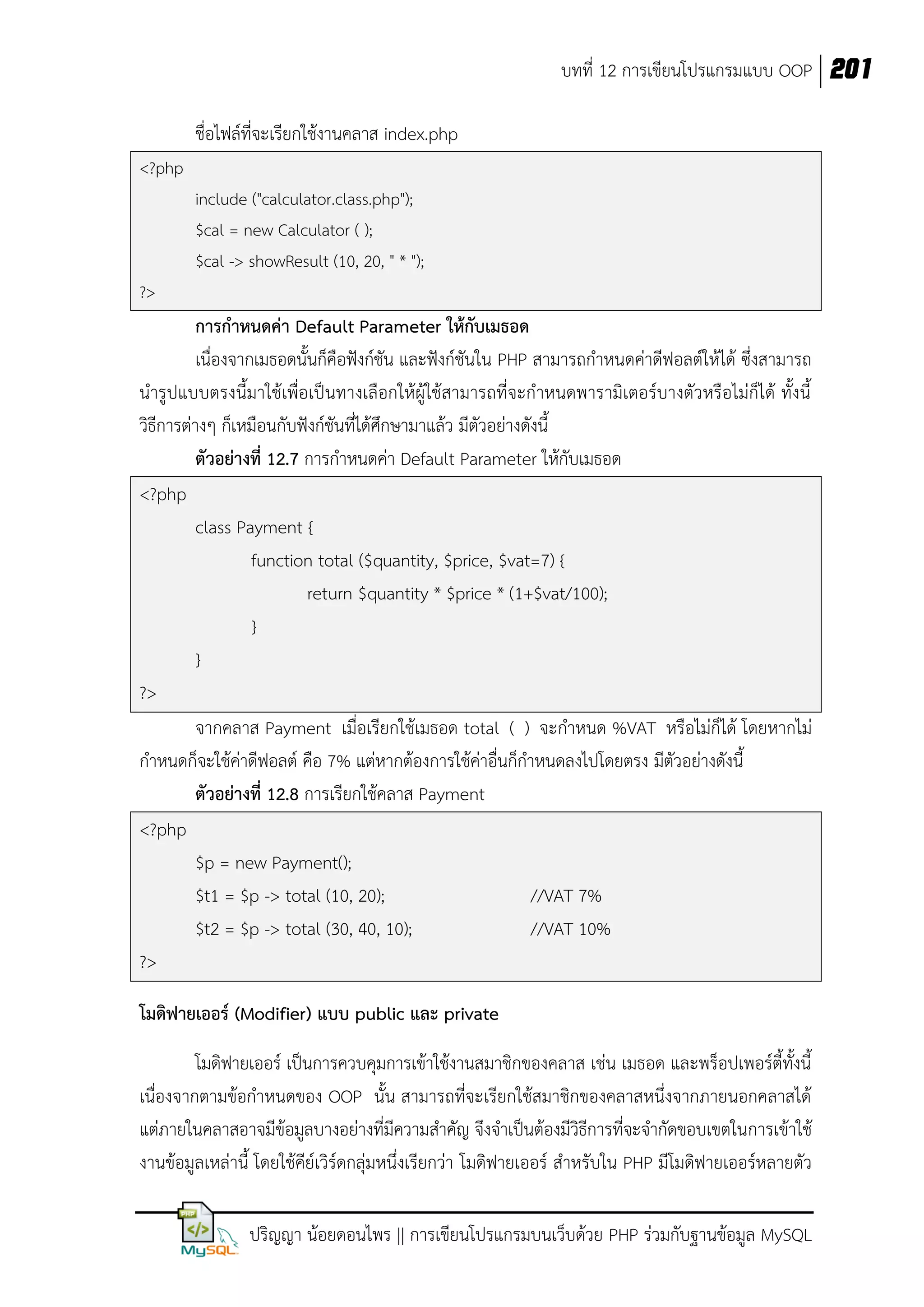บทที่ 12 การเขียนโปรแกรมแบบ OOP 201
ชื่อไฟล์ที่จะเรียกใช้งานคลาส index.php
<?php
include ("calculator.class.php");
$cal = new Calculator ( );
$cal -> showResult (10, 20, " * ");
?>

การกาหนดค่า Default Parameter ให้กับเมธอด
เนื่องจากเมธอดนั้นก็คือฟังก์ชัน และฟังก์ชันใน PHP สามารถกาหนดค่าดีฟอลต์ให้ได้ ซึ่งสามารถ
นารูปแบบตรงนี้มาใช้เพื่อเป็นทางเลือกให้ผู้ใช้สามารถที่จะกาหนดพารามิเตอร์บางตัวหรือไม่ก็ได้ ทั้งนี้
วิธีการต่างๆ ก็เหมือนกับฟังก์ชันที่ได้ศึกษามาแล้ว มีตัวอย่างดังนี้
ตัวอย่างที่ 12.7 การกาหนดค่า Default Parameter ให้กบเมธอด
ั
<?php
class Payment {
function total ($quantity, $price, $vat=7) {
return $quantity * $price * (1+$vat/100);
}
}
?>
จากคลาส Payment เมื่อเรียกใช้เมธอด total ( ) จะกาหนด %VAT หรือไม่ก็ได้ โดยหากไม่
กาหนดก็จะใช้ค่าดีฟอลต์ คือ 7% แต่หากต้องการใช้ค่าอื่นก็กาหนดลงไปโดยตรง มีตัวอย่างดังนี้
ตัวอย่างที่ 12.8 การเรียกใช้คลาส Payment
<?php
$p = new Payment();
$t1 = $p -> total (10, 20);
//VAT 7%
$t2 = $p -> total (30, 40, 10);
//VAT 10%
?>
โมดิฟายเออร์ (Modifier) แบบ public และ private
โมดิฟายเออร์ เป็นการควบคุมการเข้าใช้งานสมาชิกของคลาส เช่น เมธอด และพร็อปเพอร์ตี้ทั้งนี้
เนื่องจากตามข้อกาหนดของ OOP นั้น สามารถที่จะเรียกใช้สมาชิกของคลาสหนึ่งจากภายนอกคลาสได้
แต่ภายในคลาสอาจมีข้อมูลบางอย่างที่มีความสาคัญ จึงจาเป็นต้องมีวิธีการที่จะจากัดขอบเขตในการเข้าใช้
งานข้อมูลเหล่านี้ โดยใช้คีย์เวิร์ดกลุ่มหนึ่งเรียกว่า โมดิฟายเออร์ สาหรับใน PHP มีโมดิฟายเออร์หลายตัว
ปริญญา น้อยดอนไพร || การเขียนโปรแกรมบนเว็บด้วย PHP ร่วมกับฐานข้อมูล MySQL

 