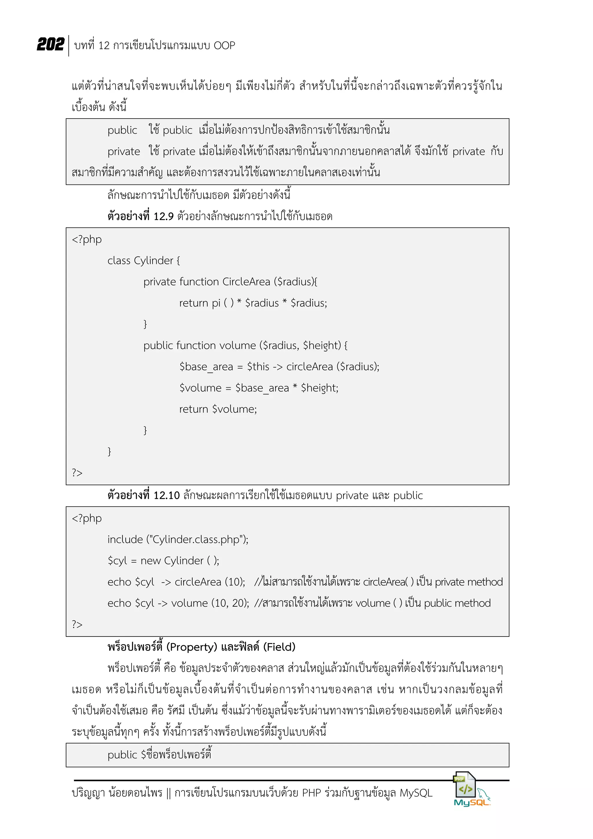 202 บทที่ 12 การเขียนโปรแกรมแบบ OOP
แต่ตัว ที่น่ าสนใจที่จ ะพบเห็น ได้บ่ อยๆ มีเพียงไม่กี่ตัว ส าหรับในที่นี้จะกล่ าวถึงเฉพาะตัว ที่ควรรู้จักใน
เบื้องต้น ดังนี้
public ใช้ public เมื่อไม่ต้องการปกป้องสิทธิการเข้าใช้สมาชิกนั้น
private ใช้ private เมื่อไม่ต้องให้เข้าถึงสมาชิกนั้นจากภายนอกคลาสได้ จึงมักใช้ private กับ
สมาชิกที่มีความสาคัญ และต้องการสงวนไว้ใช้เฉพาะภายในคลาสเองเท่านั้น
ลักษณะการนาไปใช้กับเมธอด มีตัวอย่างดังนี้
ตัวอย่างที่ 12.9 ตัวอย่างลักษณะการนาไปใช้กับเมธอด
<?php
class Cylinder {
private function CircleArea ($radius){
return pi ( ) * $radius * $radius;
}
public function volume ($radius, $height) {
$base_area = $this -> circleArea ($radius);
$volume = $base_area * $height;
return $volume;
}
}
?>
ตัวอย่างที่ 12.10 ลักษณะผลการเรียกใช้ใช้เมธอดแบบ private และ public
<?php
include ("Cylinder.class.php");
$cyl = new Cylinder ( );
echo $cyl -> circleArea (10); //ไม่สามารถใช้งานได้เพราะ circleArea( ) เป็น private method
echo $cyl -> volume (10, 20); //สามารถใช้งานได้เพราะ volume ( ) เป็น public method
?>
พร็อปเพอร์ตี้ (Property) และฟิลด์ (Field)
พร็อปเพอร์ตี้ คือ ข้อมูลประจาตัวของคลาส ส่วนใหญ่แล้วมักเป็นข้อมูลที่ต้องใช้ร่วมกันในหลายๆ
เมธอด หรื อ ไม่ ก็ เ ป็ น ข้ อ มู ล เบื้ อ งต้ น ที่ จ าเป็ น ต่ อ การท างานของคลาส เช่ น หากเป็ น วงกลมข้ อ มู ล ที่
จาเป็นต้องใช้เสมอ คือ รัศมี เป็นต้น ซึ่งแม้ว่าข้อมูลนี้จะรับผ่านทางพารามิเตอร์ของเมธอดได้ แต่ก็จะต้อง
ระบุข้อมูลนี้ทุกๆ ครั้ง ทั้งนี้การสร้างพร็อปเพอร์ตี้มีรูปแบบดังนี้
public $ชื่อพร็อปเพอร์ตี้
ปริญญา น้อยดอนไพร || การเขียนโปรแกรมบนเว็บด้วย PHP ร่วมกับฐานข้อมูล MySQL

 