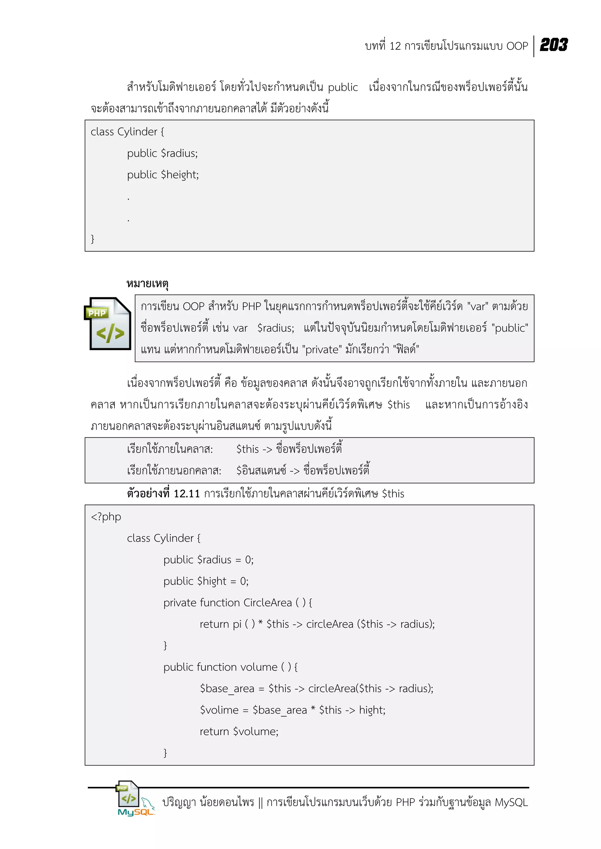 บทที่ 12 การเขียนโปรแกรมแบบ OOP 203
สาหรับโมดิฟายเออร์ โดยทั่วไปจะกาหนดเป็น public เนื่องจากในกรณีของพร็อปเพอร์ตี้นั้น
จะต้องสามารถเข้าถึงจากภายนอกคลาสได้ มีตัวอย่างดังนี้
class Cylinder {
public $radius;
public $height;
.
.
}
หมายเหตุ
การเขียน OOP สาหรับ PHP ในยุคแรกการกาหนดพร็อปเพอร์ตี้จะใช้คีย์เวิร์ด "var" ตามด้วย
ชื่อพร็อปเพอร์ตี้ เช่น var $radius; แต่ในปัจจุบันนิยมกาหนดโดยโมดิฟายเออร์ "public"
แทน แต่หากกาหนดโมดิฟายเออร์เป็น "private" มักเรียกว่า "ฟิลด์"
เนื่องจากพร็อปเพอร์ตี้ คือ ข้อมูลของคลาส ดังนั้นจึงอาจถูกเรียกใช้จากทั้งภายใน และภายนอก
คลาส หากเป็นการเรียกภายในคลาสจะต้องระบุผ่านคีย์เวิร์ดพิเศษ $this และหากเป็นการอ้างอิง
ภายนอกคลาสจะต้องระบุผ่านอินสแตนซ์ ตามรูปแบบดังนี้
เรียกใช้ภายในคลาส: $this -> ชื่อพร็อปเพอร์ตี้
เรียกใช้ภายนอกคลาส: $อินสแตนซ์ -> ชื่อพร็อปเพอร์ตี้
ตัวอย่างที่ 12.11 การเรียกใช้ภายในคลาสผ่านคีย์เวิร์ดพิเศษ $this
<?php
class Cylinder {
public $radius = 0;
public $hight = 0;
private function CircleArea ( ) {
return pi ( ) * $this -> circleArea ($this -> radius);
}
public function volume ( ) {
$base_area = $this -> circleArea($this -> radius);
$volime = $base_area * $this -> hight;
return $volume;
}
ปริญญา น้อยดอนไพร || การเขียนโปรแกรมบนเว็บด้วย PHP ร่วมกับฐานข้อมูล MySQL

 