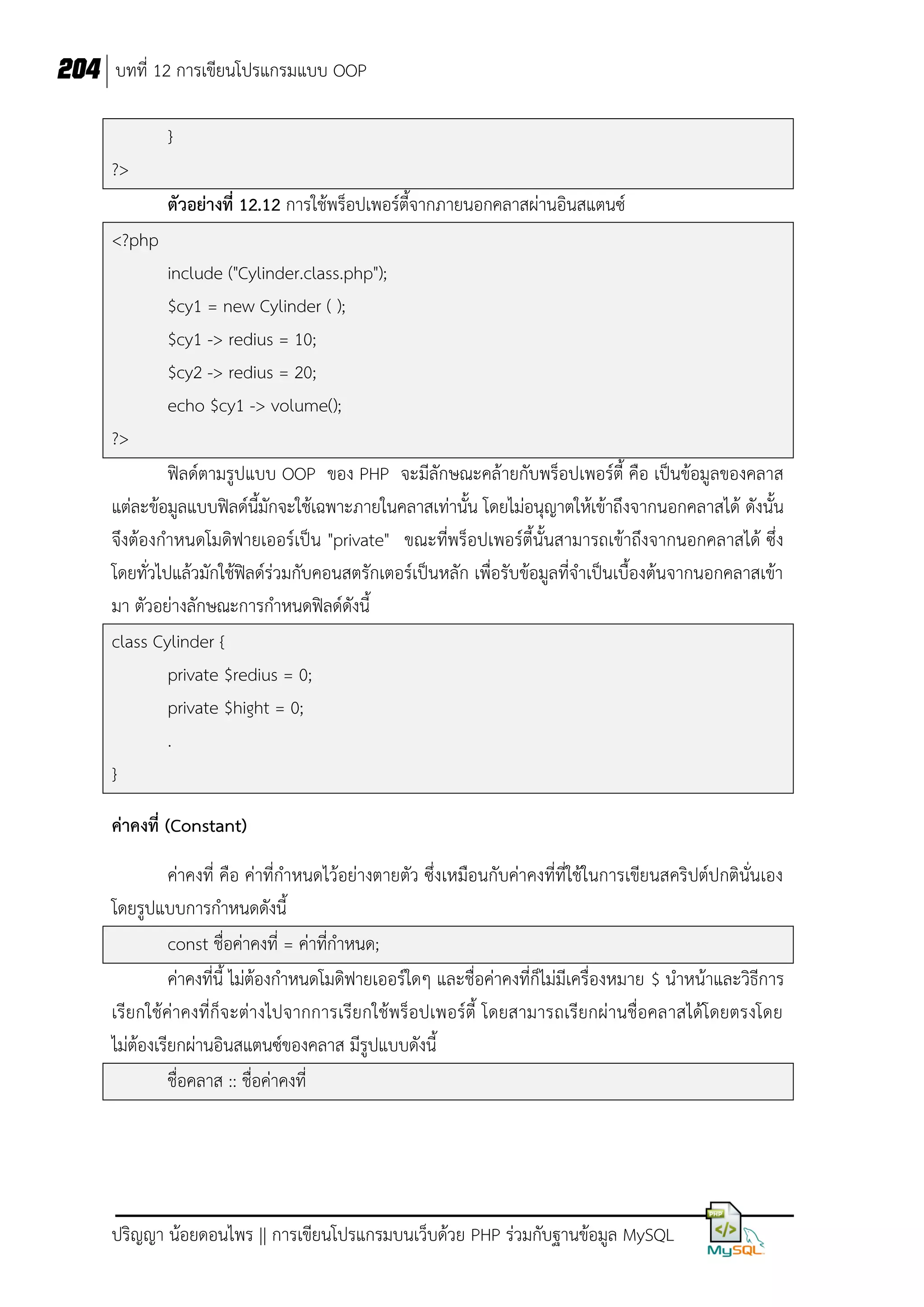 204 บทที่ 12 การเขียนโปรแกรมแบบ OOP
}
?>
ตัวอย่างที่ 12.12 การใช้พร็อปเพอร์ตี้จากภายนอกคลาสผ่านอินสแตนซ์
<?php
include ("Cylinder.class.php");
$cy1 = new Cylinder ( );
$cy1 -> redius = 10;
$cy2 -> redius = 20;
echo $cy1 -> volume();
?>
ฟิลด์ตามรูปแบบ OOP ของ PHP จะมีลักษณะคล้ายกับพร็อปเพอร์ตี้ คือ เป็นข้อมูลของคลาส
แต่ละข้อมูลแบบฟิลด์นี้มักจะใช้เฉพาะภายในคลาสเท่านั้น โดยไม่อนุญาตให้เข้าถึงจากนอกคลาสได้ ดังนั้น
จึงต้องกาหนดโมดิฟายเออร์เป็น "private" ขณะที่พร็อปเพอร์ตี้นั้นสามารถเข้าถึงจากนอกคลาสได้ ซึ่ง
โดยทั่วไปแล้วมักใช้ฟิลด์ร่วมกับคอนสตรักเตอร์เป็นหลัก เพื่อรับข้อมูลที่จาเป็นเบื้องต้นจากนอกคลาสเข้า
มา ตัวอย่างลักษณะการกาหนดฟิลด์ดังนี้
class Cylinder {
private $redius = 0;
private $hight = 0;
.
}
ค่าคงที่ (Constant)
ค่าคงที่ คือ ค่าที่กาหนดไว้อย่างตายตัว ซึ่งเหมือนกับค่าคงที่ที่ใช้ในการเขียนสคริปต์ปกตินั่นเอง
โดยรูปแบบการกาหนดดังนี้
const ชื่อค่าคงที่ = ค่าที่กาหนด;
ค่าคงที่นี้ ไม่ต้องกาหนดโมดิฟายเออร์ใดๆ และชื่อค่าคงที่ก็ไม่มีเครื่องหมาย $ นาหน้าและวิธีการ
เรียกใช้ค่าคงที่ก็จ ะต่างไปจากการเรียกใช้พร็อปเพอร์ตี้ โดยสามารถเรียกผ่านชื่อคลาสได้โดยตรงโดย
ไม่ต้องเรียกผ่านอินสแตนซ์ของคลาส มีรูปแบบดังนี้
ชื่อคลาส :: ชื่อค่าคงที่

ปริญญา น้อยดอนไพร || การเขียนโปรแกรมบนเว็บด้วย PHP ร่วมกับฐานข้อมูล MySQL

 
