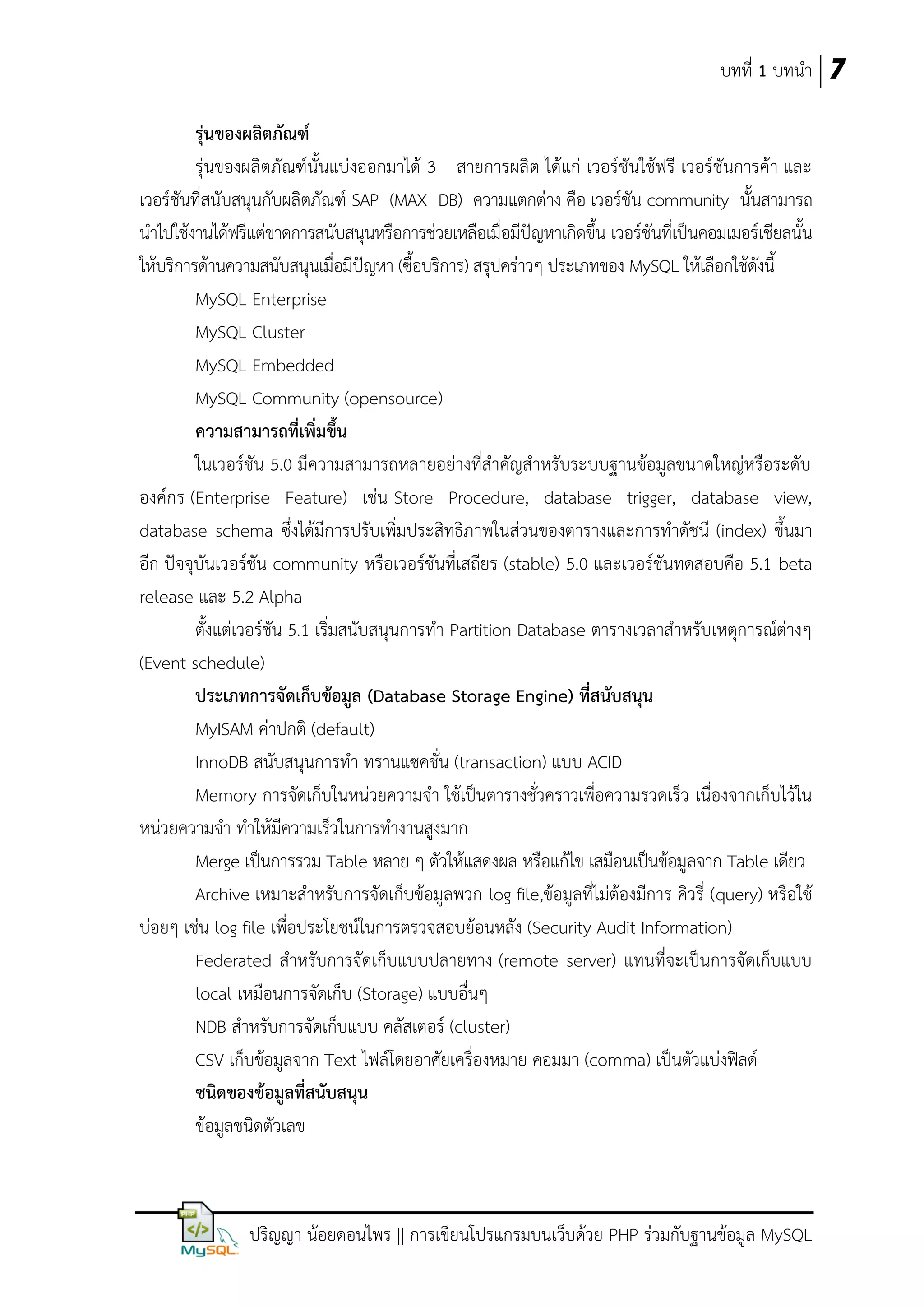 บทที่ 1 บทนา 7
รุ่นของผลิตภัณฑ์
รุ่นของผลิตภัณฑ์นั้นแบ่งออกมาได้ 3 สายการผลิ ต ได้แก่ เวอร์ชันใช้ฟรี เวอร์ชันการค้า และ
เวอร์ชันที่สนับสนุนกับผลิตภัณฑ์ SAP (MAX DB) ความแตกต่าง คือ เวอร์ชัน community นั้นสามารถ
นาไปใช้งานได้ฟรีแต่ขาดการสนับสนุนหรือการช่วยเหลือเมื่อมีปัญหาเกิดขึ้น เวอร์ชันที่เป็นคอมเมอร์เชียลนั้น
ให้บริการด้านความสนับสนุนเมื่อมีปัญหา (ซื้อบริการ) สรุปคร่าวๆ ประเภทของ MySQL ให้เลือกใช้ดังนี้
MySQL Enterprise
MySQL Cluster
MySQL Embedded
MySQL Community (opensource)
ควำมสำมำรถที่เพิ่มขึ้น
ในเวอร์ชัน 5.0 มีความสามารถหลายอย่างที่สาคัญสาหรับระบบฐานข้อมูลขนาดใหญ่หรือระดับ
องค์กร (Enterprise Feature) เช่น Store Procedure, database trigger, database view,
database schema ซึ่งได้มีการปรับเพิ่มประสิทธิภาพในส่วนของตารางและการทาดัชนี (index) ขึ้นมา
อีก ปัจจุบันเวอร์ชัน community หรือเวอร์ชันที่เสถียร (stable) 5.0 และเวอร์ชันทดสอบคือ 5.1 beta
release และ 5.2 Alpha
ตั้งแต่เวอร์ชัน 5.1 เริ่มสนับสนุนการทา Partition Database ตารางเวลาสาหรับเหตุการณ์ต่างๆ
(Event schedule)
ประเภทกำรจัดเก็บข้อมูล (Database Storage Engine) ที่สนับสนุน
MyISAM ค่าปกติ (default)
InnoDB สนับสนุนการทา ทรานแซคชั่น (transaction) แบบ ACID
Memory การจัดเก็บในหน่วยความจา ใช้เป็นตารางชั่วคราวเพื่อความรวดเร็ว เนื่องจากเก็บไว้ใน
หน่วยความจา ทาให้มีความเร็วในการทางานสูงมาก
Merge เป็นการรวม Table หลาย ๆ ตัวให้แสดงผล หรือแก้ไข เสมือนเป็นข้อมูลจาก Table เดียว
Archive เหมาะสาหรับการจัดเก็บข้อมูลพวก log file,ข้อมูลที่ไม่ต้องมีการ คิวรี่ (query) หรือใช้
บ่อยๆ เช่น log file เพื่อประโยชน์ในการตรวจสอบย้อนหลัง (Security Audit Information)
Federated สาหรับการจัดเก็บแบบปลายทาง (remote server) แทนที่จะเป็นการจัดเก็บแบบ
local เหมือนการจัดเก็บ (Storage) แบบอื่นๆ
NDB สาหรับการจัดเก็บแบบ คลัสเตอร์ (cluster)
CSV เก็บข้อมูลจาก Text ไฟล์โดยอาศัยเครื่องหมาย คอมมา (comma) เป็นตัวแบ่งฟิลด์
ชนิดของข้อมูลที่สนับสนุน
ข้อมูลชนิดตัวเลข

ปริญญา น้อยดอนไพร || การเขียนโปรแกรมบนเว็บด้วย PHP ร่วมกับฐานข้อมูล MySQL

 