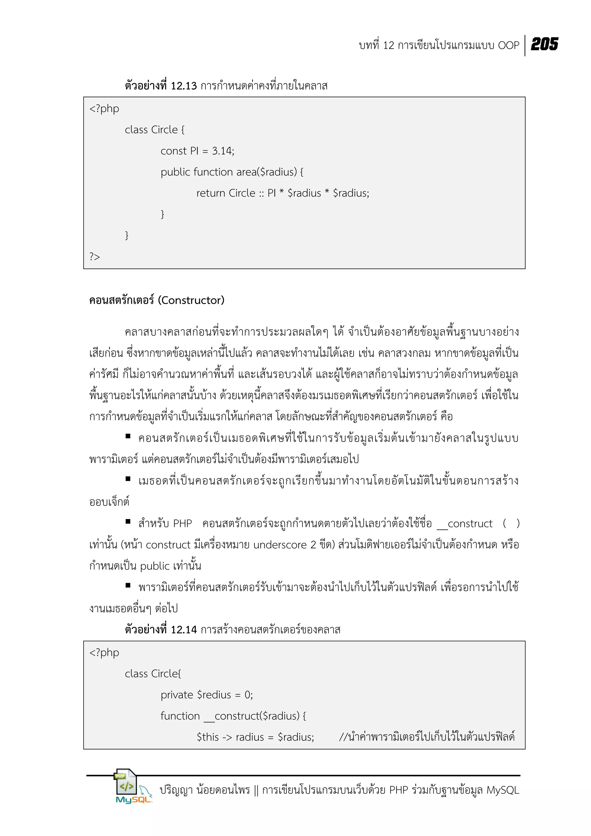 บทที่ 12 การเขียนโปรแกรมแบบ OOP 205
ตัวอย่างที่ 12.13 การกาหนดค่าคงทีภายในคลาส
่
<?php
class Circle {
const PI = 3.14;
public function area($radius) {
return Circle :: PI * $radius * $radius;
}
}
?>
คอนสตรักเตอร์ (Constructor)
คลาสบางคลาสก่อนที่จะทาการประมวลผลใดๆ ได้ จาเป็นต้องอาศัยข้อมูลพื้นฐานบางอย่าง
เสียก่อน ซึ่งหากขาดข้อมูลเหล่านี้ไปแล้ว คลาสจะทางานไม่ได้เลย เช่น คลาสวงกลม หากขาดข้อมูลที่เป็น
ค่ารัศมี ก็ไม่อาจคานวณหาค่าพื้นที่ และเส้นรอบวงได้ และผู้ใช้คลาสก็อาจไม่ทราบว่าต้องกาหนดข้อมูล
พื้นฐานอะไรให้แก่คลาสนั้นบ้าง ด้วยเหตุนี้คลาสจึงต้องมรเมธอดพิเศษที่เรียกว่าคอนสตรักเตอร์ เพื่อใช้ใน
การกาหนดข้อมูลที่จาเป็นเริ่มแรกให้แก่คลาส โดยลักษณะที่สาคัญของคอนสตรักเตอร์ คือ
 คอนสตรั ก เตอร์ เ ป็ น เมธอดพิ เ ศษที่ ใ ช้ ใ นการรั บ ข้ อ มู ล เริ่ ม ต้ น เข้ า มายั ง คลาสในรู ป แบบ
พารามิเตอร์ แต่คอนสตรักเตอร์ไม่จาเป็นต้องมีพารามิเตอร์เสมอไป
 เมธอดที่ เ ป็ น คอนสตรั ก เตอร์ จ ะถู ก เรี ย กขึ้ น มาท างานโดยอั ต โนมั ติ ใ นขั้ น ตอนการสร้ า ง
ออบเจ็กต์
 สาหรับ PHP คอนสตรักเตอร์จะถูกกาหนดตายตัวไปเลยว่าต้องใช้ชื่อ __construct ( )
เท่านั้น (หน้า construct มีเครื่องหมาย underscore 2 ขีด) ส่วนโมดิฟายเออร์ไม่จาเป็นต้องกาหนด หรือ
กาหนดเป็น public เท่านั้น
 พารามิเตอร์ที่คอนสตรักเตอร์รับเข้ามาจะต้องนาไปเก็บไว้ในตัวแปรฟิลด์ เพื่อรอการนาไปใช้
งานเมธอดอื่นๆ ต่อไป
ตัวอย่างที่ 12.14 การสร้างคอนสตรักเตอร์ของคลาส
<?php
class Circle{
private $redius = 0;
function __construct($radius) {
$this -> radius = $radius;
//นาค่าพารามิเตอร์ไปเก็บไว้ในตัวแปรฟิลด์
ปริญญา น้อยดอนไพร || การเขียนโปรแกรมบนเว็บด้วย PHP ร่วมกับฐานข้อมูล MySQL

 