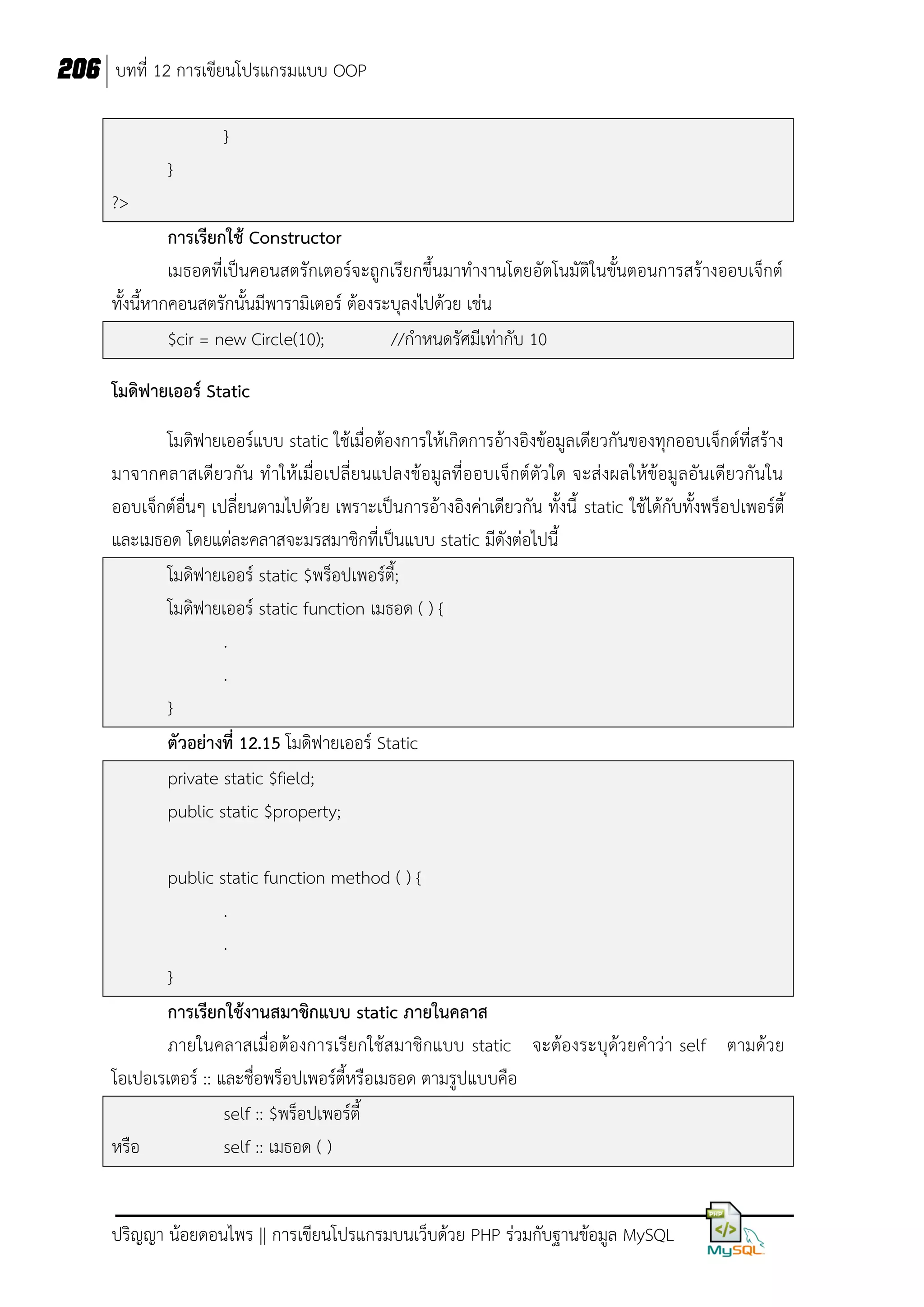 206 บทที่ 12 การเขียนโปรแกรมแบบ OOP
}
}
?>
การเรียกใช้ Constructor
เมธอดที่เป็นคอนสตรักเตอร์จะถูกเรียกขึ้นมาทางานโดยอัตโนมัติในขั้นตอนการสร้างออบเจ็กต์
ทั้งนี้หากคอนสตรักนั้นมีพารามิเตอร์ ต้องระบุลงไปด้วย เช่น
$cir = new Circle(10);
//กาหนดรัศมีเท่ากับ 10
โมดิฟายเออร์ Static
โมดิฟายเออร์แบบ static ใช้เมื่อต้องการให้เกิดการอ้างอิงข้อมูลเดียวกันของทุกออบเจ็กต์ที่สร้าง
มาจากคลาสเดียวกัน ทาให้เมื่อเปลี่ย นแปลงข้อมูลที่ออบเจ็กต์ตัว ใด จะส่ งผลให้ข้อมูลอันเดียวกันใน
ออบเจ็กต์อื่นๆ เปลี่ยนตามไปด้วย เพราะเป็นการอ้างอิงค่าเดียวกัน ทั้งนี้ static ใช้ได้กับทั้งพร็อปเพอร์ตี้
และเมธอด โดยแต่ละคลาสจะมรสมาชิกที่เป็นแบบ static มีดังต่อไปนี้
โมดิฟายเออร์ static $พร็อปเพอร์ตี้;
โมดิฟายเออร์ static function เมธอด ( ) {
.
.
}
ตัวอย่างที่ 12.15 โมดิฟายเออร์ Static
private static $field;
public static $property;
public static function method ( ) {
.
.
}
การเรียกใช้งานสมาชิกแบบ static ภายในคลาส
ภายในคลาสเมื่อต้องการเรียกใช้สมาชิกแบบ static จะต้องระบุด้วยคาว่า self ตามด้วย
โอเปอเรเตอร์ :: และชื่อพร็อปเพอร์ตี้หรือเมธอด ตามรูปแบบคือ
self :: $พร็อปเพอร์ตี้
หรือ
self :: เมธอด ( )
ปริญญา น้อยดอนไพร || การเขียนโปรแกรมบนเว็บด้วย PHP ร่วมกับฐานข้อมูล MySQL

 