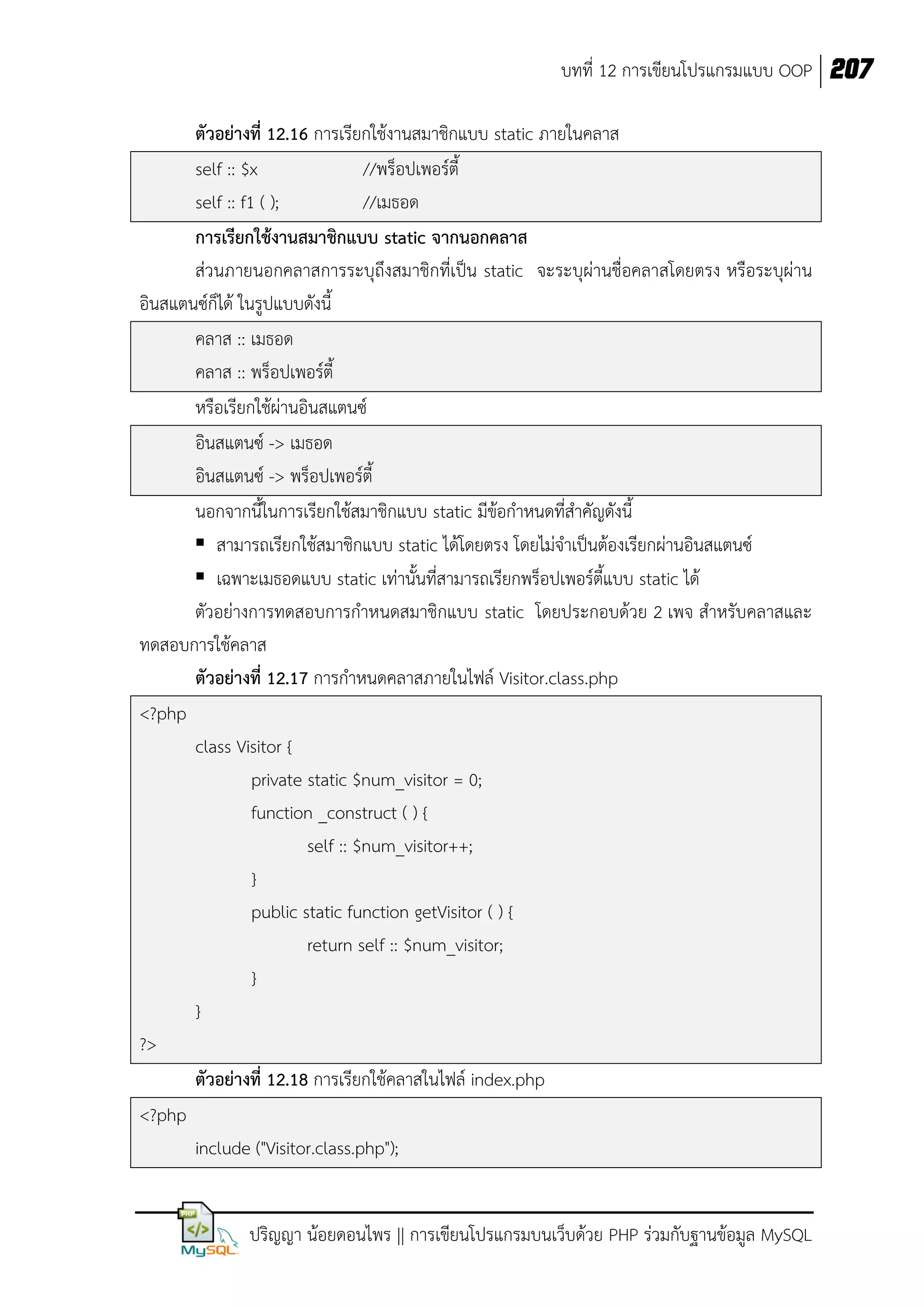 บทที่ 12 การเขียนโปรแกรมแบบ OOP 207
ตัวอย่างที่ 12.16 การเรียกใช้งานสมาชิกแบบ static ภายในคลาส
self :: $x
//พร็อปเพอร์ตี้
self :: f1 ( );
//เมธอด
การเรียกใช้งานสมาชิกแบบ static จากนอกคลาส
ส่วนภายนอกคลาสการระบุถึงสมาชิกที่เป็น static จะระบุผ่านชื่อคลาสโดยตรง หรือระบุผ่าน
อินสแตนซ์ก็ได้ ในรูปแบบดังนี้
คลาส :: เมธอด
คลาส :: พร็อปเพอร์ตี้
หรือเรียกใช้ผ่านอินสแตนซ์
อินสแตนซ์ -> เมธอด
อินสแตนซ์ -> พร็อปเพอร์ตี้
นอกจากนี้ในการเรียกใช้สมาชิกแบบ static มีข้อกาหนดที่สาคัญดังนี้
 สามารถเรียกใช้สมาชิกแบบ static ได้โดยตรง โดยไม่จาเป็นต้องเรียกผ่านอินสแตนซ์
 เฉพาะเมธอดแบบ static เท่านั้นที่สามารถเรียกพร็อปเพอร์ตี้แบบ static ได้
ตัวอย่างการทดสอบการกาหนดสมาชิกแบบ static โดยประกอบด้วย 2 เพจ สาหรับคลาสและ
ทดสอบการใช้คลาส
ตัวอย่างที่ 12.17 การกาหนดคลาสภายในไฟล์ Visitor.class.php
<?php
class Visitor {
private static $num_visitor = 0;
function _construct ( ) {
self :: $num_visitor++;
}
public static function getVisitor ( ) {
return self :: $num_visitor;
}
}
?>
ตัวอย่างที่ 12.18 การเรียกใช้คลาสในไฟล์ index.php
<?php
include ("Visitor.class.php");
ปริญญา น้อยดอนไพร || การเขียนโปรแกรมบนเว็บด้วย PHP ร่วมกับฐานข้อมูล MySQL

 