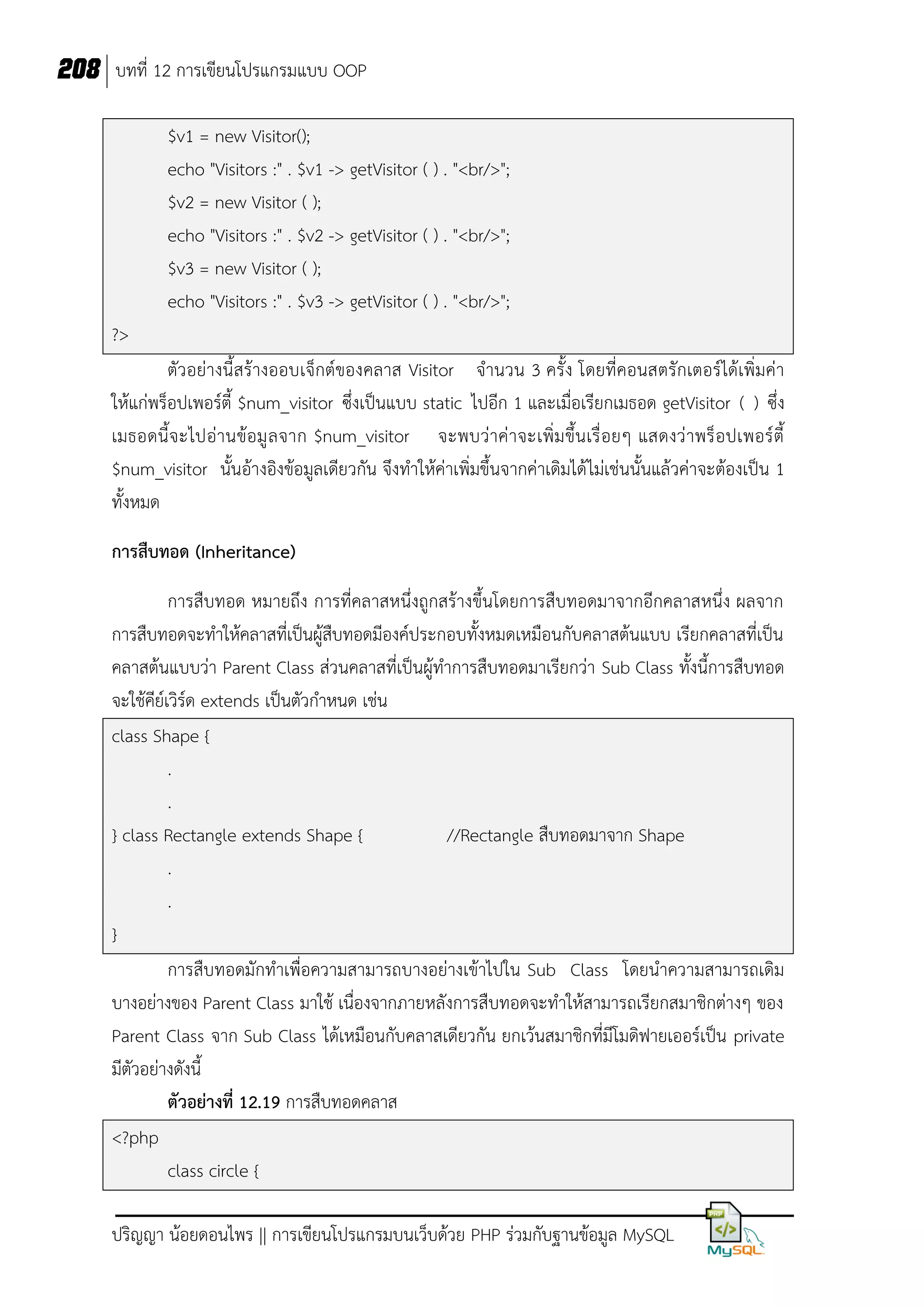 208 บทที่ 12 การเขียนโปรแกรมแบบ OOP
$v1 = new Visitor();
echo "Visitors :" . $v1 -> getVisitor ( ) . "<br/>";
$v2 = new Visitor ( );
echo "Visitors :" . $v2 -> getVisitor ( ) . "<br/>";
$v3 = new Visitor ( );
echo "Visitors :" . $v3 -> getVisitor ( ) . "<br/>";
?>
ตัวอย่างนี้ สร้างออบเจ็กต์ของคลาส Visitor จานวน 3 ครั้ง โดยที่คอนสตรักเตอร์ได้เพิ่มค่า
ให้แก่พร็อปเพอร์ตี้ $num_visitor ซึ่งเป็นแบบ static ไปอีก 1 และเมื่อเรียกเมธอด getVisitor ( ) ซึ่ง
เมธอดนี้ จ ะไปอ่านข้อมู ล จาก $num_visitor จะพบว่าค่ าจะเพิ่ม ขึ้นเรื่ อยๆ แสดงว่ าพร็ อปเพอร์ ตี้
$num_visitor นั้นอ้างอิงข้อมูลเดียวกัน จึงทาให้ค่าเพิ่มขึ้นจากค่าเดิมได้ ไม่เช่นนั้นแล้วค่าจะต้องเป็น 1
ทั้งหมด
การสืบทอด (Inheritance)
การสืบทอด หมายถึง การที่คลาสหนึ่งถูกสร้างขึ้นโดยการสืบทอดมาจากอีกคลาสหนึ่ง ผลจาก
การสืบทอดจะทาให้คลาสที่เป็นผู้สืบทอดมีองค์ประกอบทั้งหมดเหมือนกับคลาสต้นแบบ เรียกคลาสที่เป็น
คลาสต้นแบบว่า Parent Class ส่วนคลาสที่เป็นผู้ทาการสืบทอดมาเรียกว่า Sub Class ทั้งนี้การสืบทอด
จะใช้คีย์เวิร์ด extends เป็นตัวกาหนด เช่น
class Shape {
.
.
} class Rectangle extends Shape {
//Rectangle สืบทอดมาจาก Shape
.
.
}
การสืบทอดมักทาเพื่อความสามารถบางอย่างเข้าไปใน Sub Class โดยนาความสามารถเดิม
บางอย่างของ Parent Class มาใช้ เนื่องจากภายหลังการสืบทอดจะทาให้สามารถเรียกสมาชิกต่างๆ ของ
Parent Class จาก Sub Class ได้เหมือนกับคลาสเดียวกัน ยกเว้นสมาชิกที่มีโมดิฟายเออร์เป็น private
มีตัวอย่างดังนี้
ตัวอย่างที่ 12.19 การสืบทอดคลาส
<?php
class circle {
ปริญญา น้อยดอนไพร || การเขียนโปรแกรมบนเว็บด้วย PHP ร่วมกับฐานข้อมูล MySQL

 