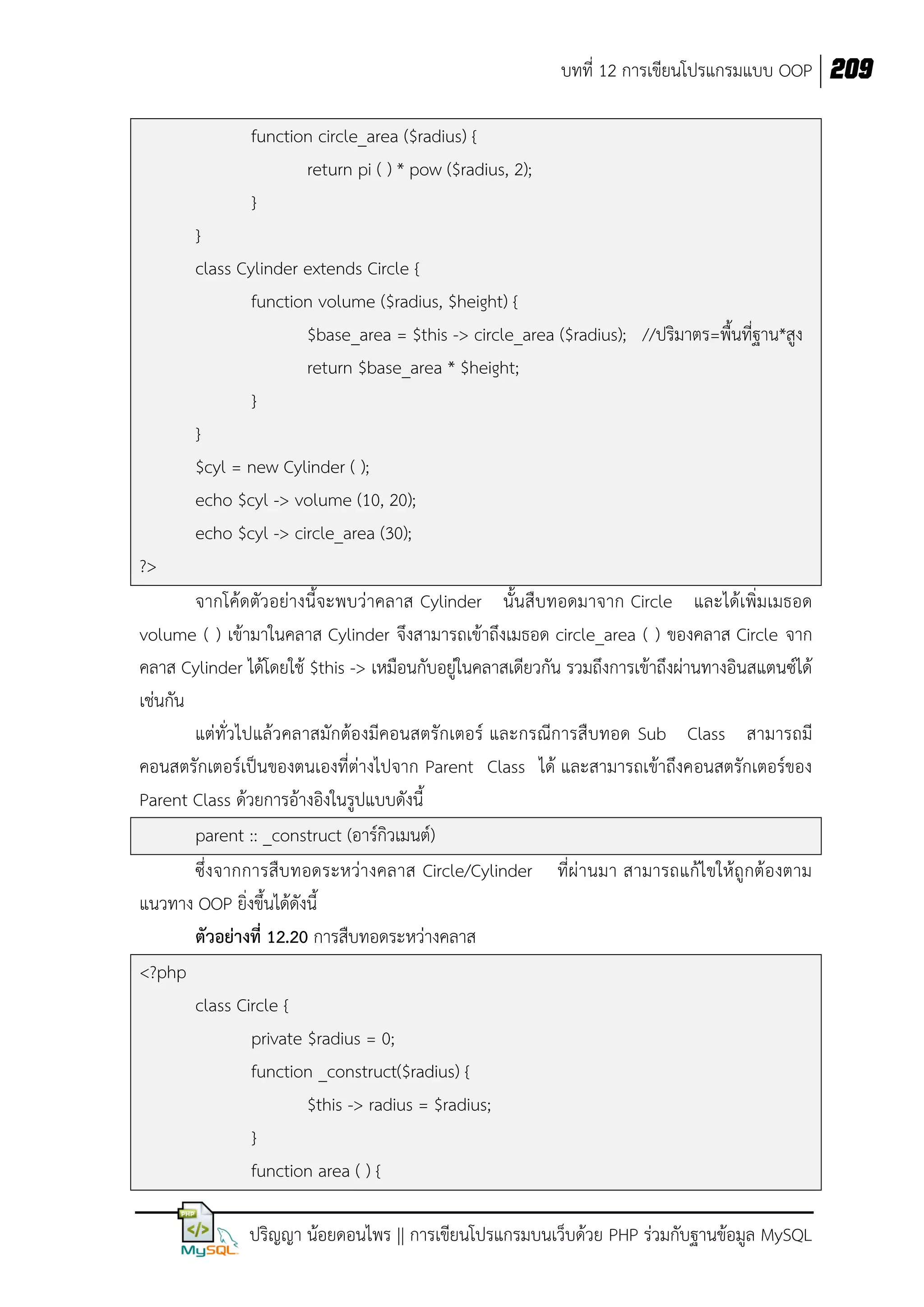 บทที่ 12 การเขียนโปรแกรมแบบ OOP 209
function circle_area ($radius) {
return pi ( ) * pow ($radius, 2);
}
}
class Cylinder extends Circle {
function volume ($radius, $height) {
$base_area = $this -> circle_area ($radius); //ปริมาตร=พื้นที่ฐาน*สูง
return $base_area * $height;
}
}
$cyl = new Cylinder ( );
echo $cyl -> volume (10, 20);
echo $cyl -> circle_area (30);
?>
จากโค้ดตัวอย่างนี้จะพบว่าคลาส Cylinder นั้นสืบทอดมาจาก Circle และได้เพิ่มเมธอด
volume ( ) เข้ามาในคลาส Cylinder จึงสามารถเข้าถึงเมธอด circle_area ( ) ของคลาส Circle จาก
คลาส Cylinder ได้โดยใช้ $this -> เหมือนกับอยู่ในคลาสเดียวกัน รวมถึงการเข้าถึงผ่านทางอินสแตนซ์ได้
เช่นกัน
แต่ทั่วไปแล้วคลาสมักต้องมีคอนสตรักเตอร์ และกรณีการสืบทอด Sub Class สามารถมี
คอนสตรักเตอร์เป็นของตนเองที่ต่างไปจาก Parent Class ได้ และสามารถเข้าถึงคอนสตรักเตอร์ของ
Parent Class ด้วยการอ้างอิงในรูปแบบดังนี้
parent :: _construct (อาร์กิวเมนต์)
ซึ่งจากการสืบ ทอดระหว่างคลาส Circle/Cylinder ที่ผ่ านมา สามารถแก้ไขให้ ถูกต้องตาม
แนวทาง OOP ยิ่งขึ้นได้ดังนี้
ตัวอย่างที่ 12.20 การสืบทอดระหว่างคลาส
<?php
class Circle {
private $radius = 0;
function _construct($radius) {
$this -> radius = $radius;
}
function area ( ) {
ปริญญา น้อยดอนไพร || การเขียนโปรแกรมบนเว็บด้วย PHP ร่วมกับฐานข้อมูล MySQL

 