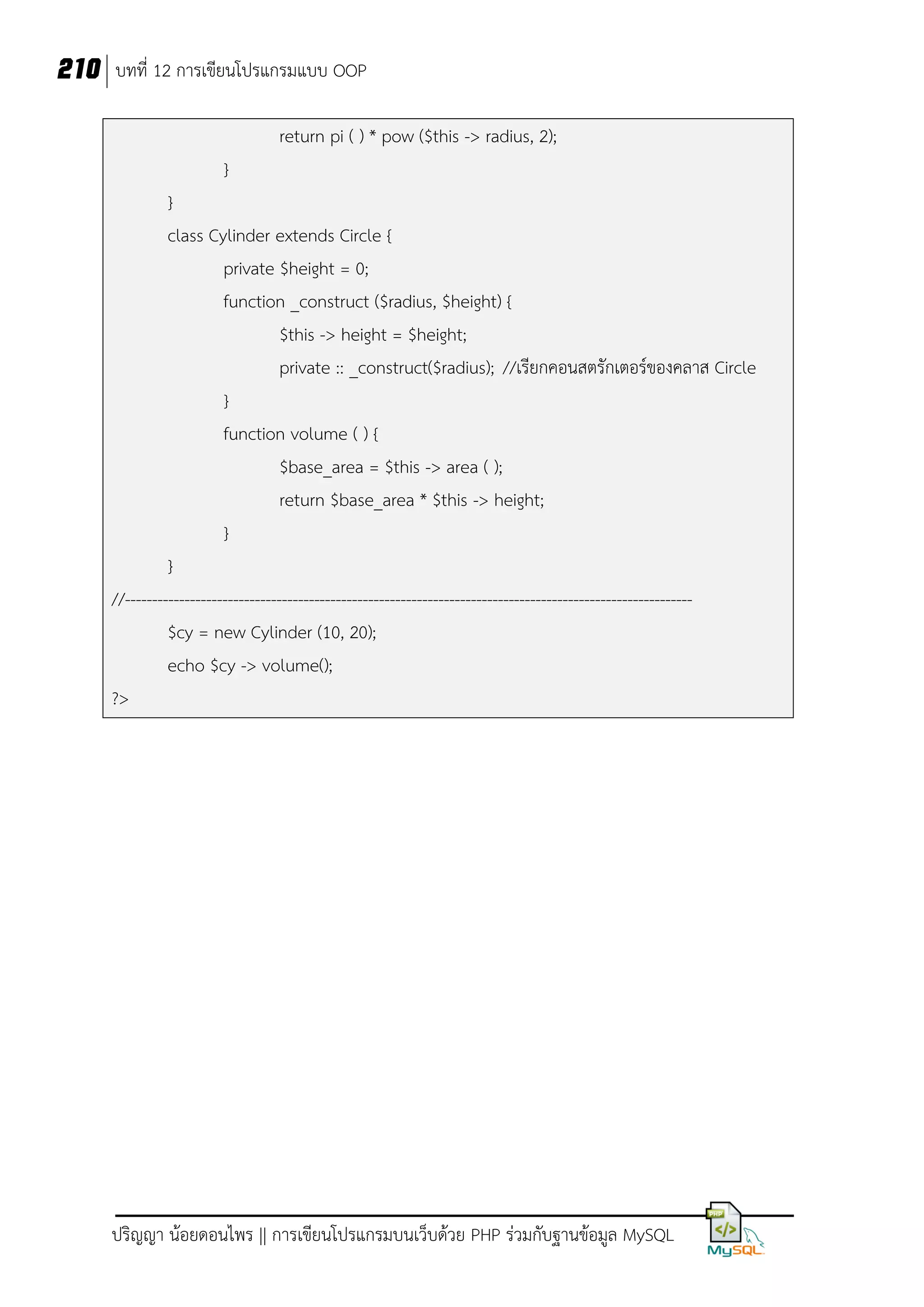 210 บทที่ 12 การเขียนโปรแกรมแบบ OOP
return pi ( ) * pow ($this -> radius, 2);
}
}
class Cylinder extends Circle {
private $height = 0;
function _construct ($radius, $height) {
$this -> height = $height;
private :: _construct($radius); //เรียกคอนสตรักเตอร์ของคลาส Circle
}
function volume ( ) {
$base_area = $this -> area ( );
return $base_area * $this -> height;
}
}
//--------------------------------------------------------------------------------------------------------$cy = new Cylinder (10, 20);
echo $cy -> volume();
?>

ปริญญา น้อยดอนไพร || การเขียนโปรแกรมบนเว็บด้วย PHP ร่วมกับฐานข้อมูล MySQL

 