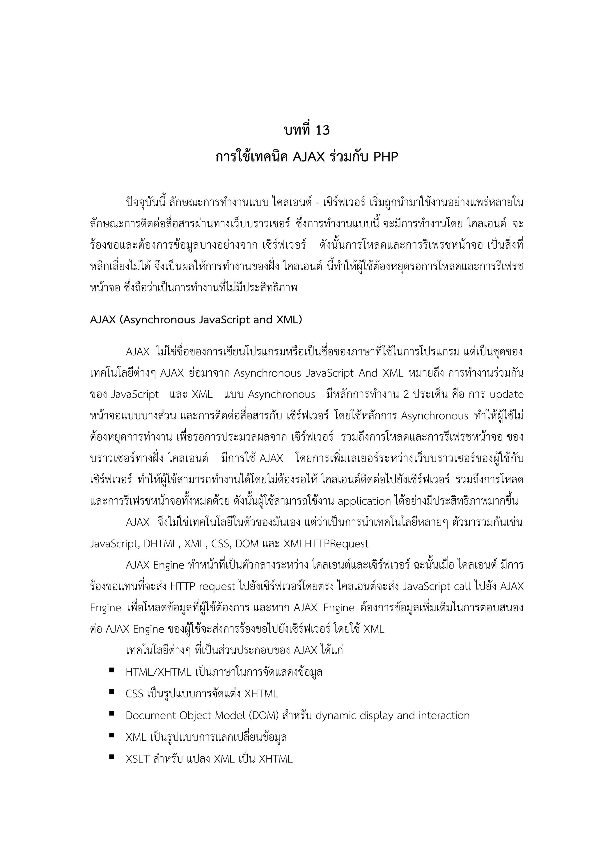 บทที่ 13
การใช้เทคนิค AJAX ร่วมกับ PHP
ปัจจุบันนี้ ลักษณะการทางานแบบ ไคลเอนต์ - เซิร์ฟเวอร์ เริ่มถูกนามาใช้งานอย่างแพร่หลายใน
ลักษณะการติดต่อสื่อสารผ่านทางเว็บบราวเซอร์ ซึ่งการทางานแบบนี้ จะมีการทางานโดย ไคลเอนต์ จะ
ร้องขอและต้องการข้อมูลบางอย่างจาก เซิร์ฟเวอร์ ดังนั้นการโหลดและการรีเฟรชหน้าจอ เป็นสิ่งที่
หลีกเลี่ยงไม่ได้ จึงเป็นผลให้การทางานของฝั่ง ไคลเอนต์ นี้ทาให้ผู้ใช้ต้องหยุดรอการโหลดและการรีเฟรช
หน้าจอ ซึ่งถือว่าเป็นการทางานที่ไม่มีประสิทธิภาพ
AJAX (Asynchronous JavaScript and XML)
AJAX ไม่ใช่ชื่อของการเขียนโปรแกรมหรือเป็นชื่อของภาษาที่ใช้ในการโปรแกรม แต่เป็นชุดของ
เทคโนโลยีต่างๆ AJAX ย่อมาจาก Asynchronous JavaScript And XML หมายถึง การทางานร่วมกัน
ของ JavaScript และ XML แบบ Asynchronous มีหลักการทางาน 2 ประเด็น คือ การ update
หน้าจอแบบบางส่วน และการติดต่อสื่อสารกับ เซิร์ฟเวอร์ โดยใช้หลักการ Asynchronous ทาให้ผู้ใช้ไม่
ต้องหยุดการทางาน เพื่อรอการประมวลผลจาก เซิร์ฟเวอร์ รวมถึงการโหลดและการรีเฟรชหน้าจอ ของ
บราวเซอร์ทางฝั่ง ไคลเอนต์ มีการใช้ AJAX โดยการเพิ่มเลเยอร์ระหว่างเว็บบราวเซอร์ของผู้ใช้ กับ
เซิร์ฟเวอร์ ทาให้ผู้ใช้สามารถทางานได้โดยไม่ต้องรอให้ ไคลเอนต์ติดต่อไปยังเซิร์ฟเวอร์ รวมถึงการโหลด
และการรีเฟรชหน้าจอทั้งหมดด้วย ดังนั้นผู้ใช้สามารถใช้งาน application ได้อย่างมีประสิทธิภาพมากขึ้น
AJAX จึงไม่ใช่เทคโนโลยีในตัวของมันเอง แต่ว่าเป็นการนาเทคโนโลยีหลายๆ ตัวมารวมกันเช่น
JavaScript, DHTML, XML, CSS, DOM และ XMLHTTPRequest
AJAX Engine ทาหน้าที่เป็นตัวกลางระหว่าง ไคลเอนต์และเซิร์ฟเวอร์ ฉะนั้นเมื่อ ไคลเอนต์ มีการ
ร้องขอแทนที่จะส่ง HTTP request ไปยังเซิร์ฟเวอร์โดยตรง ไคลเอนต์จะส่ง JavaScript call ไปยัง AJAX
Engine เพื่อโหลดข้อมูลที่ผู้ใช้ต้องการ และหาก AJAX Engine ต้องการข้อมูลเพิ่มเติมในการตอบสนอง
ต่อ AJAX Engine ของผู้ใช้จะส่งการร้องขอไปยังเซิร์ฟเวอร์ โดยใช้ XML
เทคโนโลยีต่างๆ ที่เป็นส่วนประกอบของ AJAX ได้แก่
 HTML/XHTML เป็นภาษาในการจัดแสดงข้อมูล
 CSS เป็นรูปแบบการจัดแต่ง XHTML
 Document Object Model (DOM) สาหรับ dynamic display and interaction
 XML เป็นรูปแบบการแลกเปลี่ยนข้อมูล
 XSLT สาหรับ แปลง XML เป็น XHTML

 