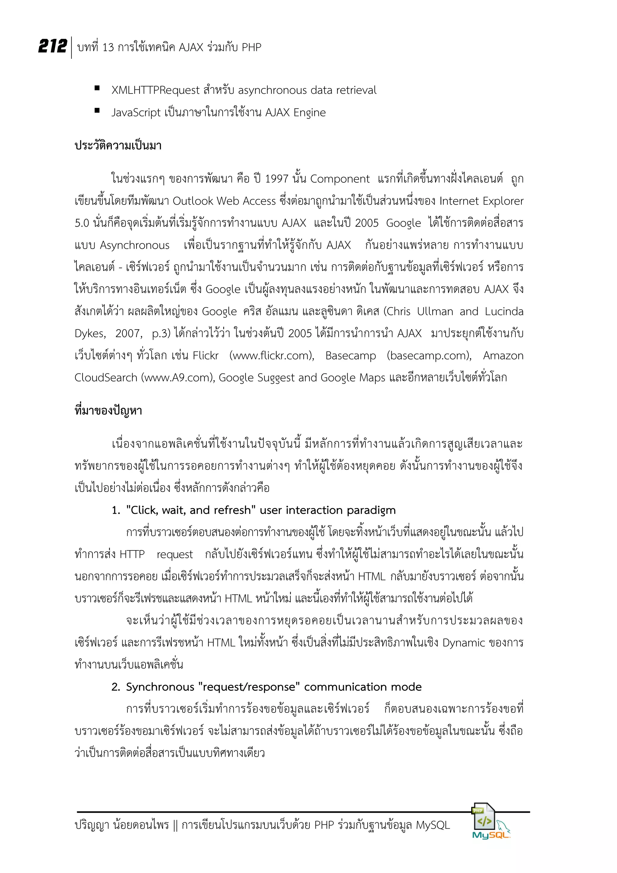 212 บทที่ 13 การใช้เทคนิค AJAX ร่วมกับ PHP
 XMLHTTPRequest สาหรับ asynchronous data retrieval
 JavaScript เป็นภาษาในการใช้งาน AJAX Engine
ประวัติความเป็นมา
ในช่วงแรกๆ ของการพัฒนา คือ ปี 1997 นั้น Component แรกที่เกิดขึ้นทางฝั่งไคลเอนต์ ถูก
เขียนขึ้นโดยทีมพัฒนา Outlook Web Access ซึ่งต่อมาถูกนามาใช้เป็นส่วนหนึ่งของ Internet Explorer
5.0 นั่นก็คือจุดเริ่มต้นที่เริ่มรู้จักการทางานแบบ AJAX และในปี 2005 Google ได้ใช้การติดต่อสื่อสาร
แบบ Asynchronous เพื่อเป็นรากฐานที่ทาให้รู้จักกับ AJAX กันอย่างแพร่หลาย การทางานแบบ
ไคลเอนต์ - เซิร์ฟเวอร์ ถูกนามาใช้งานเป็นจานวนมาก เช่น การติดต่อกับฐานข้อมูลที่ เซิร์ฟเวอร์ หรือการ
ให้บริการทางอินเทอร์เน็ต ซึ่ง Google เป็นผู้ลงทุนลงแรงอย่างหนัก ในพัฒนาและการทดสอบ AJAX จึง
สังเกตได้ว่า ผลผลิตใหญ่ของ Google คริส อัลแมน และลูซินดา ดิเคส (Chris Ullman and Lucinda
Dykes, 2007, p.3) ได้กล่าวไว้ว่า ในช่วงต้นปี 2005 ได้มีการนาการนา AJAX มาประยุกต์ใช้งานกับ
เว็บไซต์ต่างๆ ทั่วโลก เช่น Flickr (www.flickr.com), Basecamp (basecamp.com), Amazon
CloudSearch (www.A9.com), Google Suggest and Google Maps และอีกหลายเว็บไซต์ทั่วโลก
ที่มาของปัญหา
เนื่ องจากแอพลิ เ คชั่น ที่ ใช้งานในปั จจุบัน นี้ มีห ลั กการที่ทางานแล้ ว เกิ ดการสู ญเสี ยเวลาและ
ทรัพยากรของผู้ใช้ในการรอคอยการทางานต่างๆ ทาให้ผู้ใช้ต้องหยุดคอย ดังนั้นการทางานของผู้ใช้จึง
เป็นไปอย่างไม่ต่อเนื่อง ซึ่งหลักการดังกล่าวคือ
1. "Click, wait, and refresh" user interaction paradigm
การที่บราวเซอร์ตอบสนองต่อการทางานของผู้ใช้ โดยจะทิ้งหน้าเว็บที่แสดงอยู่ในขณะนั้น แล้วไป
ทาการส่ง HTTP request กลับไปยังเซิร์ฟเวอร์แทน ซึ่งทาให้ผู้ใช้ไม่สามารถทาอะไรได้เลยในขณะนั้น
นอกจากการรอคอย เมื่อเซิร์ฟเวอร์ทาการประมวลเสร็จก็จะส่งหน้า HTML กลับมายังบราวเซอร์ ต่อจากนั้น
บราวเซอร์ก็จะรีเฟรชและแสดงหน้า HTML หน้าใหม่ และนี้เองที่ทาให้ผู้ใช้สามารถใช้งานต่อไปได้
จะเห็ น ว่ า ผู้ ใ ช้ มี ช่ ว งเวลาของการหยุ ด รอคอยเป็ น เวลานานส าหรั บ การประมวลผลของ
เซิร์ฟเวอร์ และการรีเฟรชหน้า HTML ใหม่ทั้งหน้า ซึ่งเป็นสิ่งที่ไม่มีประสิทธิภาพในเชิง Dynamic ของการ
ทางานบนเว็บแอพลิเคชั่น
2. Synchronous "request/response" communication mode
การที่บราวเซอร์เริ่มทาการร้องขอข้อมูลและเซิร์ฟเวอร์ ก็ตอบสนองเฉพาะการร้องขอที่
บราวเซอร์ร้องขอมาเซิร์ฟเวอร์ จะไม่สามารถส่งข้อมูลได้ถ้าบราวเซอร์ไม่ได้ร้องขอข้อมูลในขณะนั้น ซึ่งถือ
ว่าเป็นการติดต่อสื่อสารเป็นแบบทิศทางเดียว

ปริญญา น้อยดอนไพร || การเขียนโปรแกรมบนเว็บด้วย PHP ร่วมกับฐานข้อมูล MySQL

 