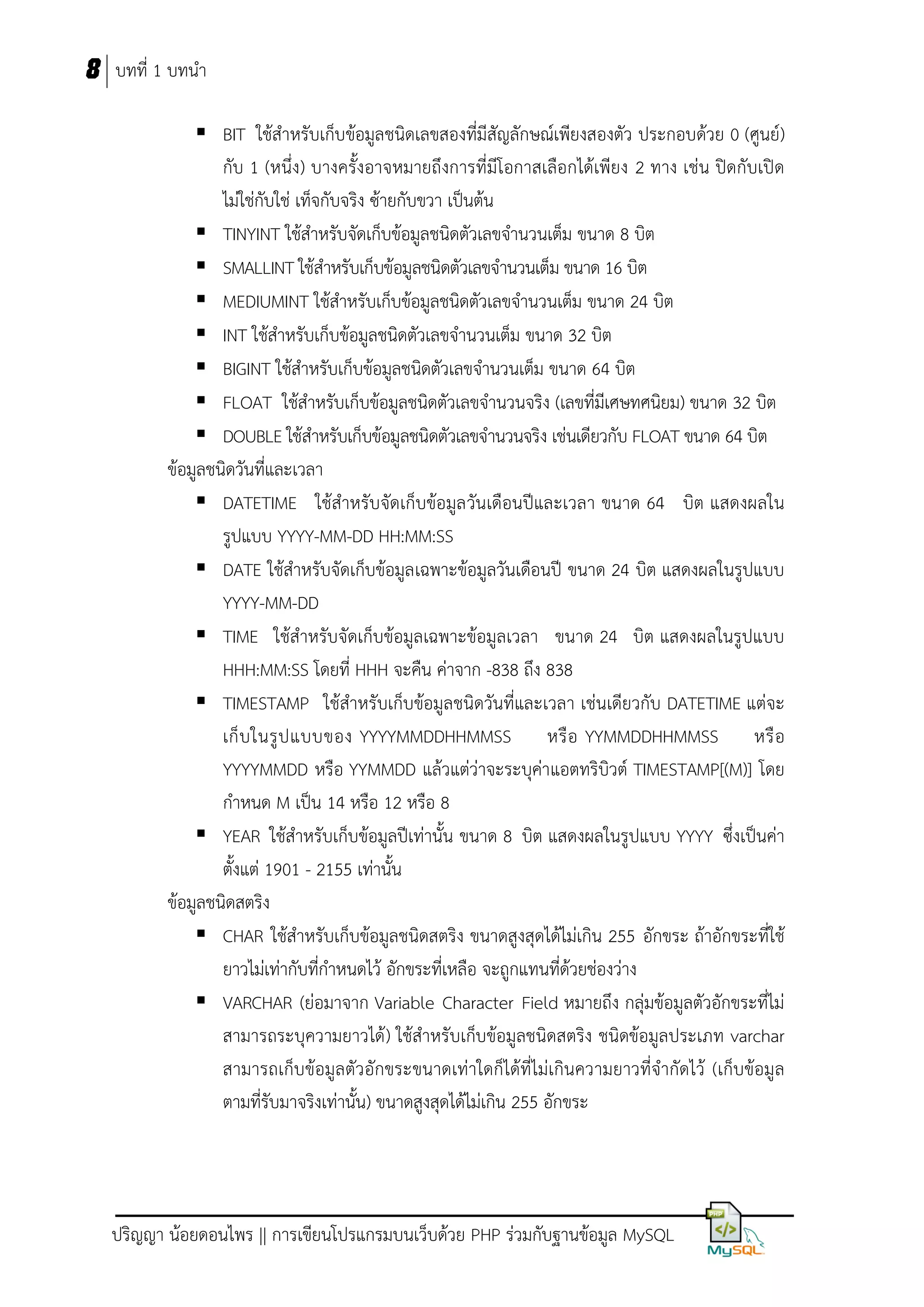 8 บทที่ 1 บทนา
 BIT ใช้สาหรับเก็บข้อมูลชนิดเลขสองที่มีสัญลักษณ์เพียงสองตัว ประกอบด้วย 0 (ศูนย์)
กับ 1 (หนึ่ง) บางครั้งอาจหมายถึงการที่มีโอกาสเลือกได้เพียง 2 ทาง เช่น ปิดกับเปิด
ไม่ใช่กับใช่ เท็จกับจริง ซ้ายกับขวา เป็นต้น
 TINYINT ใช้สาหรับจัดเก็บข้อมูลชนิดตัวเลขจานวนเต็ม ขนาด 8 บิต
 SMALLINT ใช้สาหรับเก็บข้อมูลชนิดตัวเลขจานวนเต็ม ขนาด 16 บิต
 MEDIUMINT ใช้สาหรับเก็บข้อมูลชนิดตัวเลขจานวนเต็ม ขนาด 24 บิต
 INT ใช้สาหรับเก็บข้อมูลชนิดตัวเลขจานวนเต็ม ขนาด 32 บิต
 BIGINT ใช้สาหรับเก็บข้อมูลชนิดตัวเลขจานวนเต็ม ขนาด 64 บิต
 FLOAT ใช้สาหรับเก็บข้อมูลชนิดตัวเลขจานวนจริง (เลขที่มเศษทศนิยม) ขนาด 32 บิต
ี
 DOUBLE ใช้สาหรับเก็บข้อมูลชนิดตัวเลขจานวนจริง เช่นเดียวกับ FLOAT ขนาด 64 บิต
ข้อมูลชนิดวันที่และเวลา
 DATETIME ใช้สาหรับจัดเก็บข้อมูล วันเดือนปีและเวลา ขนาด 64 บิต แสดงผลใน
รูปแบบ YYYY-MM-DD HH:MM:SS
 DATE ใช้สาหรับจัดเก็บข้อมูลเฉพาะข้อมูลวันเดือนปี ขนาด 24 บิต แสดงผลในรูปแบบ
YYYY-MM-DD
 TIME ใช้สาหรับจัดเก็บข้อมูลเฉพาะข้อมูลเวลา ขนาด 24 บิต แสดงผลในรูปแบบ
HHH:MM:SS โดยที่ HHH จะคืน ค่าจาก -838 ถึง 838
 TIMESTAMP ใช้สาหรับเก็บข้อมูลชนิดวันที่และเวลา เช่นเดียวกับ DATETIME แต่จะ
เก็ บ ในรู ป แบบของ YYYYMMDDHHMMSS หรื อ YYMMDDHHMMSS หรื อ
YYYYMMDD หรือ YYMMDD แล้วแต่ว่าจะระบุค่าแอตทริบิวต์ TIMESTAMP[(M)] โดย
กาหนด M เป็น 14 หรือ 12 หรือ 8
 YEAR ใช้สาหรับเก็บข้อมูลปีเท่านั้น ขนาด 8 บิต แสดงผลในรูปแบบ YYYY ซึ่งเป็นค่า
ตั้งแต่ 1901 - 2155 เท่านั้น
ข้อมูลชนิดสตริง
 CHAR ใช้สาหรับเก็บข้อมูลชนิดสตริง ขนาดสูงสุดได้ไม่เกิน 255 อักขระ ถ้าอักขระที่ใช้
ยาวไม่เท่ากับที่กาหนดไว้ อักขระที่เหลือ จะถูกแทนที่ด้วยช่องว่าง
 VARCHAR (ย่อมาจาก Variable Character Field หมายถึง กลุ่มข้อมูลตัวอักขระที่ไม่
สามารถระบุความยาวได้ ) ใช้สาหรับเก็บข้อมูลชนิดสตริง ชนิดข้อมูลประเภท varchar
สามารถเก็บข้อมูลตัวอักขระขนาดเท่าใดก็ได้ที่ไม่เกินความยาวที่จากัดไว้ (เก็บข้อมูล
ตามที่รับมาจริงเท่านั้น) ขนาดสูงสุดได้ไม่เกิน 255 อักขระ

ปริญญา น้อยดอนไพร || การเขียนโปรแกรมบนเว็บด้วย PHP ร่วมกับฐานข้อมูล MySQL

 