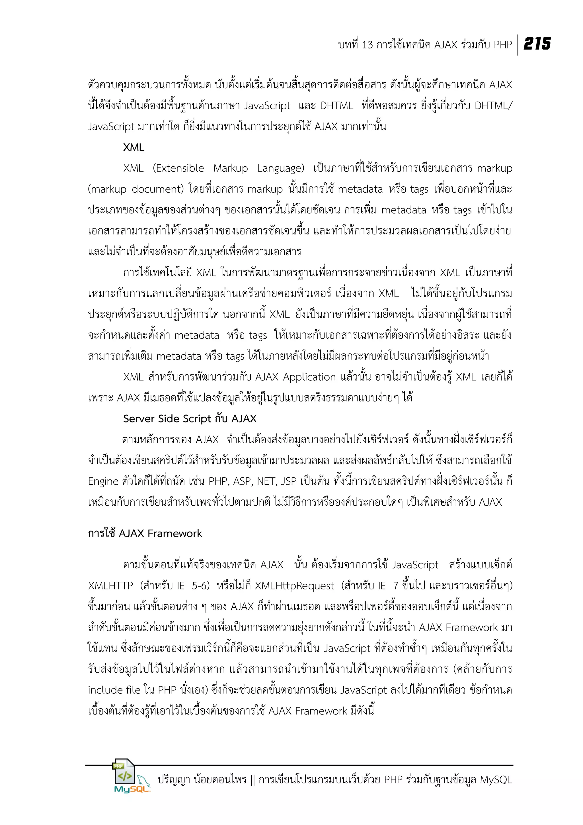 บทที่ 13 การใช้เทคนิค AJAX ร่วมกับ PHP 215
ตัวควบคุมกระบวนการทั้งหมด นับตั้งแต่เริ่มต้นจนสิ้นสุดการติดต่อสื่ อสาร ดังนั้นผู้จะศึกษาเทคนิค AJAX
นี้ได้จึงจาเป็นต้องมีพื้นฐานด้านภาษา JavaScript และ DHTML ที่ดีพอสมควร ยิ่งรู้เกี่ยวกับ DHTML/
JavaScript มากเท่าใด ก็ยิ่งมีแนวทางในการประยุกต์ใช้ AJAX มากเท่านั้น
XML
XML (Extensible Markup Language) เป็นภาษาที่ใช้สาหรับการเขียนเอกสาร markup
(markup document) โดยที่เอกสาร markup นั้นมีการใช้ metadata หรือ tags เพื่อบอกหน้าที่และ
ประเภทของข้อมูลของส่วนต่างๆ ของเอกสารนั้นได้โดยชัดเจน การเพิ่ม metadata หรือ tags เข้าไปใน
เอกสารสามารถทาให้โครงสร้างของเอกสารชัดเจนขึ้น และทาให้การประมวลผลเอกสารเป็นไปโดยง่าย
และไม่จาเป็นที่จะต้องอาศัยมนุษย์เพื่อตีความเอกสาร
การใช้เทคโนโลยี XML ในการพัฒนามาตรฐานเพื่อการกระจายข่าวเนื่องจาก XML เป็นภาษาที่
เหมาะกับการแลกเปลี่ยนข้อมูลผ่านเครือข่ายคอมพิ วเตอร์ เนื่องจาก XML ไม่ได้ขึ้นอยู่กับโปรแกรม
ประยุกต์หรือระบบปฏิบัติการใด นอกจากนี้ XML ยังเป็นภาษาที่มีความยืดหยุ่น เนื่องจากผู้ใช้สามารถที่
จะกาหนดและตั้งค่า metadata หรือ tags ให้เหมาะกับเอกสารเฉพาะที่ต้องการได้อย่างอิสระ และยัง
สามารถเพิ่มเติม metadata หรือ tags ได้ในภายหลังโดยไม่มีผลกระทบต่อโปรแกรมที่มีอยู่ก่อนหน้า
XML สาหรับการพัฒนาร่วมกับ AJAX Application แล้วนั้น อาจไม่จาเป็นต้องรู้ XML เลยก็ได้
เพราะ AJAX มีเมธอดที่ใช้แปลงข้อมูลให้อยู่ในรูปแบบสตริงธรรมดาแบบง่ายๆ ได้
Server Side Script กับ AJAX
ตามหลักการของ AJAX จาเป็นต้องส่งข้อมูลบางอย่างไปยัง เซิร์ฟเวอร์ ดังนั้นทางฝั่งเซิร์ฟเวอร์ก็
จาเป็นต้องเขียนสคริปต์ไว้สาหรับรับข้อมูลเข้ามาประมวลผล และส่งผลลัพธ์กลับไปให้ ซึ่งสามารถเลือกใช้
Engine ตัวใดก็ได้ที่ถนัด เช่น PHP, ASP, NET, JSP เป็นต้น ทั้งนี้การเขียนสคริปต์ทางฝั่ง เซิร์ฟเวอร์นั้น ก็
เหมือนกับการเขียนสาหรับเพจทั่วไปตามปกติ ไม่มีวิธีการหรือองค์ประกอบใดๆ เป็นพิเศษสาหรับ AJAX
การใช้ AJAX Framework
ตามขั้นตอนที่แท้จริงของเทคนิค AJAX นั้น ต้องเริ่มจากการใช้ JavaScript สร้างแบบเจ็กต์
XMLHTTP (สาหรับ IE 5-6) หรือไม่ก็ XMLHttpRequest (สาหรับ IE 7 ขึ้นไป และบราวเซอร์อื่นๆ)
ขึ้นมาก่อน แล้วขั้นตอนต่าง ๆ ของ AJAX ก็ทาผ่านเมธอด และพร็อปเพอร์ตี้ ของออบเจ็กต์นี้ แต่เนื่องจาก
ลาดับขั้นตอนมีค่อนข้างมาก ซึ่งเพื่อเป็นการลดความยุ่งยากดังกล่าวนี้ ในที่นี้จะนา AJAX Framework มา
ใช้แทน ซึ่งลักษณะของเฟรมเวิร์กนี้ก็คือจะแยกส่วนที่เป็น JavaScript ที่ต้องทาซ้าๆ เหมือนกันทุกครั้งใน
รั บ ส่ ง ข้อมู ล ไปไว้ใ นไฟล์ ต่า งหาก แล้ ว สามารถน าเข้า มาใช้งานได้ ในทุ กเพจที่ต้ องการ (คล้ ายกั บการ
include file ใน PHP นั่งเอง) ซึ่งก็จะช่วยลดขั้นตอนการเขียน JavaScript ลงไปได้มากทีเดียว ข้อกาหนด
เบื้องต้นที่ต้องรู้ที่เอาไว้ในเบื้องต้นของการใช้ AJAX Framework มีดังนี้

ปริญญา น้อยดอนไพร || การเขียนโปรแกรมบนเว็บด้วย PHP ร่วมกับฐานข้อมูล MySQL

 